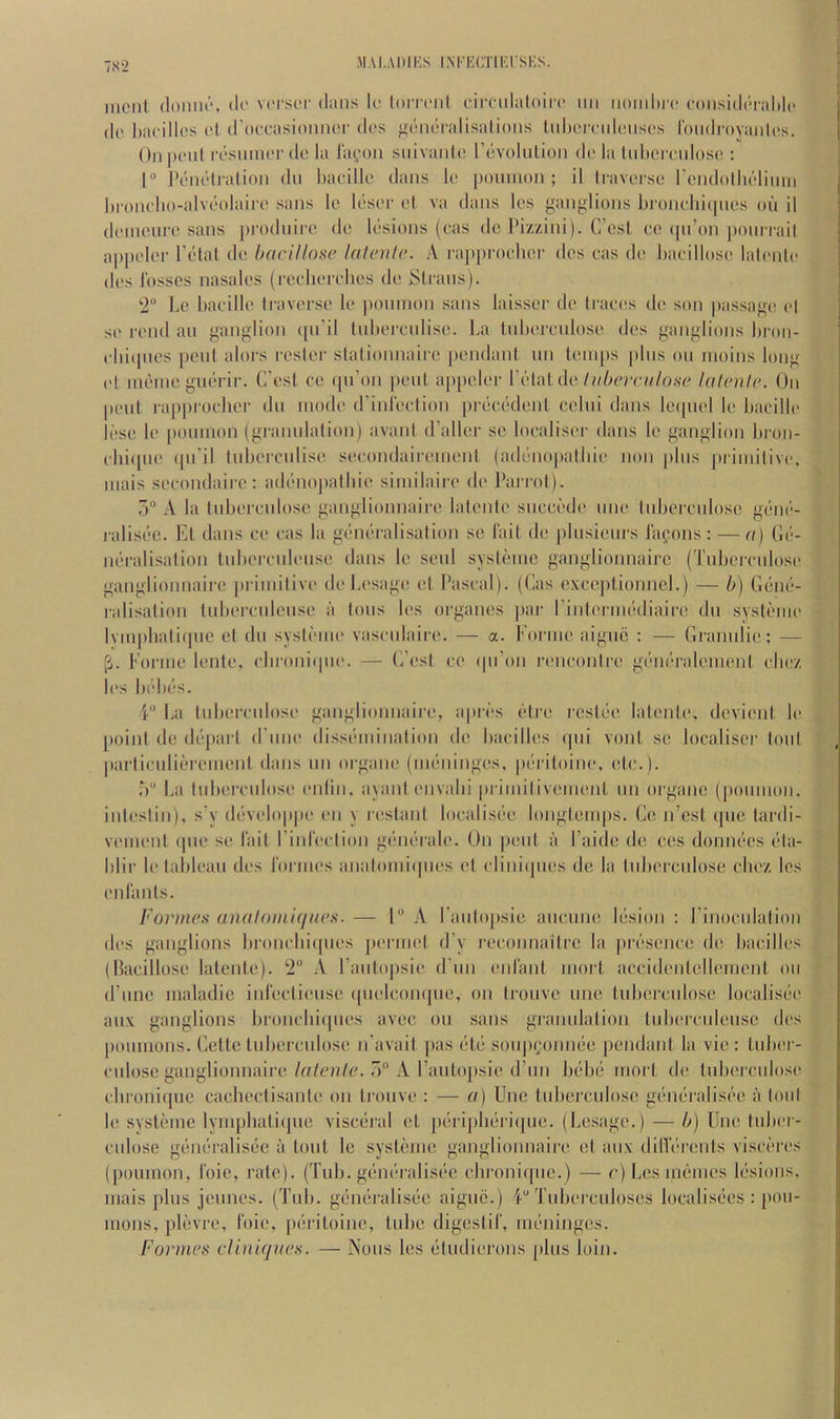 7S2 MAI,ADIKS IXri'ICTIKUSKS. iiicnt (loniu'“, (!(' vci'.sor dans Ic lormil cimilaloirc iiii iiomlirc f()iisidi'Tal)l(> do baoillos o( d’oooa.sioiiiUT dos ^diidoalisalioiis luhorndoiisos roiidrovaiilc's. Onpoid rosuiiioodo la lai^-oii siiivaiilo rdvolulion do la tuhomdoso : I IV-iu’dralioii dii haoillo dans lo i)ouiii()ii ; il (lavoi'so roMdolholitiiii brondio-alvoolaii'o sans le Idsor ol va dans Ics <>anjilions bi'ondn(|nos on il doinonrc sans pi'odniro do Idsions (oas do I’izzini). C’osl oo ((ii’on poniTail appoloi- Total do hcirillose hilenlc. A. l■a])p^oobol■ dos oas do badlloso lalonlo dos Josses nasalos (rooliordios do Sloans). ‘2 Le badlle toavorso lo poinnon .sans laissoo do traces do son pas.saf^(( ol so rond an ganglion (pTil Inboronliso. La tnboronloso dos ganglions bron- dn([iies pent alors roster stationnaii'o pendant nn toin[)s pins on inoins long ot inoino gnorir. (Tost co (pTon pent appelor VcM dv lit here ii lose lalenle. On pent rapprodior dn mode dA'idection |)roeodont cclni dans loipid le badllo lose lo poinnon (gramdalion) avant (Taller so looalisor dans lo ganglion bron- ohi([ne ([iTil tnboronliso sooondaii'eniont (adonopatbio non |dns jniinitivo, inais socondairo; adi'niojialbio siniilairo do I’arrol). 5“ A la tnboronloso ganglionnairo latonto snooc'do nno tnboronloso goin'-- raliscie. Et dans oo oas la gondralisation so I'ait do pinsionrs iafons : — a) Gi'-- iK'ralisation tnboronlonso dans lo senl sysloine ganglionnaire (Tnboronloso ganglionnairo priniitivo do Losagc; ot Pascal). (Gas oxoi'ptionnel.) — 0} Giiini- ralisation tnboroidenso a tons los organes par TintoriiK'diairo dn sysloino Ivinpbalitpie el dn systinin' vasonlairo. — a. Forme aignii : — Grannlio; — (i. Forme lento, obroni(|no. — G’ost oo (pTon ronooniro gdndridoniont oboz los bida’s. T La tnboi'onloso ganglionnairo, api'c’s otro rosloo latonto. devient lo [)oinl do di‘part d'lnio disscnninalion do baoillos (pii vont so looalisor tont parlionlioreinont dans nn organo (im'iiingos, p(‘ritoino, etc.). T) La tnboronloso onliii, ayani onvabi pi’iinilivomont nn organo (])onnion. inlostin), s'y d{‘voloppo on y l•o,stant looalisdo longtemps. Go n’ost (pie tardi- vomonl (pio se fait Tiidootion gt’iniralo. On pent a Taide do cos doniR-es ola- blir lo tableau dos roi inos analoini(pios ol olini(pios do la Inboronlose oboz les onlanls. I'orineH analoiniqiK's. — 1“ A Tanlopsie anonm! lesion : Tinocidalion dos ganglions bronobicpios porniol (Ty roconnailre la |)rdsonoe do baoillos (llaoilloso latonto). 2“ \ Tanto|)si(‘ d'nn oid'ant inort aooidonlollonient on (Time maladie inrootionso (pioloompie, on tronvo nne tiiboronloso looalisiio anx ganglions bronobiipios avec on sans granidation tidioronlonse dos |)oninons. Cette tnboronlose iTavail pas (ito s()n|)(;()nmie pendant la vie: tnbor- onlose ganglionnairo./n/on/o. r>“ A Tanto[)sio d’nn bcdid tnorl do tidiemdoso obroniqne oacheotisanle on tronve : — a) Uno tnbemiloso gdndralisi'o a loid lo systeme lynipbatiipie visoiiral ot [)(iri[)b(ii'l(]iie. (Losage.) — h) Uiu! Inbor- onlose geno-ralisiie a lout le systdine ganglionnairo et an.v dilVdrents visoi'ros (poinnon, I'oio, rate). (Tub. gdm'-ralisi'-e olironiipie.) — c) Los memos liisions, niais plus jennos. (Tub. giimiralisdo aignc.) 4“ Tnboroiiloses looalisiies : pon- mons, plevre, tbie, piiriloine, tube digestil', imininges. Formes diniqnes. — Nous los (“liidiorons pins loin.