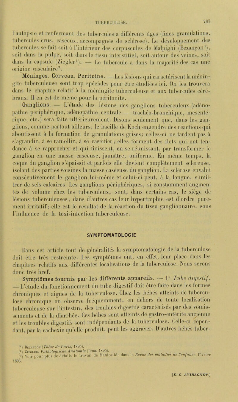 iniKiu'.ri.osK. l’;uil()|)si(! c'l irnrci'iiiaiil dos liilicmilos a dillV-iTnls af^(!s ((iiics f^ranidalioiis, lidH'rndcs cnis, casootix, accompajinos do scloroso). Lo dovoloppoiiioid dos lid)orcidos so lail soil a I’inloriour dos oorpiisoidos do Malpiglii (l5(“/.aiioon*). soil dans la pidpo, soil dans lo lissn inlorslili(d, soil anionr dos voinos, soil dans la oapsnio (Zioglor*). — Lo Inhoronlo a dans la inajorilo dos oas nno oi'ij>'ino vasonlairo’. M6ninges. Cerveau. P6ritoine. —la!s losionscpii caraotorisoni la iii(';nin- gilo InLercnlonso soni li'op s[)ooialcs ])onr otro oindioos ioi. On los ironvci'a dans lo ohapiloo rolalil a la inoningilo luhorcnienso ol anx Inhoi’cnlos coi’o- luanx. II on ost do moino poor la porilonito. Ganglions. — L’oUidc dos losions dos ganglions Inhoicnlonx (adono- j)alliie poriphoricpio, adonopalhic ccntralo — Irachoo-hronoln^pic, inosonto- rifpie, oto.) sora 1‘aito nltoiienroinonl. Disons scnlcnionl (pic, dans los gan- glions, connno partont aillenrs, Ic bacillc do Koch cngcndrc dcs inactions (pii ahonlisscnt a la I'oianalion dc grannlalions griscs; collcs-ci nc tardcnl jias a s’agrandii-, a sc rainollir, a sc cascilici-; dies ronncnl dcs ilots ipii onl ten- dance a sc rapproolicr el ipii linisscnl, cn sc rcnnissanl, par Iranslbrincr Ic ganglion cn une masse cascieiise, jannatre, nnironno. En incnic lcni})s, la cocpic dll ganglion s’cpaissit ot parfois die devient compldomcni sdiirciisc, isolant dcs parties voisines la masse casi!‘cusc dii ganglion. La sclerose envahil consccutivement Ic ganglion liii-nh'me et cdiii-ci pent, a la longue, s’inlil- trer de sols calcaircs. Les ganglions pcriphiiriipics, si conslammcnl aiigmcn- liis de volume cliez les tiihcrculeiix, sont, dans certains cas, le siege de lesions tiihercnleuscs; dans d’antrcs cas Icur hyperlrophie est d’ordre piire- ment irritalif; die est Ic residtat dc la ix'action du tissii ganglionnairc, sous rinllucnce de la loxi-inrection tiiberculciiso. SYIVIPTOIVIATOLOGIE Dans cel article lout dc gd'iiiiraliti's la symptomatologic de la luberculose dolt etre tres restreinte. Les symptomes onl, cn diet, leur place dans les cbajiilrcs rclatil’s aiix diffiirentes localisations dc la tubcrculose. Nous serous done Ires bref. Symptomes fournis par les ditf^rents appareils. — 1 Tube dufcstif. — L’btude du I'onctionnemcnt du lube digestil' doit clre faite dans los formes cbronicpies el aigucs de la tubcrculose. Lbez les bcluis attemts de tubercu- lose cbronicpic on observe Irerpiemment, cn debors de toiite localisation tnbercideuse sur rinteslin, des troubles digeslifs caractiirisi^s par dcs vomis- scmenls d de la diarrbec. Ces bebes sont atleints dc gaslro-enteritc ancienne et les troubles digestifs sont indi-pcndanls dc la tnbcrcnlose. Celle-ci cepen- danl, par la cachcxic (pi’dle produil, pent les aggraver. IVautrcs bdj(3S tiiber- (') IIkzancox (These de Paris, 1893). (*) ZiEGt.Kii. Pathohqischc Annlomie ([('■na, 1895). (’) Voir pour plus dc details Ic travail de iManiratidc dans la Heime des maladies de I enfavee, fcvricr 18%.