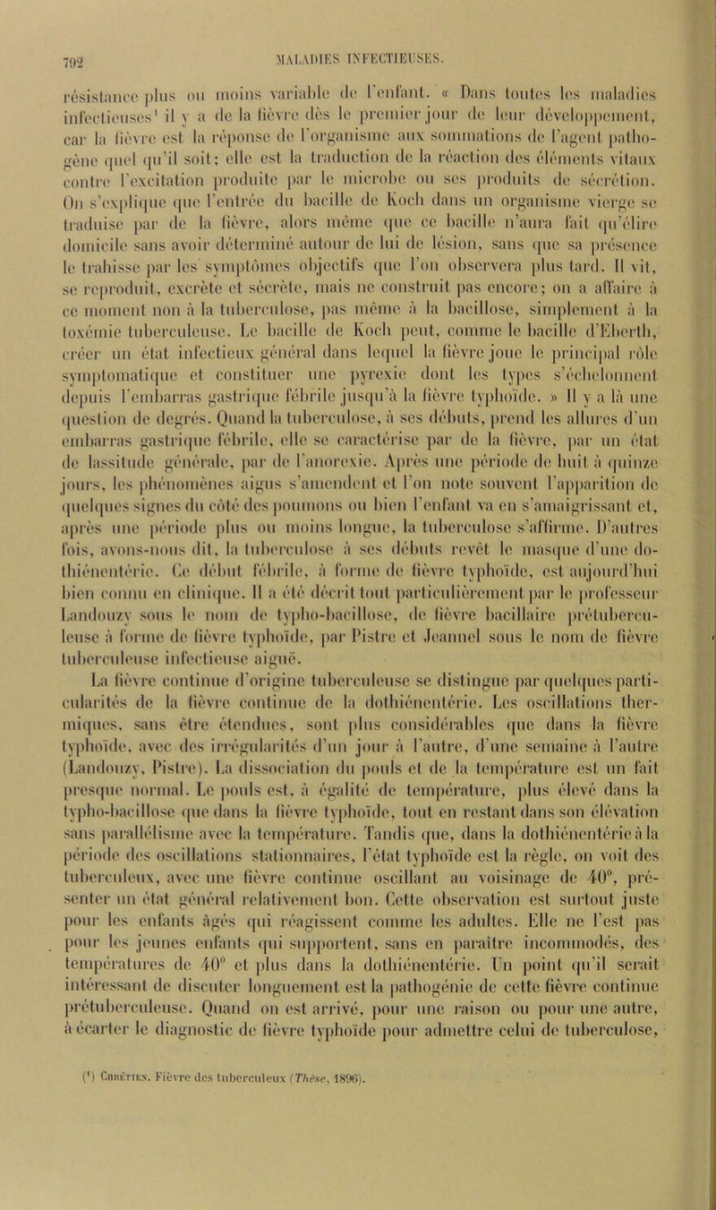 resistance plus on inoins varial)le de renrant. « Dans Ionics l(!s maladies inreclienses' il y a de la lievie des le prenner jonr di' lenr develo|)|)(Mn(‘nl, car la lievre est la reponse de rorf^anisme anx soimnalions de ragenl ])a(ho- gene (piel ([ii’il soil: elle csl la tradnelion de la reaction des elements vilanx conire roxcitation prodnile par le microbe on ses ])rodnils (b; secretion. On s'ex[)li(pic que I’entree dn bacille de Koch dans iin organisnie vierge se Iradnise par de la lievre, alors memc (pie cc bacille n’anra lail (pdelire domicile sans avoir determine autour de Ini de lesion, sans ([tie sa presence le trabisse par les synq)ldmes objeclifs qne Ton observera pins lard. II vit, se reprodnit, excrete et secrete, mais no constrnit pas encore; on a alVaire a cc moment non a la tnbercniose, pas meme a la bacillose, simplemeni a la loxemie tnberculense. Le bacille de Koch pent, comme le ])acillc d’Kberlb, creci- un etal infectienx general dans le<piel la lievre jone le ])i incipal i dle symptoniaticpic ct conslitner unc pyrexie dont les tyi)es s’ecbelonnent depnis I’endjarras gasiriqne febrile jnsqn’a la lievre typho'ide. » II y a la nne (picslion de degres. Qnand la tnbercniose, a ses debuts, [)rend les allures d’nn end)arras gaslricpie febrile, elle se caracterisc par de la lievre, par nn elat de lassitude generale. |)ar de I'anorexie. A|)res nne periode de Imit a qninze jonrs, les ]ibenonienes aigns s’amendent et Ton note sonvent rap|)arition de (piebpies signes dn cote des ponmons on bien I’enfant va en s’amaigrissant et, apres nne periode pins on moins longne, la tnbercniose s’aftirme. D’antres ibis, avons-nons (lit, la tnbercniose a ses debuts revel le mas(pie d une do- tbienenterie. Le debut febi ile, a forme de lievre typboide, est anjonrd’bni bien comm en cliniipie. II a ete decril tout particulierement par le |)i ofessenr Landouzy sons le nom de typbo-bacillose, de lievre bacillaire pretnberen- lensc ii forme de lievre typboide, [lai' I’istre ct .leannel sous le nom de lievre lubeixmlense infectiense aigne. La fievre continue d’originc tnbercnlensc sc distingue par (piebpies parli- cnlariti's de la lievre continue de la dolbif'nentc'rie. Les oscillations tber- niiipies, sans etre (!'tendiies, soul [iliis considt'-rables ([iie dans la fievre lyplioi'de, avec des irivgnlaritiis (I’lin jonr a I’antrc, d’line seniaine a I’antre (Landonzy, Pislre). La dissociation dn [lonis cl de la tcmpf'ralnre est nn fait presipie normal. Le pools est, a ('galitii de lenqK'ratnre, ])lus (!‘lev(‘ dans la typbo-bacillose (pie dans la lievre typhoi'de, tout en restant dans .son (ib'ivation sans |)aralb'disme avec la temperature. Tandis (pie, dans la dotbif'iientc'rie ;i la piiriode des oscillations stationnaires, I’fdat typboide est la regie, on voit des tubercideiix, avec nne lievre continue oscillant an voisinage de 40®, jht- senter nn (bat gfanbal relativement bon. Cette observation est snrtoiit juste pour les enfants agio's ((iii ixagisscnt comme les adiiltcs. Elle ne Test pas pour les j(‘mies enfants (pii snpportcnt, sans en paraiire incommod()s, des tenip(iraliires de 40® et [ilns dans la dotbit!nent(‘rie. Ln point (pi’il scrait inU'ressant de disenter longiienient est la jiathogenie de cette lievre continue pretiiberculeusc. Qnand on est arrive;, pour ime raison on pour nne autre, a(*carter le diagnostic de lievre typboide jionr adniettre celui de tuberculose. (*) CnnETiEx. Fil-vro dos lubcrciileux {Thc'se, 18%j.