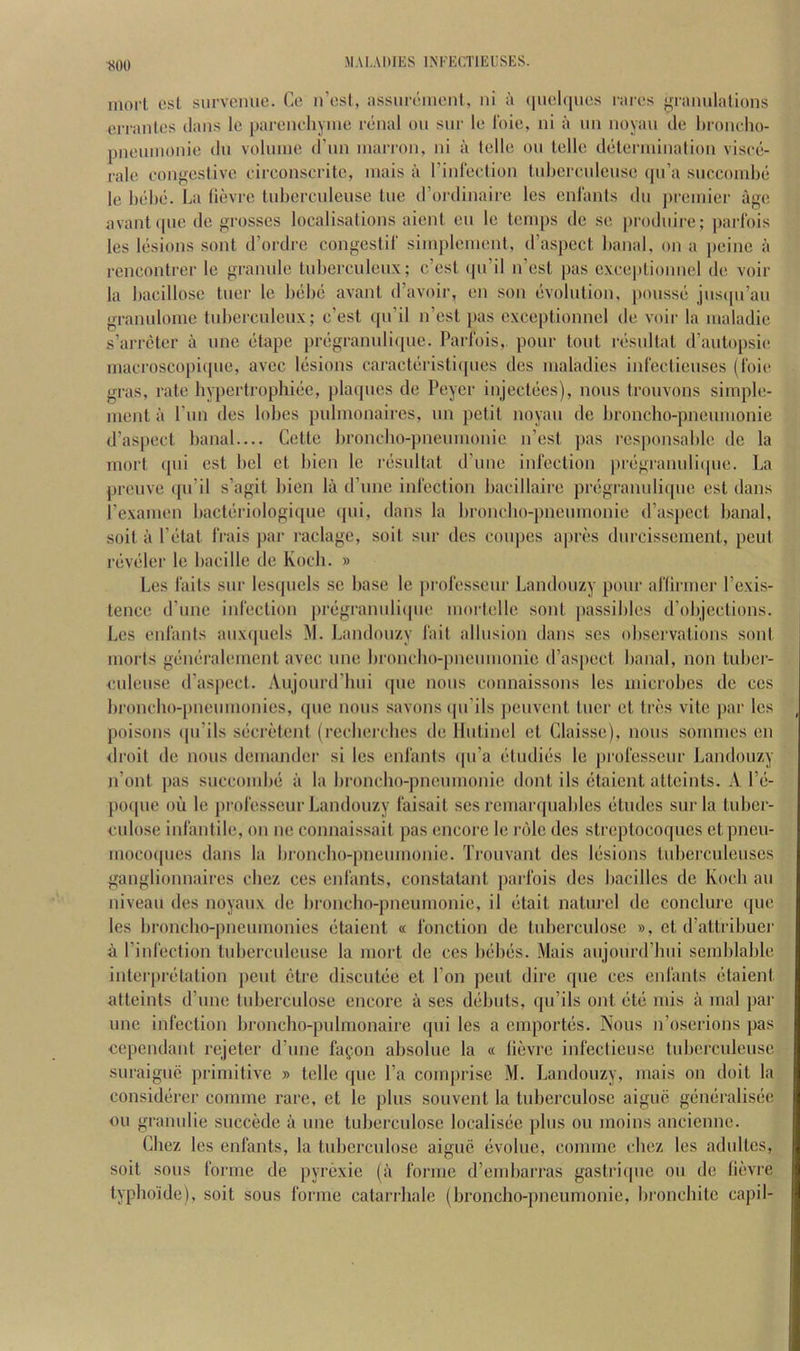 inoit est siirveime. Co n’osl, iissiironionl, ni a (]uol([iios rarcs gramilalions eiTantes dans le parcnchymo renal on snr le Idie, ni a nn noyan do l)ronolio- pnoninonio dn volnine d’nn inarron, ni a tcllo on telle delenninalion visce- rale congestive circonscrite, niais a rinledion tidjercnlense <|n’a snccoinbe le behe. La (ievrc Inbercidense lue d’ordinaii-e les cnlants dn premier age avant(pie de grosses localisations aient eu le temps de se prodnire; parlbis les lesions sont d’ordre congestil' simplcment, d’aspect banal, on a peine a rencontrer le grannie tnbercnlenx; c’est (pi’il n’est pas exceptionnel de voir la bacillose tner le bebe avant d’avoir, en son evolution, j)onsse jnscpi’an grannloine tnbercnlenx; c’est qn’il n’est pas exceptionnel de voir la maladie s’arretcr a nne etape pregrannli(|ue. Parlbis, pour tout resnltat d’antopsie nuicroscopi(|ne, avec lesions caracteristiipies des maladies inlbctienses (Ibie gras, rate bypertrophiee, placpies de Peyer injectees), nous tronvons simple- ment a I nn des lobes pulnionaires, nn petit noyan de lironcho-pnenmonie d’aspect banal.... Cette broncho-pneinnonie n’est pas responsable de la mort ({iii est bel et bien le resnltat d’nne inlbction ])regraimli(pie. La prenve ([\i’il s’agit bien la d’nne infection bacillaire pregrannli([ne est dans I’examen bacteriologique (pii, dans la bronclio-pnenmonie d’aspect banal, soit a I’etat frais par raclage, soil snr des coupes apres dnreissement, pent revelei' le bacille de Koch. » Les fails snr lesqnels .se base le professenr Landonzy pour aflirmer I’exis- lence d’nne infection pregrannliipie mortelle sont passibles d’objections. Les enfants anx(|nels M. Landonzy fait allusion dans ses obsei'vations sont morts generalement avec nne bronebo-pnenmonie d’aspect banal, non tuber- enlense d’aspect. Anjonrd’hni qne nous connaissons les microbes de cos bi'oncho-pneinnonies, qne nous savons(pi’ils penvent tner et tres vite par les poisons (pi’ils secretent (recbei'cbes de Ilntinel et Claisse), nous sommes en droit de nous demander si les enfants (pi’a etndies le professenr Landonzy n’ont ])as snccondui a la broncho-pnenmonie dont ils etaient atteints. A I’e- pocpie oil le professenr Landonzy faisait ses remar<piables etudes snr la tuber- culose infantile, on ne connaissait pas encore le role des streptocoques etpneii- nioco([nes dans la broncho-pnenmonie. Ti’onvant des lesions tnberculenses ganglionnaires cbez ces enfants, constatant parlbis des bacilles de Koch an niveau des noyanx de binncho-pneumonie, il etait naturel de conclure (jue les bronebo-pnenmonies etaient « fonction de tnberculose », et d’attribuei' a I’infection tnbercnlense la mort de ces bebes. Mais anjonrd’lmi semblable interpretation pent etre disentee et Ton pent dire qne ces enfants etaient atteints d’nne tnberculose encore a ses debuts, (pi’ils out (iti; mis a mal par line infection bronclio-pulmonaire qui les a cinportiis. Nous n’oserions pas cependant rejeter d’une fa^on absolue la « (ievrc infecticuse tuberculeuse snraiguc primitive » telle que I’a comprise M. Landonzy, mais on doit la considiirer comme rare, et le plus souvent la tnberculose aigne giimiralisiie oil granulie succkle a une tnberculose localisiie plus ou moins ancienne. Cbez les enfants, la tnberculose aigue (ivolue, comme cbez les adultes, soit sous forme de [lyn^xie (ii forme d’embarras gastriipie ou de liiivre typhoide), soit sous forme catariliale (broncho-pneumonic, bronebite capil-