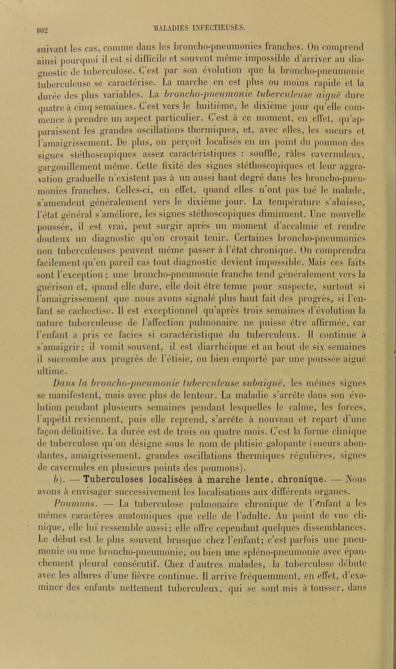 suivant Ics cas, coniine dans les lironcho-pneninonics rranchcs. On coinprcnd ainsi ponrqnoi il est. si diflicile et sonvcnt ineinc iinpossihlc (I’arrivcr an dia- 'Miostic dc tnbcrciiloso. C’est par son evolution qiie la l)rondio-|)nennioriie tnberculeuse se caracterise. La marcbe cn est plus on inoins rapide et la duree des pins variables. La hroncho-pnenmonie tuberculciise clique dure qiiafre a cinq semaines. C’est vers le huitieine, le dixieme jour ipi’elle coin- inence a prendre un aspect particiilier. G’est a ce moment, en elVet, qn’ap- paraisscnt les grandes oscillations thcrmiqncs, et, avcc elles, les sneurs et I’ainaigrisscment. De plus, on per^oit localises en un point dii ponmon des signes stetboscopiqiies assez caracteristiques : soullle, rales cavermileiix, gargouillement meme. Cette fixite des signes stethoscopiqncs et lenr aggra- vation gradnelle n’existent pas a un aussi haut degre dans les broncho-pncu- monies rranchcs. Cellcs-ci, en elVet, qnand elles n’ont pas tne le malade, s’amendent generalement vers le dixieme jour. La temperature s’abaisse, I’etat general s’ameliore, les signes stethoscopiipies diminiient. Unc nouvelle ponssee, il est vrai, pent snrgir apres nn moment d’accalmie et rendre douteiix nn diagnostic qn’on croyait tenir. Certaines bronclio-pncmnonies non tnbercnlcuses penvent meme passer a I’etat chronique. On comprendra facilement qii’en pareil cas tout diagnostic dcvient impossible. Mais ces laits sont I’cxccption ; une bronclio-pneiimonie franche tend generalement vers la giierison et, ipiand ellc diirc, elle doit ctrc tcnue pour siispecte, snrtont si I’amaigrissement qne nous avons signale plus haut I'ait des progres, si I’en- I'ant se cachcctise. 11 est exceptionucl qu’api-es trois semaines d’evolution la nature tubcrcnleuse de LalVection pidmonaire ne pnisse etre arfirmee, car rcnl'ant a pris ce I'acies si caracteristicpie du tubercnlcux. 11 continue a s'arnaigrir; il vomit sonvcnt, il est diariliei([uc et an bout de six semaines il succombe aux progres de I’etisie, on bicn emporte par une ponssee aigue ultiinc. Dam la hroncho-pnenmonie luherculeuse subaicjue, les memcs signes sc rnanifestent, mais avec plus dc lenteur. La maladie s’arrete dans son evo- lution pendant plnsieurs semaines pendant Icsqncllcs le calme, les I'orces, I'appetit reviennent, puis elle reprend, s’arrctc a nouveau et report d’une I'agon definitive. La duree est de trois on quatre mois. C’cst la rorme cliniquc de tuberculose qu’on designe sous le nom de pbtisie galopautc (sueurs abon- dantes, amaigrissement, grandes oscillations thermiques reguliercs, signes de cavcrnulcs en plnsieurs points des poumons). b). — Tuberculoses localis6es a marche lente, chronique. — Nous avons a envisager successivement les localisations aux difierents organcs. Poumons. — La tuberculose pulmonairc chronique dc rtTnlant a les memes caracteres anatomiques que ccllc dc I’adultc. Au point dc vue cli- nique, ellc lui rcsscrnhle aussi; elle ollVc cependant quelques disseiuhlanccs. Le debut est le plus souvent brusque chez I’enfant; c’cst parfois unc pneu- monic on une broncho-pneumonie, oubien unc .spleno-pneumonic avcc epau- chement pleural consecutif. Chez d’autres malades, la tuhcrculose debute avec les 311111*68 d’une fievre continue. Il arrive frequemment, cn effet, d’exa- ininer des eid'ants nettement tuberculeux, qui sc sont mis a tousser, dans