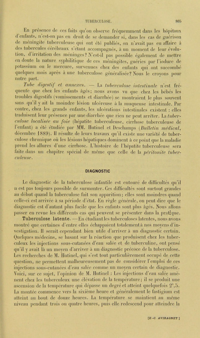 En presence de ces fails (pi’on observe fi'eqneminenl dans les lid|iitanx (I enlants, n est-on pas en droit de se deinander si, dans les cas de mierison de ineningite tnl)emdense (pii onl ele pid)lies, on n’avait pas en alVaire a des liibercnies cerebranx s’elanl aecoinpagnes, a nn inonient de lenr evolu- tion, d irritation des meninges? N’est-il ]>as possible egalemenl de ineltre en donte la nalni’e sypbiliti(jne de ces meningites, gneries par Tiodure de j)otassiinn on le inerenre, survenues cbez des enlants (pii ont snecombe (piebjues inois api’es a nne Inbercnlose generalisee? Nous le croyons pour noire part. lube (hgeslif el annexes. — La Inberculose Inleslinale n’est fre- (piente cpie cbez les enlants ages; nous avons vn <pie cbez les bebes les troubles digestifs (voinissemenls el diarrhec) se montraient le pins souvent sans (jn il y ait la nioindre lesion nlcerense a la inii(|nense intestinale. Par contre, cbez les grands enlants, les ulcerations inteslinales existent : elles Iradnisent lenr |)resence par une diarrbee (pie rien ne pent arreter. La tuber- (‘ulose locolisee an foie (iKipatite Inberculense, cirrbose Inbercnleuse de I’enfant) a etc (•tudic'e par MM. Ilntinel et Deschainps [Bulletin medical, decenibre 1889). 11 rcisnlte de lenrs travanx qu’il existe nnevari(it(; de tuber- cnlose chronique on les lesions Impatiipies dominent a ce point qiie la nialadie prend les allures d’nne cirrbose. L’bistoire de Plmpatite tnbcrculense sera faite dans nn ebapitre special de nmme qne celle de la pevitonite luber- culeuse. DIAGNOSTIC Le diagnostic de la tid)erculosc infantile cst entonre) de difficultes qu’il n cst pas toujonrs possible de surinonter. Ces difticnltf's sont surtont grandes an debut quand la tnbercnlosc fait son apparition; elles sont nioindres quand cellc-ci cst anlvf'c a sa pciriode d’(3tal. En n'gle geinerale, on pent dire que le diagnostic est d’autant ])lus facile que les enlants sont pins ages. Nous allons passer en revue les diflerents cas (pii penvent sc presenter dans la prati([nc. Tuberculose latente. —En (itudiantles tuberculoses latentcs, nous avons niontr(‘ qne ccrlaines d’entre dies (iebappaient totalenicnta nos moyensd’in- vestigation. 11 scrait cependant bien utile d’arriver a nn diagnostic ccilain. Qnclqnes nuMlccins, se basant snr la riiaction (pic prodnisent cbez les tnber- culenx les injections sous-cutanecs d’ean sal()e et de tubcrcnlinc, ont pense qn’il y avail la un moycn d’arriver a nn diagnostic priicticc de la Inbercnlose. Les rechcrchcs de M. Ilnlincl, qni s’est tout particulieremcnt occnpii do cette question, no pcrincttent malbenrcnscincnt pas do consid(jrcr I’emploi de ces injections sons-cutamies d’ean salee coininc nn moycn certain de diagnostic. Voici, snr cc snjet, Fopinion de M. Ilntinel : Les injections d’ean sal(5e ame- nenl cbez les tubercnlenx nne (“Itivalion de la temp()ralnre; il se jiroduit une ascension de la tenqiiiralnre qni d(3passe un degri* et alleinl (picbpiefois La montiie commence vers la sixieme benre cl gi'iieralement le fastigimn est atteinl an liout de donze hciires. La temp(ii-atnrc sc mainlicnt an meme niveau pendant Irois on qnatre henres, puis clle redescend pour atteindre la