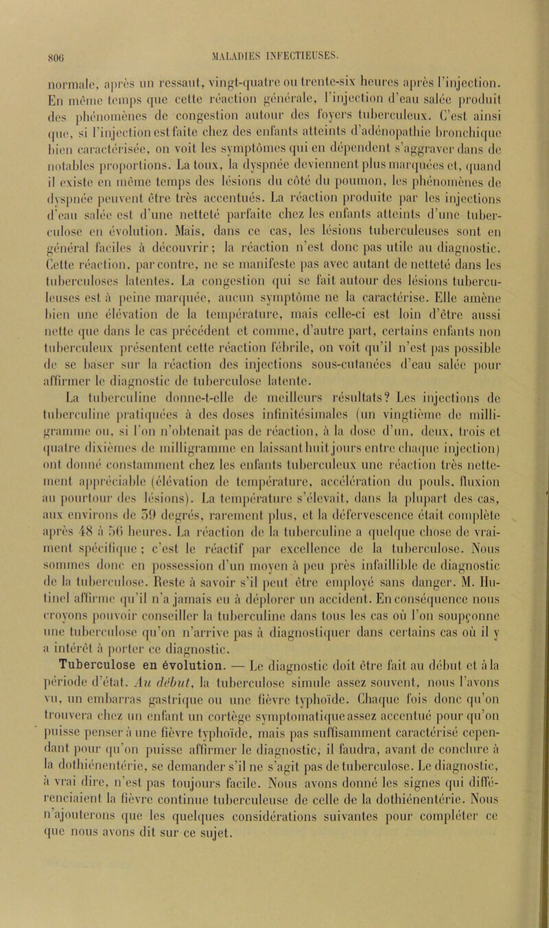 SOG M A LAI) IES IN I'ECTI EUSES. nonnalo, apros iin rcssaul, vinjrt-fiualrc on Ircnlc-six hcurcs aprcs I’injcclion. En inomc t(’in|)s quc ccUe ivadion gonoi'alo, rinjection d’eau salde prodnil dos piu'iioniencs dc congestion antouc des Ibyers tubci'ciileux. C’esl ainsi (pic, si I’injcdioncstfaitc clioz des enlanls altcints d’ad()nopathic hronchiipie liien cai‘adi'Tis(!e. on voil les syinptonies qni en d(‘pendenl s’aggraver dans de notables proportions. La toux, la dyspncic deviennent plus inaiapuies d, ipiand il existe en inenie temps des liisions dii c()te dii pounion, les ph(-noinenes de dyspnde jieuvent ctre tres accentiu'S. La niadion prodiiile jiar les injections d'eau saliie cst d'unc netteti; parfaitc chez les cnlants alteints d’une tuber- ciilosc en (ivolution. Mais, dans ce cas, les Itisions tuberculeuses sont en giimiral ladles a dticouvrir; la redaction n’est done pas utile an diagnostic, tidte leadion, parcontre, nc sc nianifcste pas avec aidant dc nettete dans les tuberculoses latcntcs. La congestion ([ui sc I'ait autour des liisions tubercu- Icuscs est a peine inanpuie, aucun syinptouic ne la caradiirise. Elle amene bien une elijvation de la temperature, mais cclle-ci est loin d’(5tre aussi ndte que dans le cas pnicedent et comme, d’autre part, certains cnlants non tuberculeux piTsentcnt cette ri'adion lebrilc, on voit qu’il n’est pas possible de se baser sur la riiadion dcs injections sous-cutamies d’eau saliie pour ariirmer le diagnostic dc tuberculose latcnte. La tubcrculine donnc-t-cllc de meilleurs l■{3sultats? Les injections dc tuberculinc piatiquiies a dcs doses inlinitesimalcs (un vingtieme de milli- gramme oil, si Ton n’obtcnait pas de niadion, a la dose d’lin, deux, trois et quaire dixiemes dc milligramme en laissantlmit jours entre cbaipic injection) out domu' constamment chez les cnlants tuberculeux une ibadion tres nette- ment aiipriiciable ((iliivation de tempijrature, acc(3l(iration du pouls, lliixion ail [loiirtoiir dcs l(‘sions). La tempiiralure s’(*levait, dans la pliipart des cas, aiix environs dc .5!) degnis, rarement plus, et la (lelervcsccncc (itait complete a|ir(!s 48 a bti beiircs. La ri'adion de la tuberculinc a ([iicbpic chose de vrai- iiient spiiciliipie ; e’est le r(•acli^ ]>ar excellence dc la tuberculose. Nous sommes done en possession d’un moycn a [leii pres inlailliblc dc diagnostic de la tuberculose. Reste a savoir s’il pent ctre enqiloye sans danger. M. IIu- tinel ariiriiK' ipi’il n’a jamais eii a diiplorcr nn accident. Enconsdjucncc nous croyons poiivoir conseiller la tuberculinc dans tons les cas oii Ton soupfonne une tuberculose qii’on n’arrivc pas a diagnosliqiier dans certains cas ou il y a intiiret a porter ce diagnostic. Tuberculose en evolution. — Le diagnostic doit ctre fail an diibut et ala ]u;riode d’dtat. Au debut, la tuberculose simiile asscz souvent, nous I’avons VII, un embarras gastriqiie on une lievre lyphoidc. Cbaquc fois done qii’on trouvera cbez un enfant un cortege symptomatique asscz acccnliui pour qu’on puisse penscr ii une fievi-e typbo'idc, mais pas suffisamment caracliirisii cepen- dant pour (pi’on puisse aflirmer le diagnostic, il faudra, avant dc conclurc a la dotbic'iicnterie, se demandcr s’il ne s’agit pas dc tuberculose. Le diagnostic, il vrai dire, n’esl pas toujours facile. Nous avons donne les signes qui difle- renciaient la lievre continue tubcrculeusc de cclle de la dothiiincnteric. Nous n’ajouterons que les quelques considerations suivantes pour compidter ce ((uc nous avons dit sur ce sujet.