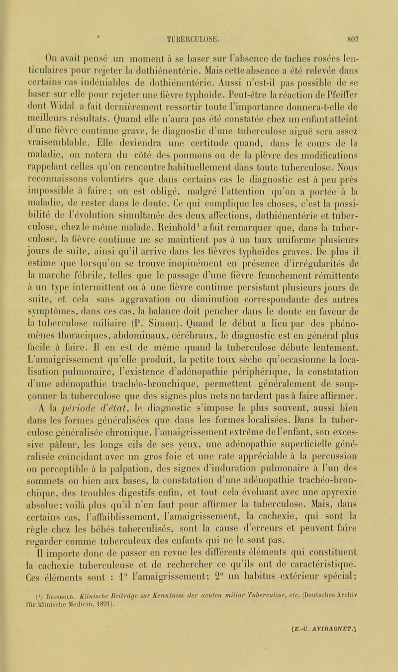 On avail [)onse un moment a sc baser siir l’al)sencc dc taclies msecs Icn- licnlaires ])oiir rejeter la dolluenenferie. Maisccllcabsence a etc relevec dans cerlains cas indeniables dc dolbienenteric. Anssi n’csl,-il |)as ])0ssiblc dc se i)aser snr elle poni' rejeter nnc fievre typboklc. Pent-ctre la reaction dcPrcillei' dont ^\ idal a fait dernierement rcssortir lontc I’importancc donncra-t-elle de mcillenrs resnilats. Qi'ond elle n’anra pas etc constatec cbez nnenfantattcinl d’nne (ievre conlinne grave, le diagnostic d’nnc tnl)crcnlose aigiic sera assez vi-aiseml)lable. Elle deviendra nnc certitnde qnand, dans le coin's dc la maladic, on nolera dn cote des ponmons on de la plevre dcs modillcations rappelant cellos qn’on rencontre liabitnellemcnt dans tontc tnbcrcnlosc. Nons rcconnaissons volonticrs qnc dans certains cas le diagnostic cst a pen pi’cs impossible a faire; on cst oblige, malgre I’attention qn’on a porlec a la maladic, de rester dans le dontc. Ge qni compliqnc les choses, e’est la possi- bilite dc Pcvolntion simultanee des deux alfections, dotbienenterie et tnber- culose, cbez le mcme maladc. Reinliold' a fait remarqncr que, dans la tuber- cnlosc, la lievre continue ne sc maintient pas a nn taiix nniforme plusieurs jonrs de suite, ainsi qn’il arrive dans les fievres typhoidcs graves. De plus il estime que lorsqu’on se trouve inopinement on presence d’irregularites dc la marchc febrile, tellcs que le passage d’unc fievre franchement remittente a un type intermittent on a une fievre continue persistant plusieurs jours de suite, ct ccla sans aggravation ou diminution coi’respondante des autres symptomes, dans ces cas, la balance doit pencher dans le doute en faveur de la tuberculose miliaire (P. Simon). Quand le debut a lieu par des pheno- menes thoraciques, abdominaux, cerebraux, le diagnostic est en general plus facile a faire. 11 en est de merne quand la tuberculose debute lentement. L’amaigrissement qu’elle produit, la petite toux seche qu’occasionne la loca- lisation pnlmonaire, Pexistence d’adenopathie peripherique, la constatation d’lme adenopathie traclieo-bronchiqnc, permettent generalement de soup- (.mnner la tnberculose que des signes plus nets netardent pas a faire affirmer. A la pentode d'etat, le diagnostic s’impose le plus souvent, aussi bien dans les formes generalisecs que dans les formes localisees. Dans la tuber- culosc generalisec chronique, I’amaigrisscment extreme del’enfant, son exces- sive paleur, les longs cils de ses yeux, une adenopathie superficielle gene- ralisec co'incidant avec un gros foie et une rate appreciable a la percussion ou perceptible a la palpation, des signes d’induration pnlmonaire a Pun des sommets ou bien aux bases, la constatation d’une adenopathie tracheo-hron- chiqne, des Irouhles digestifs enfin, et tout cela evoluant avec une apyrexie ahsolue; voila plus qu’il n’en faut pour affirmer la tuhcrculose. Mais, dans certains cas, ralfaiblissemcnt, I’amaigrissement, la cachcxic, qni sont la regie chez les behes tnbcrculiscs, sont la cause d’erreurs et peuvent faire regarder comme tnberculeux des enfants qni nc le sont pas. 11 importc done de passer en revue les dilferents elements qui constituent la cachcxic tuberculeusc ct dc rcchercher ce qu’ils ont de caracteristiqnc. Ces elements sont : 1“ ramaigrissement; 2“ un habitus exterieur special; (') Rkimioi-d. Kliniseke Ueilnuje ziir Kennlniss dcr aciilcn miliar Tuberculose, etc. (Deutsches Archiv fur klinisohe Medicin, 1891).