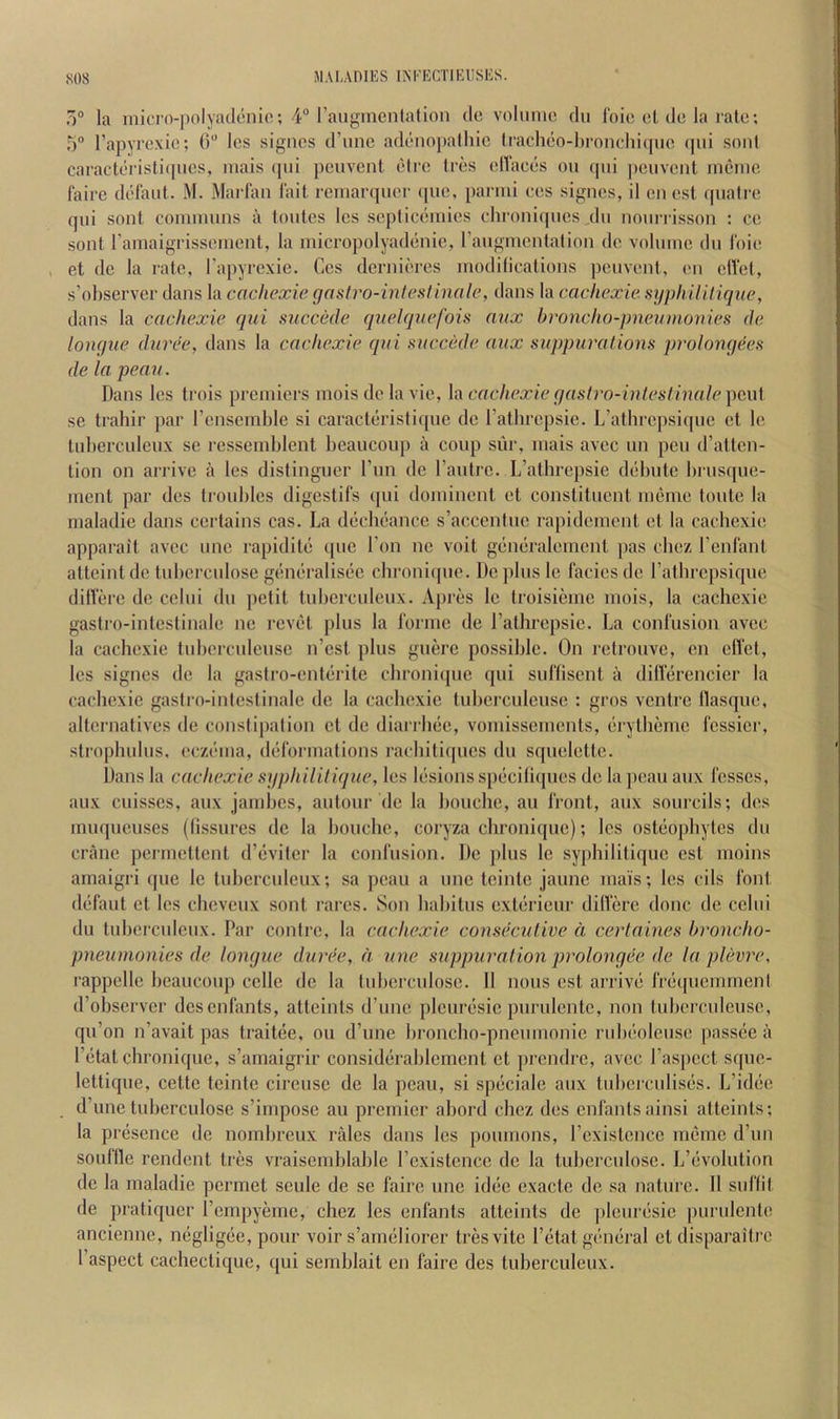 7)° la micro-polyaclcnio; 4 rauymcntalion dc volume du foie cl dc la rate; 5 Tapyrexie; 0“ Ics signes d’une adenopalhie tracheo-hronehicpie (pii sont caracleristi([ues, mais (pii peuveni etre Ires elfaces on qui peuvent ineme faire defaut. M. Marfan fait remarquer <pie, parmi ees signes, il en est quali'e qui sont coiniuuns a loutes les septiceniies chroni(pies du nourrisson : ce sont ramaigrisseinent, la micropolyadenie, raugmcntalion de volume du foie, et dc la rate, Tapyrexie. Ccs dernieres modilications peuvent, en clfet, s’ohservcr dans la cochexie gash^o-mtesHnale, dans la cachexie. sjjphilUiqiie, dans la cachexie qui succede quelquefou aux hroncho-pneumoiries de longue dunk', dans la cachexie qui succede aux suppurations prolongees de la peau. Dans les trois premiers moisdclavic, h\ cachexie gaslro-inteslinale pc\\[ se trahir par renscmble si caracteristiqne de Tathrepsie. L’atlirepsi(pie et le luherculenx se ressemblent beauconp a coup siir, mais avee un pen (ratten- tion on arrive a les distingner I’mi dc I’antrc. L’atbrepsie debute brusque- ment par des troubles digestifs ([ui dominent ct constituent memc toute la rnaladie dans certains cas. La decbeancc s’acccninc rapidement et la cachexie apparait avee unc rapidite quo Ton ne voit generalemcnt pas ebez I’enfant atteintde tuberculosc generalisec chroni(|ne. De plus Ic facies de ratbrepsique dilfere de celui du pefit tuberculcux. Apres Ic troisiemc mois, la cachexie gastro-intestinale ne revet plus la forme de rathrepsie. La confusion avee la cachexie tnbcrculeuse n’est plus guere possible. On retrouve, en elfet, les signes de la gaslro-enterite clironicpie qui suffisent a dillercncier la cachexie gasfro-inteslinale de la cachexie tuberculeuse ; gros ventre llasque, alternatives de consfipalion et de diarrbee, vomissements, erytbeme fessier, strophulus, eczema, deformations raebitiques du squelette. Dans la cachexie syphililique, les lesions speciliques dc la peau aux fosses, aux cuisses, aux jambes, autour dc la bouchc, an front, aux sourcils; des muqueuses (lissures dc la bouchc, coryza chroniqne); les osteophytes du crane permettent d’evitcr la confusion. De plus le syphilitique est moins amaigri que le tuberculcux; sa peau a nnc teintc jaunc mais; les cils font defaut et les ebeveux sont rares. Son habitus exterieur dilVk’e done dc celui du tubci-culeux. Par contre, la cachexie consecutive d cerlaines hroncho- pneunionies de longue duree, d une suppuration prolongee de la plevre, rappelle beaucoup cello dc la tuberculosc. 11 nous est arrive fre(picmrnent d’observcr desenfants, attcints d’une plcuresic purulcntc, non tuberculeuse., qu’on n’avait pas traitee, ou d’unc broncho-pneumonic rubeoleuse passee a I’etat chroniqne, s’amaigrir considerablcmcnt ct prendre, avee ras|)cct sque- lettique, cettc tcinte cireusc de la peau, si specialc aux tuberculises. L’idee d’une tuberculosc s’irnpose au premier abord cbez des enfantsainsi atteints; la presence de noinbreux rales dans les pounions, rexistcncc memc d’un souftle rendent tres vraisemblable rexistcncc de la tuberculosc. L’evolution dc la rnaladie permet scule de se faire unc idee cxacte de sa nature. 11 suliit de pratiquer I’empyeme, chez les enfants atteints dc plcuresic purulente ancienne, negligee, pour voir s’ameliorer tresvitc I’etat general et I’aspect cachectique, qui semblait en faire des tubeixuleux. disparaitre