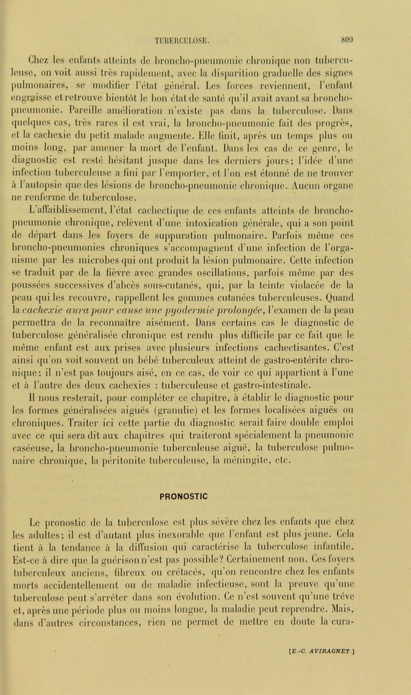 Chez Ics cnfants ,'iltoints dc Ijioncho-pncumonic diroiiiquc non tiiluTCU- Icusc, on voit aussi Iros ra[)ideinent, avoc, la disparilion ^n'adncllc dcs siffncs pulmonaires, so niodilicr I’etat general. I.e.s Idrces reviennent, I’enfaid engTiiissc elretronve bicnUU le bon etalde sanie (|ii’il avail avanlsa l)ronclio- pncinnonie. Pareille anielioralion n’exisLc pas dans la tnbeirnlose. Dans »piel(pies cas, Ires rares il est vrai, la l)roncbo-])neinnonic I’ait des progres, el la cachexic dn jielit nialade anginenle. Elle linil, apres nn temps pins on inoins long, par amcncr la inorl de reidanl. Dans les cas de co geni-e, le diagnostic est reste besitant jnsqnc dans les derniers jonrs; I’idec d’nno infection tnbercnlcnsc a tini par I’cmporler, ct Ton est elonne de nc Ironver a I’antopsic quo dcs lesions de broncho-pncnnionie cbroni(pic. Ancun oi’gane ne renfenne de tnbcrcnlose. L’aflaiblisscmcnt, I’etat cacbeclicpic dc ccs cnfants atteinls de broncbo- pnenmonie cbroniqne, relcvenl d’nnc intoxication generale, cpii a son point de depart dans les foyers dc snppnration pnlmonairc. Parfois nieinc ccs broncho-pneumonies chroniqnes s’accoinpagnent d’unc infection dc I’orga- nisme par les microbes qni ont prodnit la lesion pnlmonairc. Cette infection se tradnit par dc la fievre avec grandes oscillations, parfois mernc par dcs poussees snccessives d’abces sons-entanes, qni, par la teinte violacee de la pcan qni les recouvre, rappcllcnt les gomincs entanees tubcrculenscs. Quand la cachexie aura pour cause une pyodermie prolongee, rexamen de lapean permettra de la reconnaitre aisement. Dans certains cas le diagnostic dc tnberculosc generalisec cbroniqne est rendu plus diflicile par cc fait que le memc enfant est anx prises avec plnsicurs infections cachectisantes. C’est ainsi qn’on voit sonvent im bebe tnbercnlcnx attcint dc gastro-enterite chro- nique; il n’est pas tonjonrs aise, cn cc cas, de voir cc qni appartient a Pune et a I’antrc dcs deux cacbexies : lubcrculense ct gastro-intcstinalc. 11 nous resterait, pour completer cc ebapitre, a etablir le diagnostic pour les formes generalisees aignes (grannlie) et les formes localisecs aigues on clironiques. Trailer ici cette ])artie dn diagnostic serait faire double cmploi avec ce qni sera dit anx chapitres fpii traiteront specialcmcnt la pneumonic casccuse, la bronebo-pnenmonie lubcrculense aiguc, la tnbercnlose pulmo- naire cbroniqne, la peritonitc tnbercnlense, la meningile, etc. PRONOSTIC Le pronostic dc la tubcrcnlosc est pins severe ebez les cnfants que cbez les adulles; il est d’autant ])lns inexorable qne I’cnfant est plus jenne. Cela tient a la tendance a la difl'iision ({iii caraclerise la tnberculosc inlantile. Est-cc a dire qne la gnerison n’csl pas possible? Cerlainement non. Ccs foyers Inbcrculenx anciens, tibrenx on crelaces, (pi’on rencontre cbez les enlants morls accidentcllcrnent on de maladic inlectiense, sont la prenve ([ii’inic Inbercidose pent s’arretcr dans son evolution. Cc n’csl sonvent (pi’nne trevc et, apres nneperiode pins on nioins longue, la maladie pent reprendre. Mais, dans d’antres circonstanccs, ricn nc permet de nieltre en doute la cura-