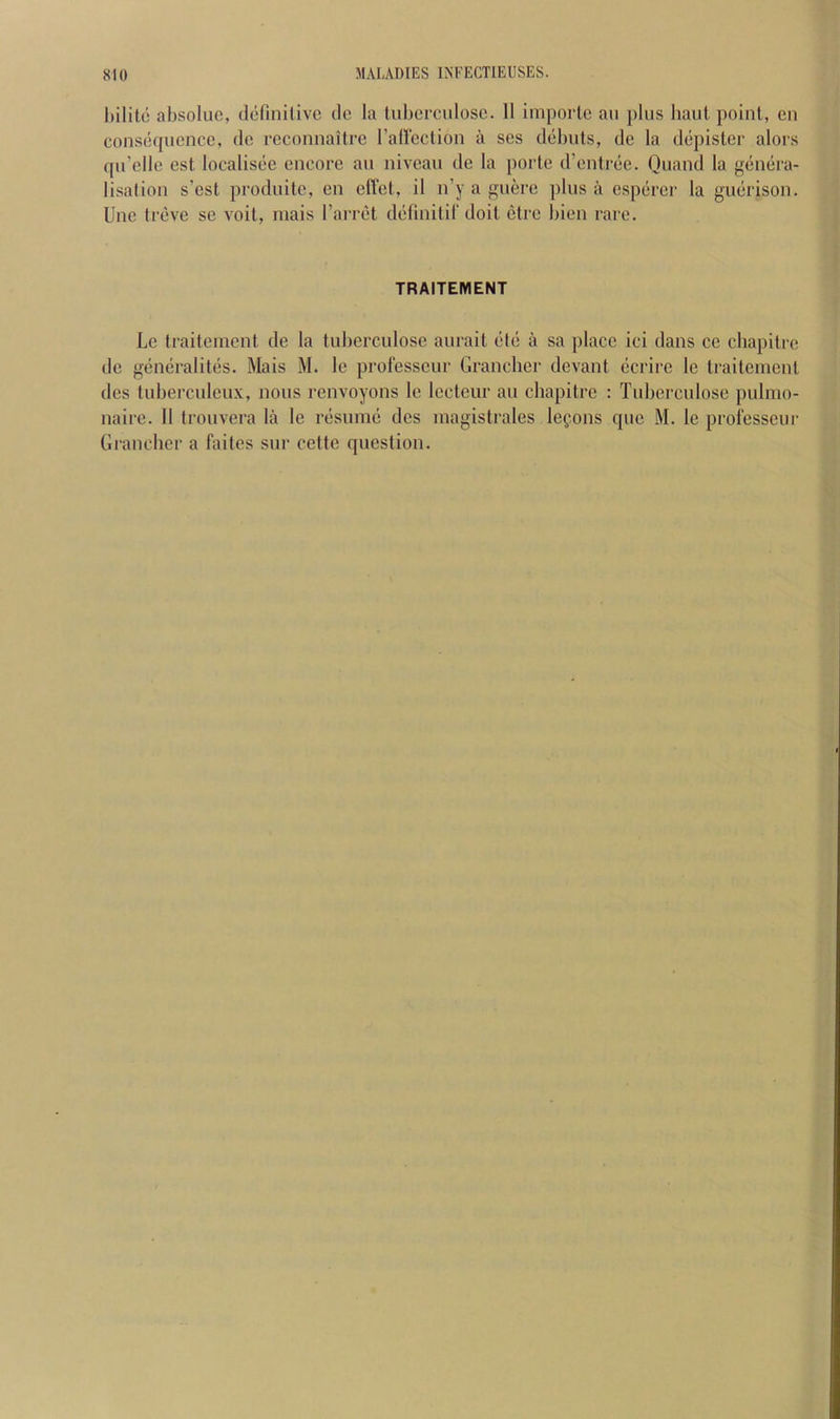 l)ilito absolue, definitive de la tuberculose. 11 importe an pins haul point, en consequence, de reconnailre rallcction a ses debuts, de la depister alors qu’elle est localisee encore an niveau de la porte d’entree. Ouand la genera- lisalion s’est produite, en elTet, il n’y a guere plus a esperer la guerison. Une treve se voit, niais I’arret definitif doit etre bien rare. TRAITEMENT Le traiteincnt de la tuberculose aurait etc a sa place ici dans ce cbapitre de generalites. Mais M. le prolesseur Granchei’ devant ccrire le traiteincnt des tuberculcux, nous renvoyons le Iccteur au cbapitre : Tuberculose pulmo- naire. 11 trouvera la le resume des inagistrales lefons quc M. le prolesseur Gi'ancher a faites sur cette question.