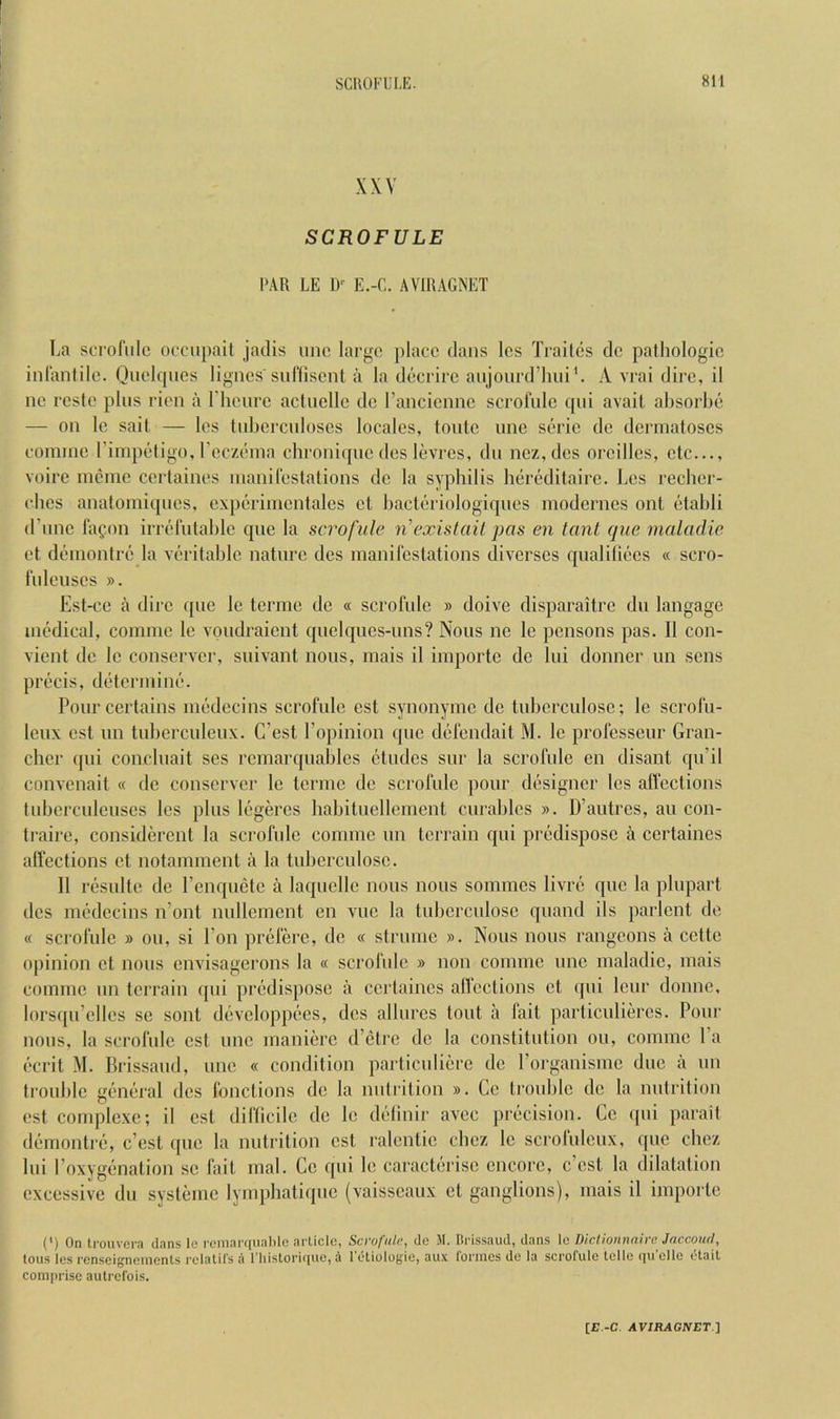 XXV SCROFULE PAR LE 1)' E.-C. AVIRAGNET La scrofiilc occiipail jadis uiic largo place dans les Trailcs do patliologic inl'anlilc. Quelqucs ligncs'sufliscnt a la docrirc aujourd’liiii V A vrai dire, il ne rcste plus rien a rhoiirc actucllo de rancicnnc scrofulc qui avail absorbe — on le sail — les Inbercnloscs locales, Ionic une serie do dcianaloscs cominc rimpeligo, rcc/(Miia chroniquc des levres, dti ncz,des orcilles, clc..., voire incme ccrlaines inanileslalions dc la syphilis heredilaire. Les recher- cbes analomiqnes, experimcnlalcs cl bacleriologiques modcrnes onl elabli d’nnc lapon irreliilable que la scrofule n'exislail pas en tanl que maladic el deinonlre la verilable nalnre des manil’cslalions diverses qualiliees « scro- rnlcuscs ». Esl-ce a dire que le lerme de « scrofule » doive disparaitrc du langage medical, comme le voudraient quclques-uns? Nous no le pcnsons pas. II con- vienl de le conserver, suivant nous, mais il importc de lui donner un sens precis, delcrinine. Pourcerlains medecins scrofule cst synonymc dc tuberculosc; le scrofu- leux est un luberculeux. G’esl Lopinion que defendail M. le professeur Gran- cher (pii concluait scs rcmarquables eludes sur la scrofulc en disant qu’il convenait « dc conserver le lerme de scrofule pour designer les alfeclions lubcrculeuses les plus legercs habilucllemenl curablcs ». U’aulres, au con- Iraire, considercnl la scrofulc comme un lerrain qui predispose a cerlaines alfeclions cl nolammenl a la tuberculosc. Il resulle de renquclc a laqucllc nous nous sommes livre quo la pluparl des medecins n’ont nullemenl en vuc la lubcrculose quand ils parlenl de « scrofule » ou, si I’on prcferc, dc « slrume ». Nous nous rangcons a cctle opinion cl nous envisagerons la « scrofide » non comme une maladic, mais comme un lerrain ([ui predispose a ccrlaines alfeclions cl qui Icur domic, lorsqu’cllcs sc soul developpees, dcs allures lout a fait particuliercs. Pour nous, la scrofulc cst une manicrc d’etre dc la constitution ou, comme Pa ecrit M. Brissaud, une « condition particulierc de I’organismc due a un trouble general dcs fonclions de la nulrilion ». Cc trouble dc la nutrition est complexe; il cst diflicilc de le delinir avee precision. Cc ((ui parail demontre, e’est (pic la nutrition cst ralentic cbez le scrofulcux, que chez lui roxygf'nation sc fail mal. Cc qui le caractiu'isc encore, e’est la dilatation excessive du systemc lymphatique (vaisscaux cl ganglions), mais il importc (') On Irouvora dans lo remai'f[iial)le arlicle, Scrofule, de M. Brissaud, dans Ic Diclionnaire Jaccoud, tons les renseigneinents rclatil's a niistorique, 4 I'etiologie, aux formes de la scrofule lelle qu’elle etaif comprise autrefois.