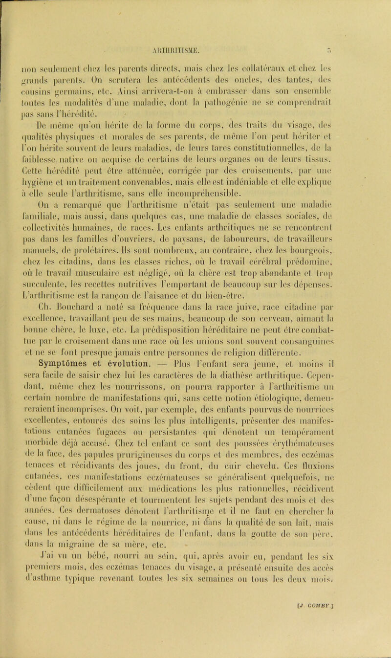 AIITIIIUTIS.ME. non soiik'iiuMil clii'z los parcnls (lirccls, iimis clu'z los (‘ollaliTaiiv el, ehez les i!,ran(ls parents. On smilera les anteeedenis des oneles, des (antes, dt‘s <‘onsins ennains, ele. Ainsi arrivera-t-on a end)iMsser dans son enseird)l(‘ O lontes les iiiodaliles d'niie inaladie, doni la patliogenie ne se comprendrail |ias sans I'lieredite. l)e inenie cpi'on lierile de la ronne dn corps, des trails dii visage, des (pialiles plivsi(|iies et morales de ses parents, de nieine Ton pent lierit(‘r el Ton lierite soiivent de lenrs maladies, de leiirs tares constitnlionnelles, de la I'aiblesse native on aecpiise de certains de lenrs organes on de lenrs tissus. Oette heretlile pent etre attennee, corrigee par des croisemenis, par niu! hygiene et nn traitemcnt convenahlos, mais elleest indeniahle et elle expli(pn; a elle seule rarthritisme, sans elle incomprehensible. On a reniarqne qne rarthritisme n’etait pas senlenient nne maladi(“, I'amiliale, mais aussi, dans (]iiehpies cas, nne maladie de classes sociales, de collectivites linmaines, de races. Les enlants arthritiqnes nc se rencontrent pas dans les families d’onvriers, de paysans, de lahonrenrs, de travaillcnrs mannels, de proletaires. Us sont nomhi’enx, an contraire, cliez les bourgeois, chez les citadins, dans les classes riches, on le travail cerebral predomine. oh le travail mnscniaire est neglige, oh la cliere est troj) abondante et trop snecnlente, les recettes nutritives I’emportant de beancoiq) .snr les depenses. L’arihritisme est la ranyon de I’aisance et dn hien-etre. Ch. Jionchard a note sa I'rtapience dans la I'ace jnive, race citadine jiar excellence, (ravaillant pen de ses mains, heancotq) de son cei'vean, aimant la bonne chere, le luxe, etc. La [)i-edisposition hereditaire nc pent etre combat- Ine par le croisement dans nne race oh les unions sont sonvent consangnines et ne sc font presqne jamais entre personnes de religion dilferente. Symptomes et evolution. — Pins I’enfant sera jenne, et moins il sera facile de saisir cbez Ini les caracteres de la diathese arthritiqne. Cepen- dant, incinc cbez les nourrissons, on ponrra rap|)orter a rartbritisme nn certain nombre de manifestations qni, sans cette notion etiologiqne, demen- rcraient incompriscs. On voit, par exemple, des enfants ponrvns de nonrrices excelicntes, entonres des soins les |)lns intclligents, presenter dcs manifes- lations entanees fngaccs on persistantes (pii denolent nn tem[)erament morbide dejii accuse. Cbez tel cidant ce sont des ponssees erythematensiis de la lace, des papnics prnriginenses dn coi'ps et des membres, des eczemas tenaccs et recidivants des Jones, dn front, dn (;nii’ chcveln. Ces llnxions entanees, ces manile.statioiis (!cz('‘iiiatens(!s se, generalisent qnclqnefois, ne. cedent qne diKicilement anx medications les pins rationnelles, recidivent d nne. layon desesperante et tonrmentent les snjels pendant des mois et des amices. Ces dermatoses denolent I’artbritisine (d. il m* fant en cbercber la cause, ni dans le regime de la nonrrice, ni (fans la (pialite de son lail, mais dans les anl,ec('*denls lu'“redilaires de renfant, dans la gontle de son |u'‘ri‘, dans la migraine de sa mere, etc. .I ai VII nn bebe, nonrri an si'in, qni, apri's avoir en, [lendant les six premiers mois, des ecziimas tenaces dn visage, a priisenb'-, ensnite des acci's d’asthnie typicpie revenant tontes les six semaines on tons les deux mois.