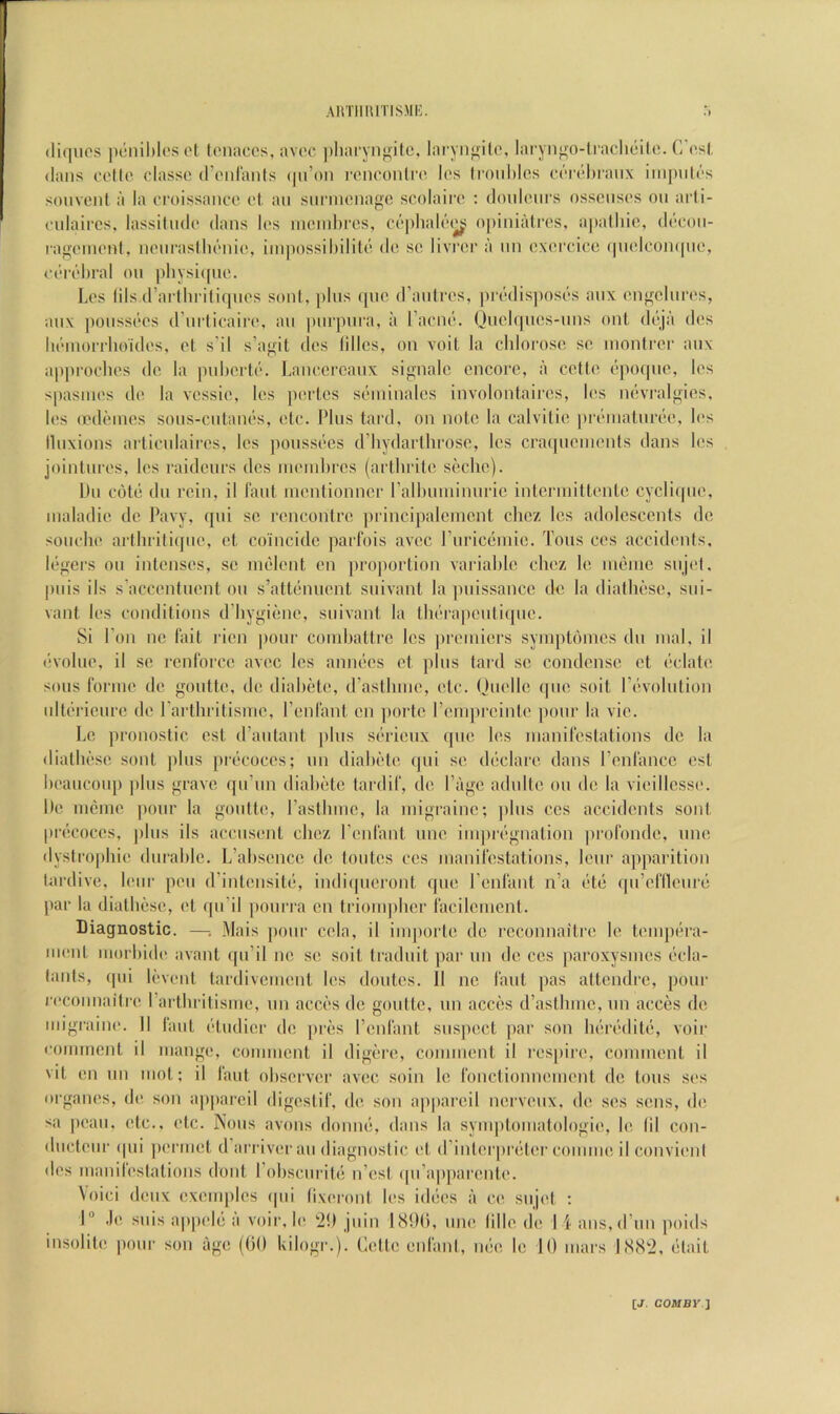 ARTlIUlTISMIv (liriuos |H‘nil)lesot tc'iiaccs, avoc ])liai'yn}^itc, laryn^filo, laryngo-lraclioilo. C’os(. (Ians folto classe (rcMii'anls (|u’on I’onoonlia^ las ti’ouhlcs c(T(’-l)ianx iin[)iil('>s sou vent a la croissanee ol an siinncnage scolairc : donlcMirs osscnsc's on arli- (‘ulaircs, lassiliulc dans los ni(!nd)ros, ot’|)Iial(‘(^ opiniatros, apalliic, d(“con- lagc'inonl, iipiiraslln'iiio, ini|)ossil)ilil('( dc sc livrcr a nn cxcrcicc (piclcoinpio, ct'Tchral on pliysi([uc. Lcs Ids (rartln itiqncs soni, ])lns (pic d’anircs, pi-cdis))os(.>s anx cngcinrcs, anx ])onssi‘cs (rnrlicairc. an purpura, a I’acnc. Quclfpics-nns onl dcija dcs luMnorrlioidcs, cl s'il s’agit dcs Idles, on voit la chlorosc sc monlrcr anx ap[)rochcs dc la pnhcrtc. Lanccrcanx signalc encore, a cette (>poqnc, lcs spasincs dc la vcssic, lcs pcrLcs stoninalcs involontaircs, lcs ncvralgics, lcs (cdcincs sons-cntancs, etc. Plus tard, on note la calvitic prcmatim'ic, l('s llnxions articulaircs, lcs poussces d’hydartlirosc, lcs cracpicincnts dans lcs jointures, lcs raidcurs dcs nicinbrcs (artliritc scchc). Du c6t(i du rein, il Taut incntionncr ralhuniinuric intcrniittcntc cycli(pic, inaladic dc Pavy, (jui sc rencontre principalcincnt clicz lcs adolescents dc souclic arihrilique, ct coincide parl'ois avee ruriccniic. Tons ccs accidents, l(‘gcrs on intenses, sc rniilcnt cn proportion variable ebez Ic incinic snjcl, pnis ils s’acccntucnt on s’attcnucnt suivant la puissance dc la diatbese, sni- vant lcs conditions d’bygicnc, suivant la tln'rapcuticpic. Si Pon lie fait ricn ])our coinbattre lcs jircinicrs synipti'nncs dn inal, il ('•voluc, il sc renforcc avee lcs annccs ct plus tard sc condense et cclatc sous forme dc gouttc, dc diabidc, (rastbinc, etc. Quelle (pic suit r(‘volntion ultf'ricurc dc rarthritisme, renfant cn portc Pcinprcintc pour la vie. Lc pronostic cst d’antant plus scrieux que lcs manifestations dc la dialluisc sont jilus prccoccs; uii dialu'dc qui sc declare dans rcnfancc cst bi'ancoup plus grave (pi’un diabctc lardif, dc Page adultc on dc la vicillcssi'. Dc incnie pour la gonttc, Pastbmc, la migraine; ]ilus ccs accidents sont pnicoccs, ])lus ils accusent ebez Penfant mic impirgnation jirofondc, unc dystropbic durable. L’abscncc dc tonics ccs manifestations, Icur apparition lardivc, Icur pen (Pinlcusiti:, indiipicront que Penfant n’a (itii (pPclilcuni par la dialbiisc, cl qu’il ])ourra cn trionipber facilcmenl. Diagnostic. —; Mais jiour ccia, il imporlc dc rcconnaitrc Ic tcmpiu’a- ment morbidc avanl ([u’il nc sc soil traduit ]iar un dc ccs paroxysmes ccla- tanls, qui Icvcnl tardivement lcs doutes. 11 ne faut pas attendre, pour l•cconnaitrc Partbritisme, un acci's dc gonttc, un acces d’astlimc, un acccs dc migraiiK'. II laut (’-ludicr dc jircs Penfant suspect ]iar son lu'irf'diU;, voir comment il mange, comment il digcrc, comment il I'cspirc, comment il vit cn nn mol; il faut observer avee soin lc fonctionnement dc tons scs organcs, dc son ap|)arcil digestif, dc son apparcil nervenx, dc scs sens, dc sa pcau, etc., etc. Nous avons domu!, dans la symptomatologic, lc fil con- dnctcur ipii pcrmcl d arriverau diagnoslic ct d’interpreiter coiiimc il convicnl dcs manilcstations dont Pobscuritii n’est (pi’apparcntc. \oici deux cxcmpics i|ui (ixcront lcs id(ics a cc sujet ; I® .Ic suis appcl(i a voir, Ic i!) jiiiii I8!)(), unc (illc dc 14 ans,(Pun poids insolitc pour son age (tiO kilogr.). Celle enfani, m;c lc 10 mars IS<S!2, cilait