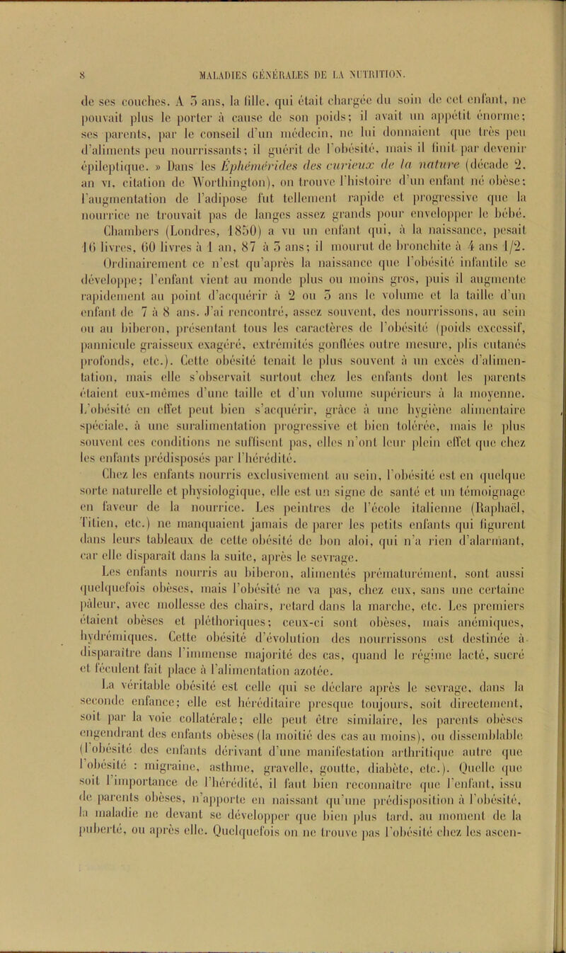 cle scs couches. A 5 ans, la lille, qui elail chargee du soiu dc eel enlaid, no [)Ouvait plus Ic porter a cause dc sou poids; il avail uu appelil euoriuc: scs parents, par le conseil d’uu medecin, ue lui donnaient que Ires |)cu d’aliuicnts pen nourrissants; il guerit de Tohesile, iiiais il linit |)ar dcvcuii- epileplique. » Daus Ics Ephemevides des curieux de la nature (decade ‘2. an VI, citation de Woithington), on trouve 1 hisloire d’un enlant mi ohese; raugmentation de I’adipose hit telleinent rapidc et jirogressivc quo la noui'i’icc nc trouvail pas dc langcs asscz grands pour cnvciopper le hehe. Cliainhcrs (Londres, 1850) a vu un enlant (pii, a la naissance, pesail 10 livres, 00 livres a 1 an, 87 a 5 ans; il inourut de hronchilc a 4 ans 1/2. Ordinairenient cc n’csl qu’apres la naissance quo I’ohesile inl'antile se devcioppe; I’cnfant vient au niondc plus ou inoins gros, puis il augniente rapidemenl au point d’acqiierir a 2 ou 5 ans le volume et la taille d’un enfant de 7 a 8 ans. .I’ai rencontre, assez souvcnl, des nourrissons, au sein ou au hiheron, jirescnlant tons Ics caractercs dc rohesile (poids cxccssif, pauniculc graisseu.v exagere, extreiuites gonllecs outre mesure, plis cutaues profonds, etc.). Cette ohesile tenait le |)lus souvent a un exces d’aliiiien- lation, inais elle s’ohscrvait surtout chez les cufants dont Ics |)arcnls etaienl eux-ineines d’une taille et d’un volume su|)ericurs a la moyenne. h’ohesile cn elfet pent hieu s’acquerir, grace a line hygiene alimentairc speciale, a une suralimcutation jirogressive ct hien tolerec, mais le ])lus souvent ces conditions ne suflisenl pas, dies n’onl Iciir plcin clVct que chez les enl'ants predisposes par riieredite. Chez les enfants nourris cxcliisivement au sciii, rohesile est en (piolqiie sorte naturellc et physiologiquc, die est un signe de saute ct un temoignage en faveur de la nourrice. Les pciutres de I’ccole italicnne (Raphael, lilien, etc.) ne manquaient jamais dc jiarcr les petits enfants qui ligurent daus leurs lahleaux de celte ohesite de hon aloi, qui n’a ricn d’alaruiaut, car die disparait daus la suite, apres le sevrage. Les enfants nourris au hiheron, alimeutes jirematurement, sont aussi qudqucfois ohescs, mais Lohesite nc va pas, chez cux, sans une certaine laileur, avec mollessc des chairs, retard dans la marchc, etc. Les premiers etaient ohescs el pldhori([ucs; ccux-ci sont ohescs, mais anemiques, hydremiques. Cette ohesite d’evohition des nourrissons est destinee a dis|)araitre dans rimmense majorite des cas, qiiand le regime lacte, sucre et leculent fait place a ralimcntation azotec. La veritable ohesite est cclIe qui sc declare apres le sevrage, dans la secondc cnfancc; die est heredilaire presque toujours, soil direclenient, soil par la voie collalerale; die pent etre siniilairc, les parents ohescs engendrant des enfants ohescs (la moitie des cas au moins), ou dis.semhlahle (1 ohesite des enfants derivant d’unc manifestation arlhritiipic autre (|ue 1 ohesite : migraine, asthme, gravcile, goulte, diahetc, etc.), (judle ipie soil 1 importance dc riieredite, il faut hien rcconnailre que I’enfant, issu de parents ohescs, n’ajiporte en naissant ([u’une predisposition a I’ohesile, la inaladie ne devant se developper ipic hien |)lus lard, au moment de la piiherle, ou apres elle. Quelqiicfois on ne trouve jias rohesile chez les ascen-