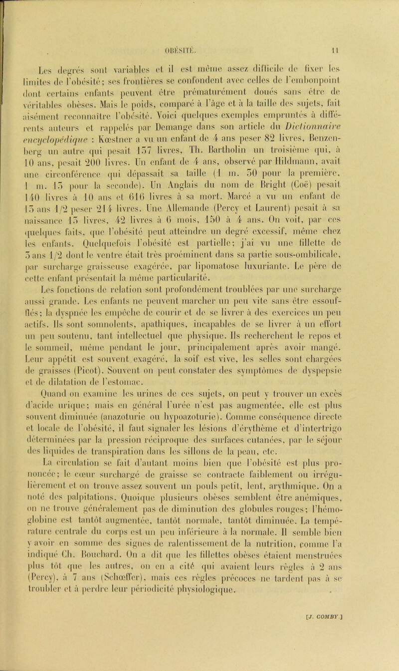 li(‘s (lc>>rt‘s soni variable's cl il csl mciiic assex diriicilc dc liver Ics limilcs (Ic I’olu'silc; scs IVonlicrcs so oonroiulciil avoo colics do roiubonpoiid doiil corlains oidaiiis poiivoid olro proiiialiirdmont doiids sans dire do vdrilablos ohdsos. Mais lo poids, coiu|)ard a IVigo cl a la laillo dos siijols, Tail aisdmonf rocmtiiailro robdsitd. Yoici ({uobfiios oxoinplos oinin-iiidds a dilld- roids auloiirs ol rap|)olds par Doiiiango dans son article dn DicUonnaire (‘nci/clopediciiie : Koestnor a vii un cid'ant do 4 ans poser livros, Bonzon- boro- un aulro epii posail In? livros, Tb. Bartbolin iin troisidino epii, a 10 ans. posail tiOO livi'cs. Un onlant do 4 ans, observd ])ar llildinann, avail lino circonldronco ipii ddpassait sa laillo (1 in. TiO pour la proiiiidro, 1 III. 17) pour la socondo). Uii Anglais du noiii do Brigbt (Coe) posail 140 livros a 10 ans ol OIO livros a sa iiiort. Marco a vii un onlant do 17) ans I/‘i poser '214 livros. Unc Allouiandc (Percy ol Laurent) |)osait a sa naissaiico 17) livros, 42 livros a 0 inois, l,b0 a 4 ans. On voil, par cos ((iiobpios blits, ipio I’obdsild pout altoindro un dogrd oxcossif, indiiio cboz los onbinls. (Jnobpiorois robdsitd ost partiollo; j’ai vu line lillottc do .3 ans 1/2 dont lo vontro diait Irds prodinincnt dans sa partio sous-ouibilicalo, par siircbargo graissouso oxagdrdo, jiar liponiatoso liixiirianto. Lo |)dro do colto onlant prdsontait la nidnio parliciilaritd. Li's I'oiiclions do relation sont proronddinont troiibldos par uno surcbargie aiissi grande. Los onlanls no pouvont inarchor un })cn vile sans dire cssoid'- llds; la dyspndo los oiupdcbo do coiirir ot do so livror a dos oxorcicos un pi'ii acids. Ils sont soninoicnis, apatliiqiios, inca|)ablcs do so livror a un ollort un pen soiitonii, taut inlolloctiiol ((iio pbysi([iio. Ils rccborchont lo repos et lo soiuiiioil, iiieino pendant lo jour, priiicipalcincnl aprds avoir iriangd. Lour appdtit ost soiivont oxagdrd, la soil' ost vivo, los sollos sont chargdos do graissos (Picot). Souvent on pout constater dos syiu[)tdmos do dyspopsio I't do dilatation do rostoniac. Ouand oil oxaniino los iirinos do cos siijots, on pout y trouvor un oxeds d’acido iiriipio; mais on gdndral I’lirdo n’ost pas aiiginonldo. olio osl plus souvent diiiiinudc (anazotiiric on bypoazotiirio). Coiniuo consdqiionco diroclo cl locale do Pobdsitd, il Taut signaler los Idsions d’drythdiiie ot d’intortrigo detcriiiindos par la jiression rdci|)ro([iio dos siirlacos ciilandos, par lo sdjour dos liqiiidos do transpiration dans los sillons do la poaii, etc. La circulalion so but d’aiilanl inoins bion ipio Pobdsitd ost plus ])ro- nonedo; lo ciciir siircbiirud do raisso so contracto biibloincnt on irrdgu- lidrciMont ot on Iroiivo assoz souvonl un poiils petit, lout, arylbiuiipic. Un a Hold dos palpitations. Uuoiqiio plusioiirs obdscs somblonl dire andmiquos, on no Iroiivo gdndralonient [las do diminution dos globules rouges; Pliduio- globinc ost lantdt aiigmcntdo, taiibit nornialo, lantol diniiniido. La tempd- raliiro ccntralo du corps ost un |)oii inldriouro a la normalo. II soinblo bion y avoir on sommo dos signos do ralontissomont do la nutrition, coniuio Pa indiqno IJi. Boiicbai'd. Un a (lit (pio los lillottos obedsos dtaiont monstriidos |)bis t(')t (pio los aiitres, on on a cit(^ ipii avaiont lours ri'glos a 2 ans (Percy), a 7 ans (ScbcelTor), mais cos regies pircocos no tardont pas a so troiibler ol a pordre lour |)driodicitd iibysiologiipie.