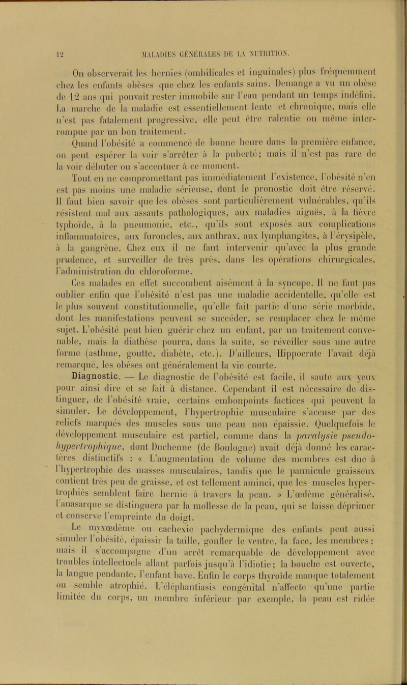 On obscrvcrait Ics licrnies (oiuhilicales et inguinalos) [)his IrequoniiiiciU clicz Ics cnranls ohcscs (|uc clioz los cnianls sains. Dcinangc a vn nn obese (le 12 ans (|iii poiivait rc^ster immobile sni’ I’ean peiulanl nn lemps indelini. La marelie de la maladie est cssentiellement lente et. ebroniqiie, mais elle n est pas I'atalemcnl profrecssive. elle ])cul etre ralenlie on mcme inter- rompne par nn bon trailemenl. Onand I’obesite a eommcnce de bonne beure dans la premiere cid'anee. on pent esperer la voir s’arreter a la pnberte; mais il n’est pas rare de la voir debiiter ou s’accentner a ce moment. Tout en ne coiiqiromettant pas immedialement rexislenee, I’obesite n’en (!st pas moins nnc maladie seriensc, dont le pronostic doit elrc reserve. 11 laut bien savoir ([tie les obescs sont partienlii^'remcnt vidmirablcs, (prils r(•sistent mal anx assanls palbologiqnes, anx maladies ai[;iies, a la lievre lypboide, a la pnemnonie, etc., ([ii’ils sont exposi’s aiix complications inllammatoires, anx rmoncles, anx antbrax, anx lympbangites, a rt'cysipele, a la ganffrene. Cbez enx il ne laid intervenir qii’avcc la pins <^rande |)rudence, et snrveiller de Iriss pri's, (Ians les op('‘rations cbirnrfiieales, radministration du cblorororme. Ces malades cn elVet snccombent aisiMiient a la syncoju'. 11 ne laut jias onblier enlin ([tie I’obesitti n’est pas ime maladie accidentelle. (pi’elle est le plus sonvent conslitutionnelle, ([u’elle fait jiartie d'lme si'rie morbide, doiU les manifestations peuvenl se succtider, se remplacer cbez le mf'ine siijet. L’ob(‘sit(j pent bien [>uerir cbez nn enfiint, [ttir un traitement conve- nable, mais la diatlmse pourra, dans la suite, se rcsveiller sous ime autre forme (astbme, goutte, diabete, etc.). D’ailleurs, Hippocrate I’avait dtija remarqud, les obi'ses out “(indralement la vie courte. Diagnostic. — Le diagnostic de I’obf’sitt) est facile, il saute aux yonx pour ainsi dire et sc lait a distance. Cepcndiuit il est micessaire de dis- linguer, de robtisite vraic, certains endtonpoints factices (|ui jteuvent la simuler. be dtiveloppemeid, I bypertropbie museulairc s’accuse p.tr des reliefs mar([U(is des muscles sous ime [teau non (ipaissie. Ouelquefois le, (l(;veloppemcnt nmsculaire cst [lartiel, coniine dans la jjaralysie jhseudo- liyperfrophujue, dont Diicbenne (de Boulogne) avail dt-ja donnt* les carac- d’res distinctifs : « L’aiigmcntation de volume dcs meuibres est due a I bypertrophie dcs masses nmsculaircs, tandis ([iic le pannieule graisseux contient ties pen de graisse, et est tellemcnt aminci, qiic Ics muscles bypei-- tropbiiis semblent faire bernie a travers la [leaii. » L’oedimic .gi'nt'ralist'. I anasarqiie se distinguera [lar la mollesse de la peaii, qiii se laisse di'‘primer et conserve I’empreinte du doigt. Le myxoideme ou eachexie pacbydermiipie dcs enfants pent aiissi simuler I obesitii, tqiaissir la taille, goniler le ventre, la face, Ics membres; mais il s aceompagne d’lm arret rcmaripiable de developpcment avec. troubles intellectuels allant parfois jiisqii’a I’idiotie; la boiicbe cst ouverte, la langue pendante, I’enfant have. Enlin le corps thyroide mampic totalcmenl ou semble atrophiij. L’eliipbantiasis congiinital n’alfecte (jii'iine [lartie limitiie du coiqts, un memlire inlerieiir par excmple, la pcaii est ridiie