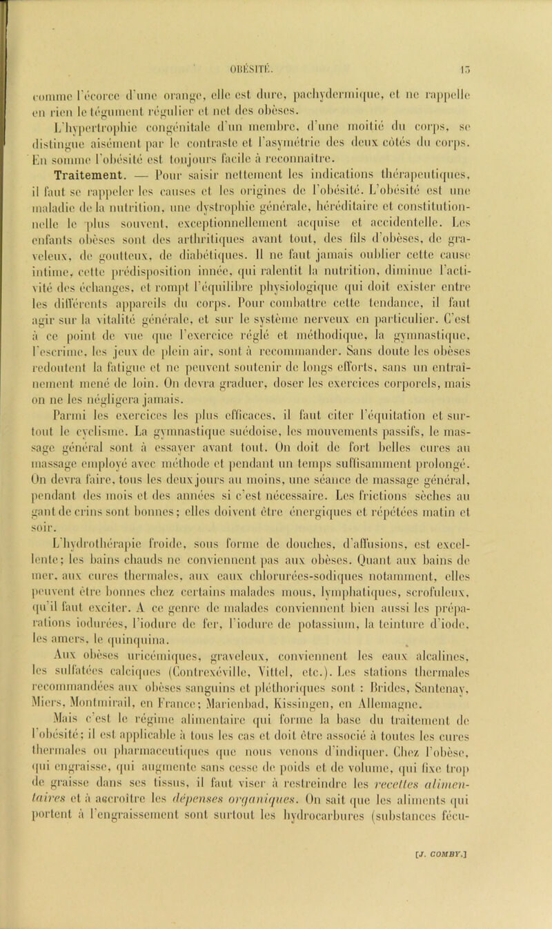 oiiKSirr;. foiimic ri'corcc (rune ornii^o, cll(^ ost dure, pacliy(leniii((uc, et ne lappelle en rien lo ti'giiiiient i'(';rulier el net (les ohesos. L'hyperlroi)hie eonj^enitalc (I’lm iucinl)rc, (I’une inoilic! dii corps, se dislinj-ue ais(!‘iuenl par le conirasic ct I’asyiiielrie des deux cotc-s du corps. Ilu souuue rohiisilt- est loujours Facile a I’cconnaili’e. Traitement. — Pour saisir iielteiueut les indicalions tiKjrapeulicpies, il laut se rappeler les causes el les origincs de I’olxjsile. L’ol)esite csl une maladie de la uutrilion, une dystrophie gemu-ale, heredilaire et conslilulion- uelle le ])lus souvenl. cxceplionuelleiuenl ac(piise et accidcntellc. Les enfants ohi'ses soul des arlliritifpies avant tout, des ills d’ohescs, de gra- veleux, de goulteux, de diab(‘ti([ues. 11 no faut jamais ouhlier cette cause inliiiie, cetle pix'dispositiou iniKic, (pii ralentit la nutiation, diiniuuc I’acti- vilt5 des ('•changes, et rompt r(‘cpulil)ic physiologiquc (pii doit cxister entre les dilVerents appareils du corps. Pour coiubattre celte tendance, il faul agir sur la vitalite gen(''ralc, et siir le sysleiuc nervcux cn particulier. C’csl a cc point de vuc (pie rcxcrcicc r()gl(5 ct nuUbodi(pic, la gyinnasti((ne, rescriiue, les jeux de |)Iein air, sonl a recomiuandcr. Sans doutc les obeses redouteni la fatigue ct nc peuvenl soutcnir de longs elForts, sans un cntrai- neinent inemi de loin. On dcvra gi'aducr, doscr les cxcrciccs corporels, luais on ne les migligera jamais. Parmi les exercices les plus cflicaccs, il laut citcr r(3(piitation et siir- tout le cyclismc. La gymnastiquc smidoise, les mouvcmenls passil's, Ic mas- sage gt'iK'ral sent a cssayer avant tout. Un doit de fort belles cures an massage employ(i avcc im-tbode et pendant un temps suflisamment prolonge. Un devra faire, tons les deux jours an moins, nnc S(3anee de massage giimiral, pendant des mois et des anmics si c’esl micessaire. Les frictions seebes an gant tie crins sont bonnes; dies doivent (_‘trc (inergiques ct r(ipet(ies matin ct soir. L'liydrotldrapic froide, sous forme de donebes, d’afl'nsions, est excel- lenlc; les bains ebauds nc conviennent jias aux obeses. Uuant aux bains de mer, aux cures Ibcrmales, aux canx cblorur(‘cs-sodi(pics notamment, dies peuvenl elre bonnes cbez certains maladcs uious, lympbatiques, scrofuleux, (pi'il faul exciter. A ce genre de maladcs conviennent bicn anssi les pr(ii)a- ralions iodurf'cs, I’iodure de fer, riodnre de potassium, la leinture d’iode, les amers, le (piinquina. Aux obi'ses uric(’iui([ucs, gravelcux, convienneut Ics eaux alcalincs, les sullat(;es calciipies (Conlrcxeville, Vittel, etc.). Les stations tliermalcs rcconuuand(ies aux obeses sanguins et ]d(itlioriqucs sont : Prides, Sanlcnay, Miers, Montmirail, cn France; Maricnbad, Kissingen, en Allemagne. Mais e’est le regime alimentaire (pii forme la base du traitement de I’oluisitii; il est a[)|)licablc ii tons les cas ct doit (“tre associii a toiites Ics cures tbermales on pbarmaceiiti(|ues qiie nous venous (rindi([uer. Cbez I’obese, qiii engraisse, ([iii aiigmcnte sans cesse de [loids et de volume, (pii lixe tro|» de graisse dans ses tissiis, il faut viser a restreindre les vccelles aliinen- Inires el a a«croitre les de/jemes (mjaniqueH. Un sail ipie les aliments ipii portent a rengraissement sont surlout les bydrocarbures (substances fiicu-