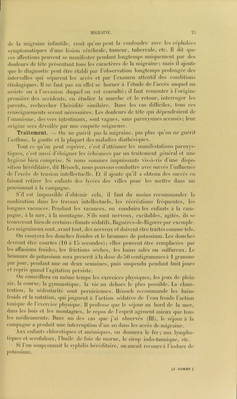 (li‘ la inij^raino iiilanlilr, croit (|n’on poul la (‘onrondro avoc Ics (‘(‘plialdos svnn)lomafi([wt's d uiui lasion ccM'tdjralc, ImiKMir, lid)crctdo, cic. II (lit qiK* cos alVoctions poiivont so inanirosloc pendant loiifftomits nnnpioniont par dos doidonrs do t(Mo proscntant tons los oaracti'ros do la nngrainc; inais il ajont(( ipio lo diagnostic pent (idro otahli par I'obsorvation longtcni[)s prolongc'-o dos intorvallos (pii sdparent los acres cl par roxaincn altontil dcs conditions (‘tiologicpios. II no laid ])as on oH'ct sc Imrncr a l’(3tndc dc I’acccs aiupicl on assisic on a l occasion diupicl on ost consnUii; il I'ant rcinonlor a I’originc premiere dos accidents, on (itndicr la inarclic et Ic rctonr, interroger les [larents, recliorcher riieriiditi' siinilaire. Dans les cas dilliciles, tons ccs renseignenionts sei'ont necossaircs. Los donlenrs do t(5tc ipii di^pcndraicnt do l onanismo. dos vors intestinanx, sont vagnes, sans paroxysmes accuses; lenr originc sera devoili'‘c par nno empiete soignense. Traitement. — On no gnerit pas la migraine, pas pins ipi’on no giR-ril rasllimc, la gonttc ct la pinpart dcs maladies dialhesiipies. Tout ce ([n’on ])cnt esperor, e’est d’attijnncr Ics manilcstations paroxys- ti(pies, c'ost anssi d’eloigner les ('‘cheanccs par nn traitement gi'iieral et nne livgieno Lien comprise. Si nous sonimcs impiiissants vis-a-vis d’nnc dispo- sition hereditairo, (lit ILinoch, nous ponvons combattre avecsnc('(!s rinllncnci' dc I'exces dc tension intclloctnollc. Et il ajontc (jn’il a obtenn dcs snccd’s on I’aisant rctiror los onfants dos lycecs dcs villos pour Ics mettre dans nn pensionnat a la campagne. S’il est impossible d’obtenir cela, il laid dn moins I'ccommander la modiiration dans los travanx intollectnels, les riicriiations rri'ipientes, les longues vacances. Pendant les vacances, on condnira les enlants a la cani- pagne, a la nier, a la montagne. S’ils sont nervenx, excitables, agiti's, ils si' trouveront bion de certains cliniats siidatils, Hagnercs-de-Higorre par exomplo. I.es migraini'iixsont, avaid tout, des nervenx et doivent i^tre traitiis coinme tels. On es.sayera les donebes froides et le bronmre de potassium. Les douebes devront otie conrtes (10 a l,b secondes); dies [lenvcnt etre remplacees ]iar les allusions I'roides, los IVictions seebes, los bains saliis on snirnrenx. Lo brormire de potassinm sera prescrit a la dose debO centigrammes a 1 grannm' par jour, pendant nne on denx semainos, pnis snspendn pendant Imit jonrs ot repris ipiand I’agitation persiste. On conseillera on mt;me temps les exercices pbysiipies, les jenx de plein air, la course, la gymnastiipio, la vie an debors le pins possible. La clans- tration, la si'ilenlariti! sont ])crnicienses. lliinocb rocommande les bains Iroids ot la natation, (pii joignont a Paction siidativc de Lean I'roide Paction toniipic de Pexercice pbysiipie. II prol'esse ipie le siijonran bord de la mer, dans les bois ot les montagnes, le repos de Pesprit agissent micnx ipie tons los im'dicaments. Dans nn dos cas ipie j’ai observes (III), le siijonr a la caiiijiagne a pi'odnit nne interrnption (I’nn an dans les acciis de migraine. Anx enlants cblorotiipies et ambnicpies, on donnera le ler; anx Iym|)ba- tiipies ('t scrolnlenx, I bnile di; loie (b; niornc, le sirop iodo-tanniipie, etc. Si I on sonpyonnait la s\[(bilis bi'ri'ditaire, onanrait reconrsa Piodnre de [•otassinni.