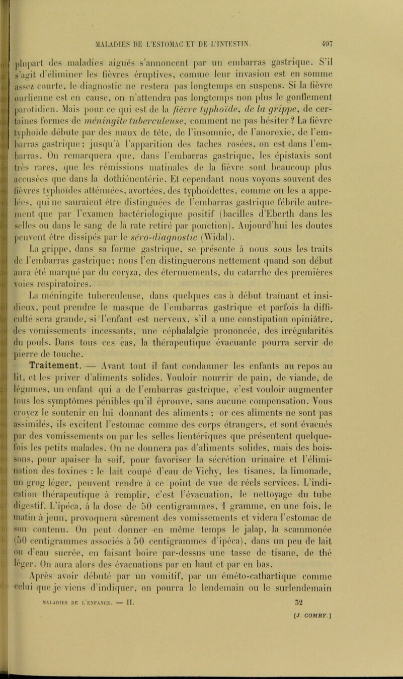 ^•1 Ui t'i -!- fii I'l »ri pliiparl (los maladies aij;iics s'aniionccnl pai‘ nn omdarras gastri(|iie. S’il s’agil d'elimiiuM* les (levies enijilives, coiimie leiir invasion esl on sonnne assez coiirte, Ic diagnostic ne reslera pas longteinps cn snspcns. Si la (ievre oiirlienne esl. en cause, on n’altendca pas longlemps non |)lns le gonllemcnl |)arolidien. .Mais pone ce ipn esl do la fievre lypho'idc, de la grippe, de cer- laines Idnnos do mihiingile hd>ercaleuse, cominonl no pas lidsitor? La lidvre lv[>hoido ddluilo par dos nianx do fdio, do I’insomnio, do I’anoroxie, do rcni- liarras gaslriipie: jnsipra rapjiaril ion dos taclios rosdos. on ost dans rcin- liarras. On renianpiera (pio, dans rondiarras gaslriipio, los dpistaxis sonl lids raros, ipio los rdinissions nialinales de la lidvre sont licanconp pins acensdos ipie dans la dolliidnontdrio. El, cepondanl nous voyons sonvont dos lidvres typlioidos altdnndes, avorldos, dos lyplioidottos, connno on los a appe- Ides, ipii no sanraient dlro dislingndcs de rondiarras gastriipio lolirilo antre- nienl quo par rexanien liactdriologiipio posilif (liacillos d’Elierth dans los sellos on dans lo sang do la rate retire par ponction). Anjonrd’hni los doutes penvent dtre dissipds par Ic sn'o-diagnostic (AVidal). La grippe, dans sa ronne gastriipie, sc prdsente a nons sons los traits de rcndiarras gastriqnc; nons Ton distingucrons notteinent ipiand son debut aura dtd niarqnd par du coryza, dos dtornucincnts, dn catarrhc dos premieres voios rospiratoires. La mdningitc tubercnicnsc, dans qnchpios cas a ddbnt trainant ct insi- dieiix, pent prendre lo mas([iic do rondiarras gastriqnc cl jiarl'ois la dilli- cnltd sera grande, si rcid'anl ost nervenx, s’il a nnc constipation opiniatre, dos vomissonients incossants, nno cdpbalalgio prononede, dos iri-dgnlaritds dll pools. Dans tons cos cas, la thdrapcnliipie dvacnanlc ponrra sorvir do pierre do tonchc. Traitement. — Avant tout il (ant condanmer los cnlants an repos an lit, ('I los priver d’aliments solidos. Vonloir nonrrir do pain, de viande, de logiimes, nn enfant qni a do I’ombarras gastriipie, e’est vonloir angmenter tons los symptomes pdnildos ([ii’il opronve, sans anenne compensation. Vons croyez le sontenir cn Ini donnant dos aliments ; or cos aliments nc sont pas assimilds, ils excitent rostomac comnic des corps etrangers, ct sont evacues par dos vomissemonts on par les sellos liontdriqncs quo prdsentent qnclqne- Ibis los petits malados. On no donnera pas d’alimcnts solidos, mais dos liois- sons, pour apaiser la soil', jionr favorisor la sderdtion nrinairo ct I’dlimi- nation des toxinos ; le lail coupe d’ean do Vichy, les tisanes, la limonade, im grog Idgor, penvent rondre a ce point do vne do reels services. L’indi- calion tlidrapcntiipic a remplir, e’est I’dvacnation, le nettoyage dn tube digestif. L’i()dca, a la dose do 50 centigrammes, 1 gramme, cn nnc fois, Ic matin a joiin, provoqnora siircmcnl dos vomissements ct videra I’cstomac de son contenn. On pent donnor on mdme temps Ic jalap, la scammonee (50 centigrammes associds a 50 centigrammes d’ipdca), dans nn pen de lait on d’eaii sncrec, en faisant boire par-dcssns nnc tasso do tisane, de the Idgor. On aura alors dos dvacnalions par cn bant et par cn lias. Aprds avoir ddbntd par nn vomitif, ]iar nn emdto-catbartiqnc coniine <‘elni (pie jo vions (I’indiipicr, on ponrra lo londemain on lo snriondemain MAI.ADIKS DE I.'eNFANCK. II. 32