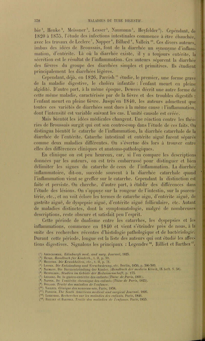 I)ic‘, IIiMike*, Moissncr^ Lossci \ NaumaIln^ lloyrddor®). Cc'pcndant, de 1820 a 1855, I’diulc dos infections inleslinalo.s coinincnce a ctrc ehandiee, avcc les travaux de Lcdcrc’, Nappcr®, Hillard®, Yallcix*®. Cos divers antcurs, iinbiis des idees do Bronssais, font de la diarrliec iin synonvinc d’inflani- malion, d’enteritc. La ou la diarrliec cxisle, il y a tonjonrs enterile, la secretion cst le resultat de rinllannnation. Ges auteurs separcnl la diarrliec dcs fievres du groupc dcs diarrhecs simples et primitives. Ils etudient principalcmcnt les diarrhees legd'cs. Cependant, deja, en 1826, Parrish “ etudie, Ic premier, unc forme grave de la maladic digestive, le cholera infantile : I’enfant meurt en pleine algidite. D’autre part, a la meme epoque, Dewees decidt une autre forme de cette meme maladic, caracterisee par de la (ievre et des troubles digestifs : I’enfant meurt en pleine (ievre. Jusqu’en 1840, les auteurs admdtcnt que tonics ces varietes de diarrhees sont dues a la meme cause : I’inllainmalion, (lout rintensile est variable suivant les cas. L’unite causale est creee. iMais bientot les idees medicalcs changent. Unc reaction contre les theo- ries de Bronssais surgit ipii eut son contre-coup dans I’etude de ces fails. On dislingua bicntdl le catarrhe de I’inflammation, la diarrhee catarrhale de la diarrhee de I’enterite. Catarrhe intestinal et enteritc aiguc furent separes comme deux maladies dillerenles. On s’eveitue des lors a trouver entre dies des dilferences cliniques et anatomo-pathologiques. En cliniipie on est pen heureux, car, si Eon compare les descriptions ilonnecs par les auteui’s, on cst tres emharrasse pour distinguer et hien ddimiler les signes du catarrhe de ceux de rinllammation. La diarrhee inllammatoire, dil-on, succede souvenl a la diarrhee catarrhale quand I’inllammalion vient se grelfer sur le catarrhe. Cependant la distinction est faite et iiersisle. On cherche, d’aulre part, a etahlir des dilferences dans I’elude dcs lesions. On s’aj)puye sur la rongeur de I’inlestin, sur la psoren- terie, etc., el on voil eclore les tei'ines do calarihe aigu, d’enteritc aigue, de gaslritc aiguc, de dyspepsie aigue, d’enterite aiguc folliculairc, etc. Autant de maladies dislincles, dont la syuq)tomatologie, malgre de nombreuses descriptions, rcste obscure et salisfail pen I’esprit. Cette periode de dualisme entre les catarrhes, les dyspepsias et les innammalions, commence en 1840 et vient s’etcindre pres de nous, a la suite dcs recherches recentes d’bistologie palhologique et de bacteriologie. Durant cette periode, longue cst la lisle dcs auteurs qui out etudie les affec- tions digestives. Signalons les principaux : Legendre'*, Rilliet et Barthez'®, (') ABEiiciiriMBiE. Edinbunjh med. and mm/. Jaiinial, 1823. (*} IIe.vke. Handbiicli fiir Kiuderh., 1. II, p. 39. (’) Meissneh. Die Kraiikheitfn, otc., t. II, p. 71. (*) Lesser. Die Enlzunduiif/ and Verschwdruiit/, etc. Berlin, 1830, p. 30()-3()9. X.vuMA.N.N. Die DarinenUiindung der Kinder. {Ilandbach der medicin Kliiiik, l.X heft. S. 58). (•) IIevfeluer. Studien im Gebiele der Hcilwhisenschaft, p. 173. (’) Leclerc. De la gaslro-enterile des enl'anls [These de Paris, 1821 >. 1*) X.vrrER. Do I'entdrite chroniciue des enl'ants (These de Paris, 1825). (*) Billard. Traite des maladies de I'enfanee. (*“) Valleia. Clinique des noiiveau-nes. Pans, 1838. () Parrish. The Soiilh American medical and suryical Journal, 182(5. ('*) Lege.vdre. Recherches sur les maladies des enfanls. Paris, 181(5. ItiLUET el Bartiiez. Traite des maladies de Tenfauce. Paris, 1853.