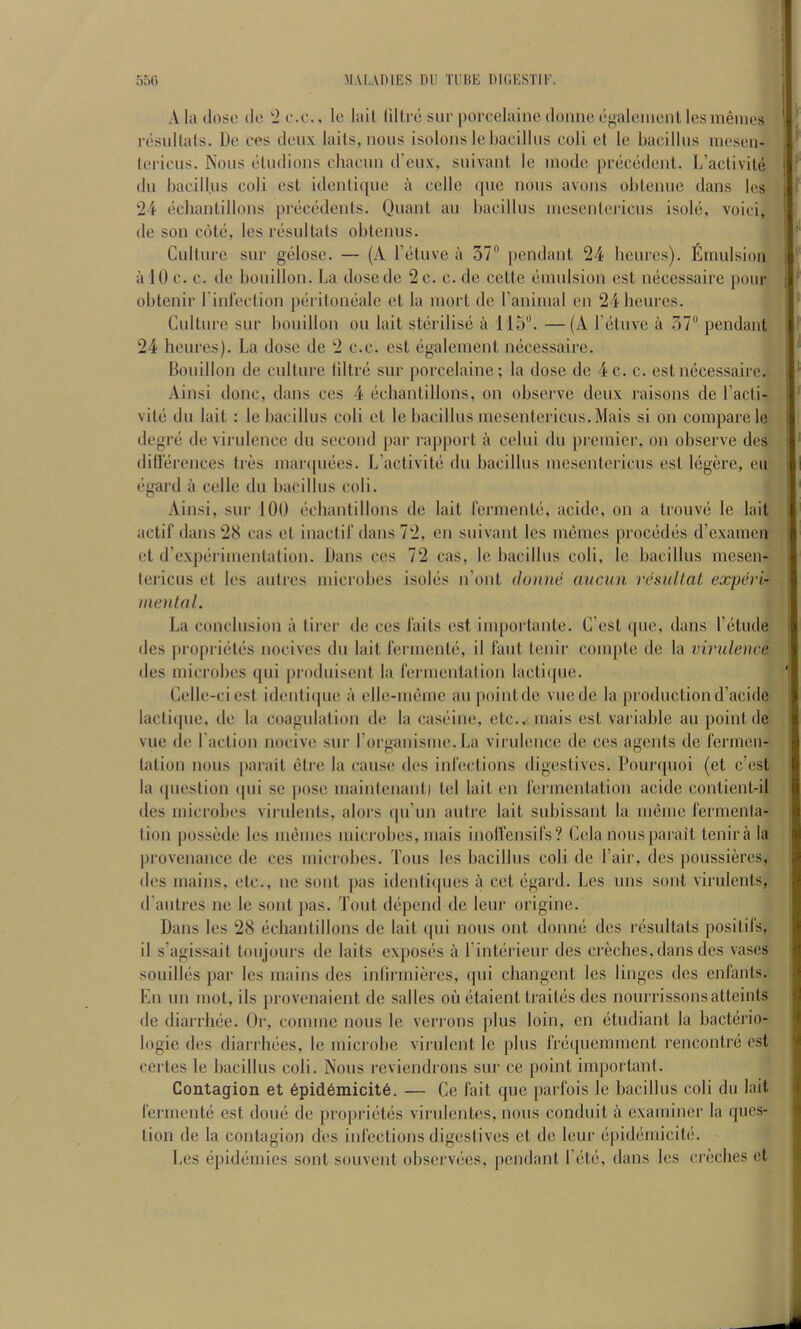 A la dose do, e.c.. le lail liltre sue porcelaine doiine dp,alciuenl lesmeines residtals. Do ces deux laits, nous isolons le haeillus eoli el le bacillus lueseii- lei'ieus. Nous eludioiis ehaeun d’oux, suivaul le mode precedeul. b’aclivile (111 bacill.us coli esl idenlique i\ cello i|uc nous avoiis oliteuue dans Ics 24 (ichaniillons preciidents. Quant au bacillus inesenlericus isobi, void, (le son cote, les riisultats obtenus. Culture sur giilose. — (A I’lituve a 57” pendant 24 beures). Emulsion a 10 c. c. (le bouillon. La dose do 2 c. c. de cette (jmulsion est micessaire pour obtenir I’inreclion piirilondde et la mort de ranimal on 241ieures. Culture sur bouillon on lait stiirilisii a 115”. —(A reluve a 57” [lendant 24 heures). La dose de 2 c.c. est ligalement luicessaire. Bouillon de culture liltrii sur porcelaine; la dose do 4 c. c. est micessaire. Ainsi done, dans ces 4 ecliantillons, on observe deux raisons de I’acti- vite dll lait : le bacillus coli et le bacillus mescntericus. Mais si on compare le degre de virulence du second par I’apport a celui du premier, on observe des ditlerences ties nianpmes. L’activite du bacillus mcsentericus est liigere, eii (igard a celle du bacillus coli. Ainsi, sur 100 echanlillons de lail rerment(3, acide, on a trouvii le lait actif dans 28 cas et inactif dans 72, en siiivant les uuimes prociidiis d’examen et (rexpiirimenlation. Dans ces 72 cas, le bacillus coli, le bacillus mesen- lericus el les aiitres microbes isoliis n’ont ilonne aucun resullal experi- inenlal. La conclusion a tirer de ces tails est importante. C’est (pie, dans I’l^tiide des [irofirietijs nocives du lait rerniente, il laiit lenir compte de la virulence des microbes qui [iroduisent la lermentalion lacli([ue. Celle-ciest idenliipie a elle-nicme au poinldc viiede la productiond’acide lacliipie, de la coagulation de la casi^ine, etc.,- mais esl variable au point de vue de I’adion nocive sur rorganisme. La virulence de ces agents de fermen- tation nous parail (5lre la cause des infections digestives. Pour([uoi (et c’est la (pieslion ipii se pose mainlenant) tel lail on fermentation acide conlienl-il des microbes virulenls, alors (pi’iin autre lait subissant la meme fermenla- tion possede les memes microbes, mais inolVensifs? Cela nous parail tenira la provenance de ces microbes. Tons les bacillus coli de Pair, des poussides, des mains, etc., ne sont pas idenliipies a cet ligard. Les uns sont virulenls, d’aiilres ne le sont pas. Tout dijpend de leiir origine. Dans les 28 echanlillons de lait qui nous out donnii des riisultats posilifs, il s’agissait toiijours de laits exposiis ii I’intiirieur des creches, dans des vases souilliis par les mains des inlirmieres, ipii changent les linges des enlanls. En un mot, ils provenaient de salles on litaienl traites des nourrissonsatleints de diarrhee. Or, coniine nous le ven ous plus loin, en (3tudianl la hactiirio- logic des diarrhiies, le microbe virulent le plus fr(i([ueniment rencontrd est certes le bacillus coli. Nous reviendrons sur ce point important. Contagion et 6pid6naicit6. — Ce fait que parfois le bacillus coli du lait fermentii est done de jiropriiitiis virulenles, nous conduit a examiner la ques- tion de la contagion des infections digestives el de leur epidiimicili;. Les (jpidemies sont souvent observees, pendant I’etii, dans les cnklies et