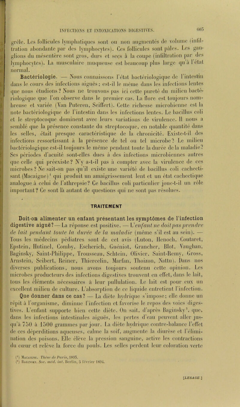 •rrole. Los rollioulos lyiii|)liali(|iios sonl on non an^riiiontos d(! voliiiiic (infil- tration ahondanto par dos lyinpliocytos). Cos Idllicnlcs sonl palos. [>os gan- glions (In inc'sonloro sont gi’os, dnrs ot socs a la coupe (inlillration ))ar dos lyinphocytcs). La inuscnlairc nunpionso csl l)eaucou]t plus largo (pi’a 1 otat normal. Bact6riologie. — Nous connaissons Ltdai l)act(‘i iologi(pic do rinteslin dans lo cours dos inlections aignes; ost-il lo iiK'ino dans Ics inldclions lonlos epic nous (‘tudions ? Nous ne trouvons pas ici cotto i)urol() du iniliou bacti’'- riologique (|uo Ton observe dans le preinior cas. La (lore cst loujonrs noni- brousc ot vari(ic (Van Putoron, Seillcrl). Cette ricbesse iniciobionne cst la note bact(^>riologi(pie dc I’intostin dans les inlections Icntes. Lc bacillus coli ot le stroptocoipie dominent avee lours variations dc virnlcnco. 11 nous a semblii (pie la pniscnce conslante du streptoco([uo, cn notable quantite dans les sclles, (Hait prcsqiie caractiiristiquc dc la clironicite. Existo-t-il dcs infections ressortissant a la pri^sence de tel on tel microbe? Lc milieu bact(iriologi(pie est-il toujoiirs le nudne pendant toiite la diiri'c dcla maladie? Ses pi'niodos d’acnitii sont-olles dues a des infections microbiennes autros ([lie cello qui preexiste? N’y a-l-il pas a compter avee la virulence de ccs microbes? Ne sait-on pas qn’il cxiste une varietii dc bacillus coli cachocti- sant (Macaigne)* qui produit iin amaigrissenient lent et un (dal cachcctique analogue a ccliii de I’atlirepsie? Gc bacillus coli particulicr joiie-t-il im nile important? Ce sont la aidant de questions qni ne sont pas rc'sobios. TRAITEMENT Doit-on alimenter un enfant presentant les symptomes de I’infection digestive aigue? — La iV'ponse est positive. — \j'enfant ne doit pas prendre de tail pendant toute la ditree de la maladie (memc s’il est an scin). — Tons les medecins pf'diatros sont de cct avis (Luton, llenocb, Coutarot, Epstein, llntincl, Gomby, Eschcricb, Giuiniot, Granchcr, blot, Vaugban, Baginsky, Sainl-Pliilippe, Trousseau, Schtein, Olivier, Saint-Ueiny, Gross, Arnstein, Seibert, Reiner, Tbiorcclin, Marfan, Tboizon, Naltn). Dans nos diverses publications, nous avons tonjoiirs sontenu celte opinion. Los microbes productciirs dcs infections digestives trouvenl ca elfet,dans lc lail, tons les ('dimienls micessaires a lour pulbilation. Lc lait est pour oiix un excellent milieu de culture. L’absorption de cc liqiiide enlrcticnt I’infcction. Que donner dans ce cas? — La dietc bydri([iic s’impose; elle donne un ropit ii Porganisme, diniinnc I’infection et favorise lc repos dos voics diges- tives. L’enfant snpporte bien celte dietc. On sail, d’apres Baginsky^ (pie, dans les infections inlesfinalos aignes, los pertes d’oaii peuvont allor jus- (pi’a 75U a luOO grammes ]iar jour. La dietc bydriqiic coidre-balance I’olVet de CCS (b'jierdilions aqneiisos, cabne la soil', augmento la dinrdse ot r(“limi- nalion dcs jioisons. Elle ideve la pression sanguine, aclive los contractions (111 cuMir ot rolovc la force dn pools. Les sclles jierdonl lour coloration verlo (') Macaigne. T/ii'-.si'/V/r/.s, 1805. (*) Bacinskv. Sue. mi'-tl. int. Berlin, o I'evi’icr ISOi. [z-Esaci:.]