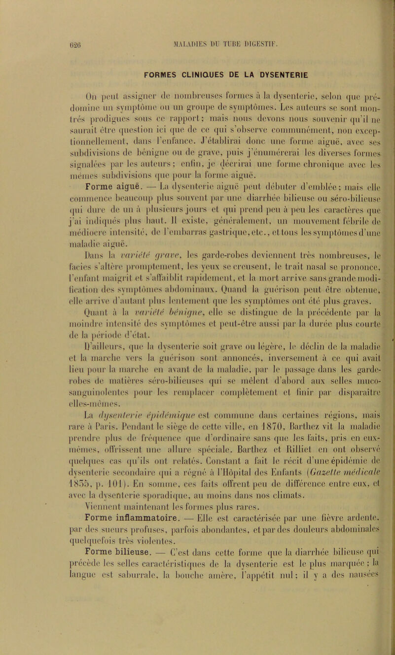 G26 MAi.AiiiKs m: Tiiiti'; ituiKSTir. FORMES CLINIOUES DE LA DYSENTERIE On pc'iil assignor do noinl)ronses ronnos a la dyscntoi ie, scion ((uo pie- (loinlne nn syinptdino on nn gi-onpo do symptdinos. Los anionrs so sont inon- (rds j)rodignos sons eo rapport; mais nous dovons nous souvenir (pi’il no sanrait otro (pioslion ioi ((no do. co ([ui s’ohsorvo ooinnninomcnt, non oxco()- lionnollonicnt, dans ronlanoo. J’olahlirai done nno Idrino aigue, avoc ses snLdivisions do Ix^'iiigno ou do grave, |)iiis j’dnmiK'i-erai los divorsos ronnos signak’-es ])ar los anionrs; onlin, jo drk'rirai uno 1‘orino ohroniqno avoc los inoinos snkdivisions (pio [)onr la rorino aigne. Forme aigue. — La dysoidorio aigne pent dcilndor d’oinkk'c; niais (dlo connnonco hoancoii]) pins sonvont (>ar nno diarrluio bilionso ou sero-bilionso (|iu dnro do nn a |)lnsioiirs jours ot (|iii ])rond pen a ])cii los caraotbros (pic j’ai indiqnbs (diis bant. 11 existo, gbni'raloinonl, iin inonvoinont Ibbrilo do imidiocro inlonsito, do roinbarras gastri([uo, etc., ot tons los syinptonios d’lino inaladio aigue. bans la rariclc (jrave, k's gardo-robos devionnont trbs noinbronsos, lo I'acios s’altoro |)ronq>loinonf, los youx soorousent, lo trait nasal so prononco. I’onfant inaigrit ot s’alVaiblit ra|)idoinont, ot la inort arrive sans grande inodi- lioation dos syni|)t('iinos abdoininanx. Onand la giuirison [)oul litre obtenue, olio arrive d'antant (dus k'ldoinont ([uo los syuq)l()inos onl bl(i (ilus graves. Quant a la varirh' hi'nifine, olio so distingiio do la [ubobdento |>ar la inoindi'o intonsiti'' dos synq)t(unos ot |)out-(}tro aussi [lar la durbo plus courto do la (H'riodo d’etat. li’ailloiu's, ((UO la dysoutorio soil grave ou Ibgbro, lo dbclin do la inaladio ot la inarcbo vers la gubrison sont annonebs, invorsoniont a co qui avail lion |)our la inarcbo on avant do la inaladio, (lar b* (lassago dans los gardo- robos do inatibros sbro-biliousos (|ui so inblont d’abord aux sollos niuco- sanguinolontos jiour los roni|dacor conqilbtoinont ot linir jiar dis[)araitro ollos-nibinos. La (lif^entcvic Opidemique ost connnuiio dans cortainos rbgions, iiiais rare a Paris. Poudant lo siege do cotto villo, on 1870, Hartboz vit la inaladio (irondro (ilus do rrb((uonco (|uo d’ordinairo sans ((uo los laits, pris on eux- nibnios, olVrissont uno allure s[)bcialo. Barlboz ot Billiot on out observe (|uoli|uos cas (jii ils out ndatbs. Constant a 1‘ait lo rbcit d’lino epidbniio do dysontorio socondairo ({ui a rbgnb a rH()[)ital dos Eid'ants {Gazelle medicale 18.Au, (). 101). Ell soniino, cos fails olfront pou do dilfbronce entro eux, ot avoc la dysontorio sporadi(|iio, an inoins dans nos cliuiats. Vionnont uiaintonant los ronnos plus raros. Forme inflammatoire. — Elio ost caraetbrisbe (lar uno fibvro ardento. (lar dos suours (iroliisos, parfois abondantos, ot par dos doulcurs abdoininalos ([uolquofois trbs violontos. Forme bilieuse. — C ost dans cotto ronno quo la diarrbbo bilionso qui prbeede los sollos caraetbristiquos do la dysontorio ost lo plus inar(|ubo ; la languc ost salmi’ralo, la bouebo ainbro, I’appblit mil; il y a dos naiisbos