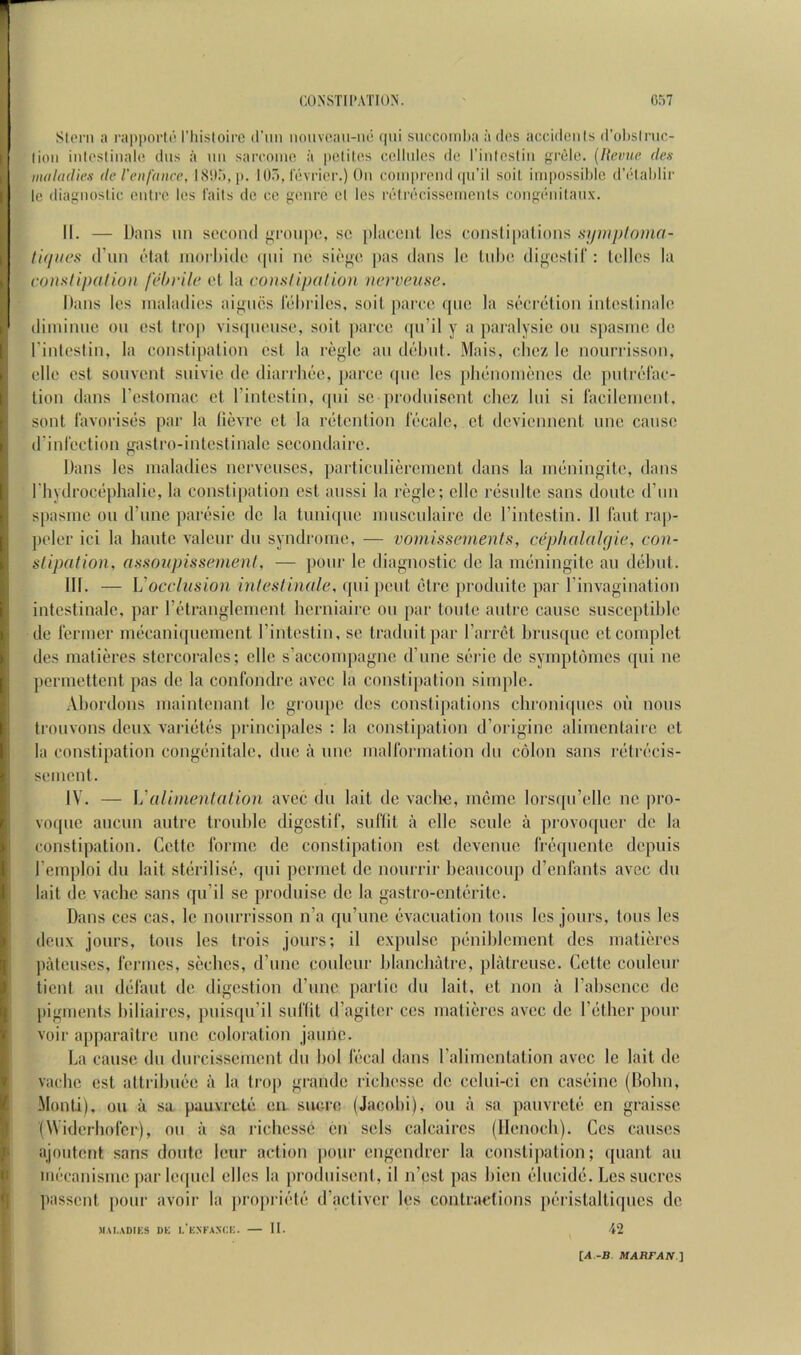 [I Stem ;) rapporh* I’liisloii'e (I’mi iiouvoan-iui (pii siiPCOinl)a a dos acciileiils (l’ol)slnic- lioii inlesliiialo diis a uii sarcomn a poliles collides do rintosliii grelc. [Revue den maladies de reufanee, 18115, p. 105, lovrier.) On comprend ipi’il soil impossible d'diablir Ic diagnoslic entre los fails dc cc genre el les retrdoisseinenls congdnilanx. II. — Dans un soconil groiipo, sc placcnl les consli[)alions symploma- tit/iies (Fiin ctat nioi hide i|iii no siege pas dans le lobe digeslil': telles la conxtipalion febrile el la eonstipalion verveiise. Dans les maladies aignes lebriles, soilparce qiic la secretion inteslinale diininne on est Irop visipiense, soil ])arce qn’il y a paralysic on spasnic dc I’inleslin, la constipation est la regie an debut. Mais, clicz Ic nourrisson, elle est sonvcnl snivic de diaridiee, jjarce qiie les pbenoinenes de indi'elac- tion dans resloinac et I’inteslin, ipii sc prodnisent clicz liii si laciicnienl. sont lavorises par la lievre ct la retention locale, ct deviennent one cause ddnl'cction gastro-inlestinalc sccondaii-c. Dans les maladies ncrveuscs, parliculiercmcnt dans la meningile, dans riiydrocephalie, la constipation est anssi la regie; cllc resnlte sans donte (run spasme on d’nne paresic dc la tmii(|nc mnscidairc dc I’intestin. II lant rap- jicler ici la haute valenr do syndrome, — vomissements, cephalnUjie, con- stipation, assoitpissenienl, — poor le diagnostic de la meningitc an debut. III. — Vocelusion inlestinale, qui jient etre produite par I’invagination intestinale, par I’ctranglement herniaire on par tonte autre cause susceptible de rermcr mecani([ucment riutestin, sc traduitpar Farrct brusque etcomplet des matieres storcorales; elle s’accompagne d’une scrie dc symptornes ([ui ne permettent pas de la conlbndrc avec la constipation simple. Abordons maintenant Ic gionpe des constipations chroniques on nous trouvons deux varieles principalcs : la constipation d’oi iginc alimentaire et la constipation congenitalc, due a une malformation du colon sans relrecis- sement. IV. — Ualinienlation avec du lait de vaclm, mcme lorsqu’ellc nc pro- voque aucun autre trouble digestif, suflit a elle sculc a provoquer dc la I constipation. Cette forme dc constipation est devenue frequente depuis Femploi du lait sterilise, qui permet dc nourrir beaucoup d’enfants avec du lait dc vaebe sans qu’il se produisc dc la gastro-cnteritc. Dans CCS cas, le nourrisson n’a qu’unc evacuation tons les jonrs. Ions les deux jours, tons les trois jours; il cxpulsc penibicment des matieres jn'deuses, feriucs, seebes, d’une couleur blancbatre, platreusc. Cette coulenr ticnl an defaut de digestion d’unc partic du lait, et non a Fabscncc dc pigments biliaircs, puisqti’il suflit d’agiter ccs matieres avec dc Fetber pour voir apparaitre une coloration jaimc. La cause du durcissement du bol fecal dans Falimcnlation avec Ic lait de vaebe est attribuee a la trop grande ricbessc dc cclui-ci cn caseinc (Holm, -Monti), on a sa pauvrete en. sucre (Jacobi), on a sa pauvrete en graisse (Widerbofer), on a sa ricbessc en sels calcaircs (Ilenocb). Ccs causes ajoutent sans doute leur action ])our engendrer la constipation; quant an luccanisme par Icipicl dies la prodnisent, il n’est pas bien ducide. Les sucres I'assent pour avoii’ la pro|)]-iete d’activer les contractions peristaltiqucs dc I MAI-VDIHS DE I.’eXFAXXE. II. 42