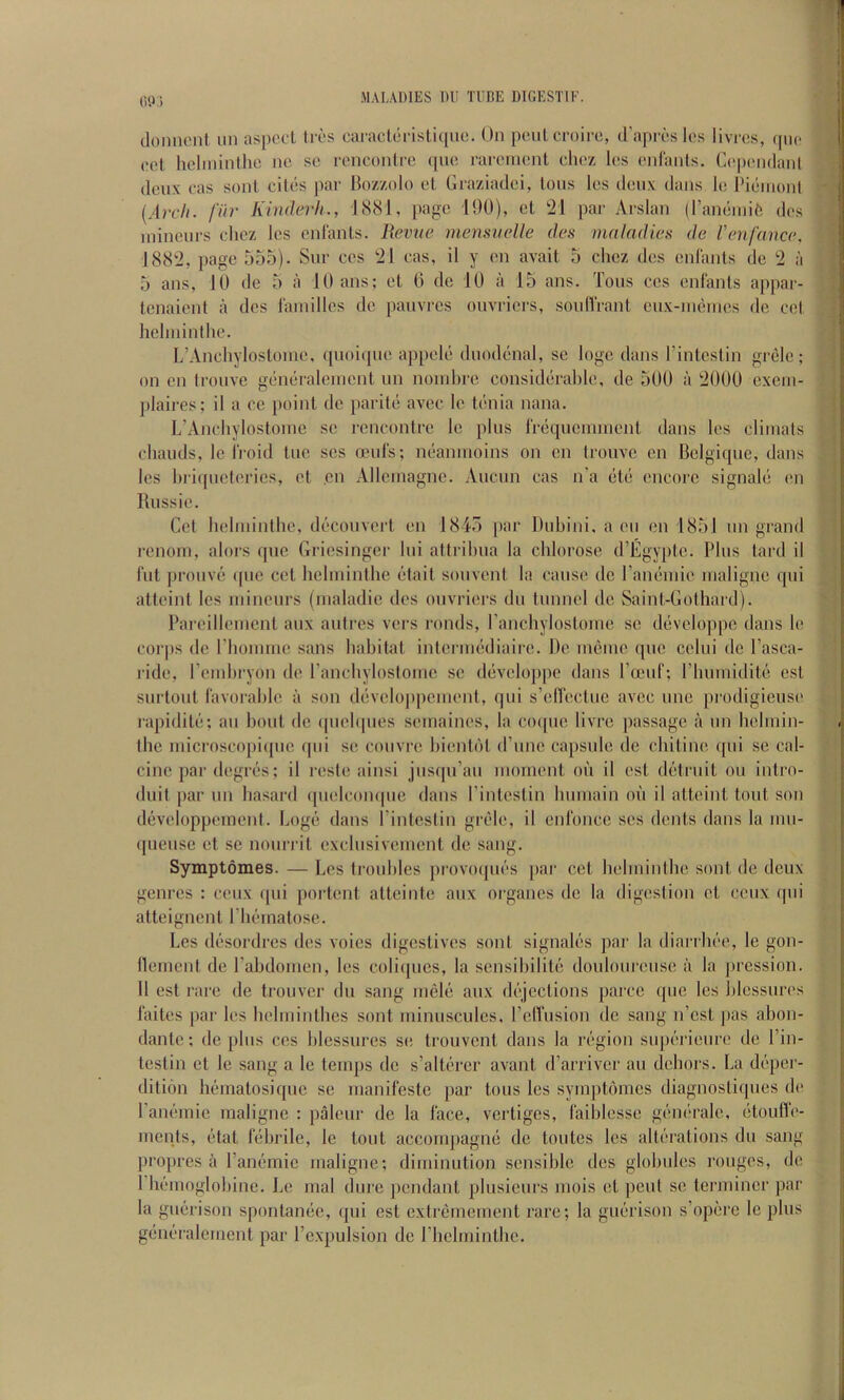 OIL) doniuMil iin aspect Ices cacaclecistiquc. On peulcroice, d’apres les livres, epic cet lielininllie ne se cencontce (pie raceinent cliez les eid'anls. Ce|)eiidanl deux cas soul cites par Ikizzolo ct Gcaziadci, tons les dciix dans le Pieniont {A)X'h. fiir Kinderh., 1881, page 190), et t21 par Arslan (ranciniift des inineui-s cliez les enl'ants. Revue rnenmelle des maladies de Venfance, 188‘2, page 555). Sue ces 21 cas, il y en avait 5 clicz des enlants de 2 a 5 ans, 10 de 5 a lOans; et 0 de 10 a 15 ans. Tons ces enlants appar- tenaient a des I'amilles de panvres onveiers, soulVrant eux-iiKitnes do cet helininthe. L’Anchylostoine. qnoiqiie appele dnodd'iial, se logo dans I’intcstin grele; on en trouve gemiraleinent un noinbre considiirahle, de 500 a 2000 exein- plaires; il a ec point de paritci avec Ic tenia nana. L’Ancliylostome sc rencontre le plus I'rdqnennnent dans les cliinals cliauds, le IVoid tuc scs anils; neannioins on en trouve en Belgique, dans les hriqueteries, et en Allcinagne. Aucun cas n'a (ltd encoi’c signaled en Russie. Get helininthe, dc^'couvert en 1845 par Duhini, a eu en 1851 un grand rcnorn, alors que Griesinger lui attrihua la chlorose d’Egyptc. Plus tard il 1‘ut prouvi* (pic cet helininthe ddait souvent la cause de raminiie lualignc qui atteint les niineurs (lualadie des ouvriers du tunnel de Saint-Gothard). Pareilleincnt aux autres vers ronds, ranchylostouie se d(3veloppc dans le corps de Phonnne sans habitat internuidiaire. De ineiuc que cclui de I’asca- ilde, rcinhryon de I’anchylostoine sc d(iveloppe dans rocuf; riiiuniditi! est surtout lavoi’aljlc a son ddvelo])pcuient, qui s’ellectue avec une prodigieus(‘ rapiditc;; au bout de (piehpies seinaines, la co([uc livre passage a un helinin- the niicroscopi([ue qui se couvre. hienOH (rune capsule de chitine qui se cal- cine par degrcis; il resle ainsi jusfpi’au nionient on il est distruit on intro- duit par un hasard quelcoiupic dans I’intestin hiuuain on il atteint tout son d(3veloppement. Logd' dans rintestin gixde, il enl'once scs dents dans la uiu- (pieiise et se nourrit exclusiveiuent de sang. Symptomes. — Les troubles prov()(pi('s [lar cet helininthe sont de deux genres : ceux (pii portent atteinte aux organcs de la digestion ct ceux qui atteignent Pla'inatose. Les diisordrcs des voies digestives sont signaliis par la diarrh(''e, le gon- lleinent de rahdonien, les coliqucs, la scnsiliilite doulourciisc a la pression. 11 est rare de trouver dn sang niele aux d(‘jections parcc que les hlcssures I'aites par les helininthcs sont ininuscules, I’elTusion do sang n’est pas ahon- dante; de plus ces hlessures se trouvent dans la rcigion supc’rieure de I’in- testin ct le sang a le temps de s’altc'rcr avant d’arriver au dehors. La d(!’per- dition hiimatosique se nianifeste par tons les symptomes diagnostiqiies de ran(''inic maligne : paleur de la face, vertiges, laihlesse geiu'cale, (jtoufle- ments, etat lehrile, le tout accompagmi tie toutes les alti'rations du sang propres a ram^mic maligne; diminution sensible des globules rouges, de I hfunoglohine. Le mal dure pendant plusieurs mois et pent se terminer par la guerison spontamic, qui est extremement rare; la gia*rison s’opijrc le plus gdiK-ralcment par I’cxpulsion de riiclminthe. t, i. ' i , i