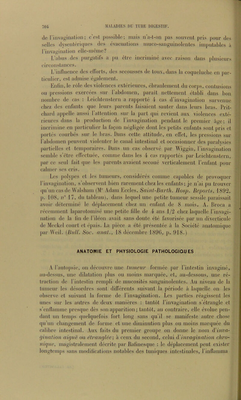 do riiiva<^iiialion; o esi possil)l(*; inais n a-l-on pas sohvlmiI pris pour dcs sclk’s dysenloricpies dos evacualioiis muco-saiiguinolc'nlcs iiii[)iilables a riiivagiiialion ellc-iiiemo? L’altiis (Ics purgalil's a [)u elro incriiiiine avcc raison dans plusicnrs circonstanccs. L’inllnonce dos cllbiis, dcs scconsscs do lonx,dans la co(pioliicIic on par- liculior, csl adiuiso egaloinonl. Eidin, le i dle dcs violences exterieures, el)ranleinent du corps, contusions on pressions exercees sur rabdoincn, parait netlenient etahli dans bon noinbre de cas : l.cicbtenstern a rapporte 4 cas d’invaginalion survcnue chez des enfants quo lours parents I'aisaicnt sauter dans leurs bras. Prit- cbard appclle anssi rattention sur la part (pii revient aux violences cxte- ricuros dans la production de I’invagination pendant le premier age; il incriinine en jiarticulier la la(,;on negligee dont les petits cnlanls sont pris et portes courbes sur le bras. Dans cctte attitude, en cffet, les pressions sur I’abdoiuen peuvent violenlcr le canal intestinal et occasionner ties paralysies partielles et teinporaires. Dans un cas observe par Wiggin, I’invagination seiuble s’etre elVectuee, coniine dans les 4 eas rapportes par Leicbtenstern, par ce seiil lait ([ue les parents avaient secone verticaleuient I’enlant pour calmer ses cris. Les poly|)es et les tumeiirs, consideres coniine capablcs de provoqucr rinvagination, s'observent bien rarcmcnt cliez les enfants; je n’ai pii trouver ([u’nn castle Walsbam (.M' Adam Eccles, Sahit-Ikirlh. Hasp. Reports, 1892, p. 108, n'’ 17, (In tableau), dans Ictpiel line petite tumciir sessile paraissait avoir dtitermiim le dtqilacement chez nn enfant tie 8 iiiois. A. Broca a recennuent la])arotoniis(i une petite Idle de 4 ans 1/2 chez laquelle I’invagi- nation tie la lin de rileon avail sans doute ebi favorisiie par nn divcrticule (le Meckel court et (}pais. La iiiece a (it(i present(3e a la Societe anatomique jiar Weil. [Riill. Soc. anal., 18 tl(3cembre 189(3, p. 918.) ANATOMIE ET PHYSIOLOGIE PATHOLOGIQU ES A rauto[)sie, on (k'convre nne tiuneur forim*c ]>ar I’intestin invagimi, an-dessus, une dilatation plus on moins manpujc, et, au-dcssous, une r(i- traction tie I'intestin rcinpli tie mucosites sanguinolentes. An niveau tie la tmiieiir les tltisordres sont dillerents suivant la ptiriode a laquelle on les observe et suivant la forme de I’invagination. Les jiartics reagissent les lines snr les autres de deux manieres : tant(3t I’invagination s’(itrangle et s’enllamme presque des son apparition; tantot, an contraire, cllc evolue pen- dant nn teiiqis qnelquefois fort long sans qu’il se manifeste autre chose qu’nn ebangement de forme et une diminution plus ou moins marquee du calibre intestinal. Aux faits du premier groupe on donne le noiii A'inva- (jinalion aique ou elraimlee; a ceux du second, celui invagination dn'o- nique, magistralcmcnt decrite par Ralincsque : le d(3placeinent pent existcr longtemps sans modilications notables des tuniques intcstinales, rinflamma