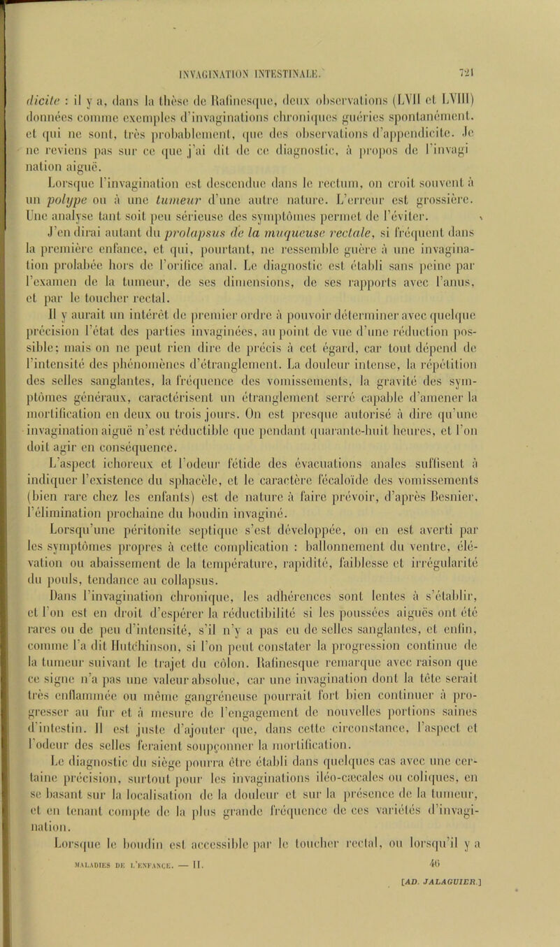 (licile : il y a, dans la (hoso dc Ualines([uc, dcnx ohsonalions (lA'II cl lA'llI) donnecs cominc cxcniples d’inva^inalions dm)ni(|iics j^iierics sponlancmciit. cl ([iii nc sonl, trcs probabicinont, (pio dos ol)servalions (rappendicitc. .lo nc revicns pas siir ce ([uc j’ai dil dc cc, diagnostic, a pr()|)os dc I’invagi nation aignc. Lorsqiic I’invaginalion csl dcsccndnc dans Ic rcctinn, on croit souvcnt a un polype on a nnc tuineiir d’nnc anlcc nature. L’crrcnr cst grossicrc. Unc analyse tant soit pen sericusc des synn)t6nics perinct dc revitcr. ^ J’endirai antant dn prolapsus de la mitqueuse reclale, si rrccpicnl dans la premiere enlance, et qni, pourtant, ne rcsseinblc gnerc a une invagina- tion prolabee hors dc Torilicc anal. Le diagnostic cst ctabli sans peine par rcxainen de la tiinienr, dc ses dimensions, dc ses rapports avee I’amis, et par le loncber rectal. 11 y aiirait im interet de jiremier ordre a ponvoir determiner avee qnelquc precision I’etat des parties invaginecs, an point de vue d’une reduction ])os- sible; mais on nc pent ricn dire de pi-ecis a cet egard, car tout depend de I’intensite des phenomenes d’etranglcment. La doulcur intense, la repetition des sellcs sanglantes, la Irequcnce des vomissements, la gravite des sym- ptdmes generaux, caracterisent un etranglcment serre capable d’amener la juortilication on deux on trois jours. On cst presque autorise a dire ([u’une invagination aigiic n’est reductiblc (pic jicndant (piarante-buit bcurcs, et Ton doit agir en consiiquencc. L’aspect iclioreux et rodeur fetide des evacuations analcs sul'liscnt a indiquer rcxistencc du spbacelc, et le caractcrc lecaloi'de des vomissements (bien rare ebez Ics enfants) est de nature a fairc preivoir, d’apres Besnier, rddimination procbainc du bondin invagiim. Lorsqu’une piiritonite septique s’est d(!;vcloppee, on en est averti par Ics sympti'mies propres a cette complication : ballonnement du ventre, (ile- vation on abaissement de la tcmpiirature, rapiditij, laiblcssc et irrif'gularite du pouls, tendance an collapsus. Dans I’invagination ebronique, les adbercnccs sont lentes a s’etablir, et Ton cst en droit d’cspcirer la riiductibilitcj si les pousst'cs aigues out (iU' rares on de pen d’intensite, s’il n’y a pas cu dc sellcs sanglantes, et entin, comme I’a dit Hutchinson, si Ton pent constater la progression continue de la tumeur siiivant le trajet du C()lon. Ralinesque remarque avee raison que ce signe n’a pas une valeur absolue, car une invagination dont la tete serait triis cnilauumie on imbue gangrcincusc jiourrait fort bien continuer a jiro- gresser an fur et a mesurc de rengagement dc noiivelles portions saines d’intestin. 11 cst juste (rajoiiter ([iic, dans cette circonstance, ras|)cct et rodeur dcs sclles feraient soiip(;onner la mortilication. Le diagnostic du siege poiirra ()tre (3tabli dans quelqiics cas avee unc ccr- taine prcjcision, siirtout jioiir les invaginations iliio-ciecales on coli([ucs, en se basant siir la localisation de la doideiir et siir la priisence de la tumeur, et eu tenant couqite dc la plus grande fre([ucnce de ces vari(.‘l(is d’invagi- nation. Lorscpie le boiidin esl accessible par le toucher reclal, on lorsqu’il y a MAI.ADIKS DK I.’kXFANCE. II. 40