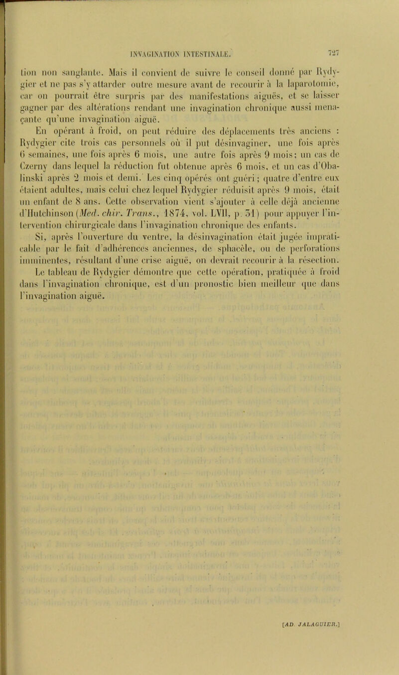 lion non sanghtnlo. .Mais il convicnt do snivi'o lo consoil (lonno par Hydy- gior ct no pas s’y altarder outre inesnro avant do reconrir a la laparoloniio, oar on ponrrait etre snrpris |)ai' dos nianifostations aignes, cl so laissor gagnor par dos altoralions rendanl nnc invagination chronitpio aussi inona- ^anto (prune invagination aigne. En operant a IVoid, on pent r(klniro dos d(iplaccnients tros anoions : Rydygier cite trois cas personnels on il put d(3sinvaginer, nno Ibis apros () semaines, nne Ibis apros 6 niois, nnc antre fois apres 9 inois; un oas de Czerny dans lc([iicl la ivdiiction fnt ohteniic apres 6 inois, ct nn cas d’Oba- linski apres 2 niois ot denii. Los cinq opoiTS out guiiri; (piatre d’entro eiix (''taient adiiltcs, inais coliii ehoz Ie(|iiel Rydygier rijdnisit aprcis 9 niois, otait nil enfant de 8 ans. Cette observation vient s’ajontor a colic di‘ja ancionne (riliitcbinson [Med. chir. T>‘ans., 1874, vol. LVIl, p. oi) pour appiiyor I’in- lorvontion cbirnrgicale dans rinvagination cbroni([iie dos enfants. Si, apros I’onvorture dii ventre, la dosinvagination edait jngbo inqirati- cablo par le fait (radbdrencos anciennes, de spbacele, on de perforations iinininentos, iTsnllant d’nne crise aigiie, on dovrait reconrir a la riisoction. Lo tableau do Rydygier dciinonlre ipio cotlo opciration, prati([ii()o a froid dans rinvagination cbroni([iio, ost d’nn pronostic bion inoilleur ipio dans rinvagination aigne. [,40. JALAGVIER.1