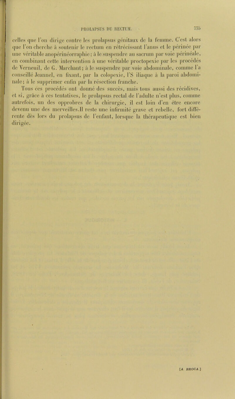 I'IIUI.AI'SIIS nU llECTliM. colics ([110 Toil (lii'igo oonti'o los pi'olapsiis gonilaiix do la roiiirno. C’osl alors (jiio Toil ohorolio a souleiiir lo roctmii on roli^cissanl I’aniis ol lo p('riii()o par lino v(jri(al)lo ano[H;rinooiTaphio: a lo sns])ondro an saorinn [lar voio piirimialo, on conilnnant ccUc intorvonlion a nne viirilahlo [iroclopexio [lar los [)roc(^d(5s do \ernciiil, do G. Marolianl ; a lo suspondro par voio abdoniinalo, ooinino I’a oonsoillo .loannol, on lixant, par la colopoxio, I’S ilia([iio a la paroi abdonii- nalo; a lo siijiprimor onlin par la riiscction IVanclio. Tons cos procrkliis onl doniKJ dos siicoos, iiiais tons aiissi dos riicidivos, ot si, grace a cos tontativos, lo prolapsus rectal do radiiltc n’est jiliis, coniine aiitrol'ois, nn des oj)|)robros de la cbiriirgie, il ost loin d’en etrc encore dovciui line dos inorveillos.il roste nno inlirniitii grave ot rcbollo, fort dillo- rento dos tors du prolapsus do I’enfant, lorsqiio la th(*rapcnti((uo ost bien dirigoe.