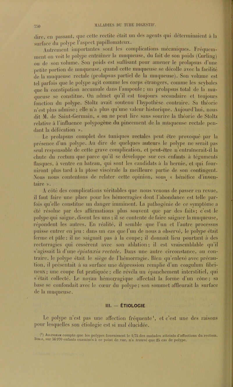 MALAniKS 1)1' TliUl': 1)I(;KSTI1'. TAO (liro, on passant, ([iie celto rcctilc olail nn clos agents )[tii (leloiininaient a la sin face tin polype I’aspoct papilloinalcnx. Antronicnt iinportanlos stmt los complioations ineeaniqncs. Fre([ncin- ment on voit Ic polype entrainei- la mntpiense, tin I'ait tie son [loitls (Curling) on tie son volume. Son poitls cst suriisant pour ainener le prolapsus trune petite portion tic innt[ueuse, quantl cette muqnense se decolle avec la lacilite (le la inuqueuse rectale (prolapsus partiel tie la nuiqueusc). Son volume est tel parfois que le polype agit comme les corps etrangers, eoinme les scybales (pie la constipation accunmlc dans rampoule; nn prolapsus total tie la nm- (picusc sc constitue. On admet qu’il est tonjonrs sccondaire et tonjours I'onction tin polype. Stoltz avait soutenn I’liypothesc contrairc. Sa Iht’orie n’est plus admisc; clle n’a jilus qu’une valour liistori([ue. Aujom triiui, nous (lit M. tie Saint-Germain, « on ne pent lire sans sourire la tluioric tie Stoltz relative a rinfluence polypogene tin pincement tie la mii(|neusc rectale pen- dant la tl(ilecalion ». Le prolapsus complet ties luni(pies rectales pout C'trc provotpu; par la presence (I’lin polype. An dire de (piehpics auteurs le polype ne serait pas senl res[)onsable tie cette grave complication, et peut-Cdrc n’entraincrait-il la ebute (In rectum ([tie parce ([ii’il se tliivelo[)pe snr ces enl'ants a teguments llas([ues, a ventre on bateau, (pii sont les candidats ii la hernie, et qui four- niront [dns tard ii la ptose viscerale la meilleuie partie dc son contingent. A'ous nous contentons de relator cette opinion, sons^^ « btiimlice tl’inven- taire ». A c(')t('; (les complications viiritaliles que nous venous dc passer on revue, il I'aut laire tine place pour les Immorragies dont I’abontlance est telle [lar- Ibis (jii’elle constitue iin danger imminent. La jiatbogtinie tie cc sympbune a (•t(i riisolue [lar des ariirmations jilus souvent qiie par ties I'aits; e’est le poly|)C(|ui saigne, disent les tins; il sc contente dc laire saigner lamii([uciise, rtipondent les aiitres. En riialite, il semble (|ue I’lin et rautre processus puisse enti'er en Jen : dans tin eas (|ue run de nous a observii, le polype (itait rerme et pale; il ne saignait [las a la coupe; il donnait lieu pourtant a des rcctorragies ([ui cessereiit avec son ablation; il est vraiscmblable qii’il s’agissait la irnne epistaxis reclale. Dans une autre circonstance, au con- traire, le polype etait le siege tie riuimorragie. Dicn (jti’cnlevti avec precau- tion, il prtisentait a sa surface une depression remplie d’un coagulum fibi i- neiix; une coupe fut pratiquiic; elle nivtila un t‘pancbemcnt interstitiel, qui s’t'tait collecte. Le noyau Immorjagique alfcetait la forme d’un cone; sa base se confondait avec le coeiir dii polype: son sommet aflleurait la surface dc la inuqueuse. III. — ETIOLOGIE Le polype n’est pas vine affection frtiquentc', et e’est une ties raisons |)our lesquelles son (itiologie cst si mal (3lucid(3e. (*) Alu.nghau coinptc que les polypes fournissent le l/7b des malades alloints d’afTeclions du rectum. Uoiui, sur 56970 enfanls examines a ce point de vue, n’a Irouve que 25 cas de polype.