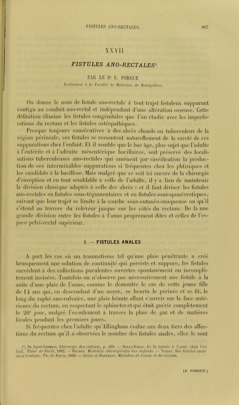 XXVII FISTULES ANO-RECTALES' PAR LE D' E. FORCxUE Professcur a la Faculto de Mddec'mo do Montpellier. On (lonne Ic nom do (istule ano-rectalc a tout trajet Iislnleux snppiirant contif^n an conduit ano-rectal et indopendant d’linc alteration ossense. Cette dtdinition eliinine Ics listnles eongenitales quo Ton etiidie avec les irnperfo- ralions dn rectum et Ics listnles osteopathi(jnes. Presque tonjonrs consecutives a dcs ahees chauds on tnhcrcnienx de la region perineale, ces fistides sc rcssentent naturellemenl de la rarcte de ces snppnrations cliez I enfant. Et il seinblc que le has age, pins sujet que I’adnlte a I’enterite et a I’adenite mesenteriqne hacillaires, soit preserve dcs locali- sations tubereuleiises ano-rectales qui amenent par cascilication la produc- tion de ces interininables suppurations si frequentes cbez Ics pbtisiques et les candidats a la bacillosc. Mais malgrc que cc soit ici encore de la cliirurgie d’exception et en tout semblable a celle do I’adulte, il y a lieu de maintenir la division classique adaptec a celle des abces : et il laut diviser les fistulcs ano-rectales en fistulcs sous-tegumentaires et en fistules sous-aponevrotiques, suivant que leur trajet se liinite a la couche sous-cutaneo-miupieuse ou qu’il s’etend au travers du releveur jusque sur les cotes du rectum. De la une grande division entre les fistules a I’anus proprement dites et celles de I’es- pace pelvi-rcctal superieur. I. — FISTULES ANALES A part les cas oil un traumatisme tel qu’une plaie penetrante a cree brusquement une solution de conlinuite qui persiste et suppure, les fistules succedent a des collections purulentes ouvertes spontanement ou incomple- tement incisecs. Toutefois on n’observe pas neccssairemcnt une fistule a la suite (Pune plaie de I’anus, comme le dimiontre Ic cas de cette jeune fillc de 14 ans qui,en descendant d’un noyer, se beurta le perinee et se fit, le long du raphe ano-vulvairc, une plaie beante allant s’ouvrir sur la face ante- rieurc du rectum, en rcspcctant le sphincter et ipii etait guerie completement le 20“ jour, malgre recoulcmcnt a travers la plaie de gaz et de matieres lecales pendant les [iremiers jours. Si fVcMpientes cbez radultc (prAllingbam evalue aux deux tiers des afi'ec- tions du rectum qu’il a observees le nombre des fistules anales, elles le sont (*) (*) I)k SAiNT-GKiiMArN. Chirur<)ie des enfants, p. Co'J. —Duhax-Hohua. 1).; la listiile il I’amis chez I’on fant. These, de Paris, 1882. — IIoi.meii. Maladies chinir<jicales des eii/aiits. — Viones. Dos listulos analo clioz I’onfant. Th. de Paris, 1889. —Quesu et IIaotma-nn. Maladies de I'aniis el da rechim.