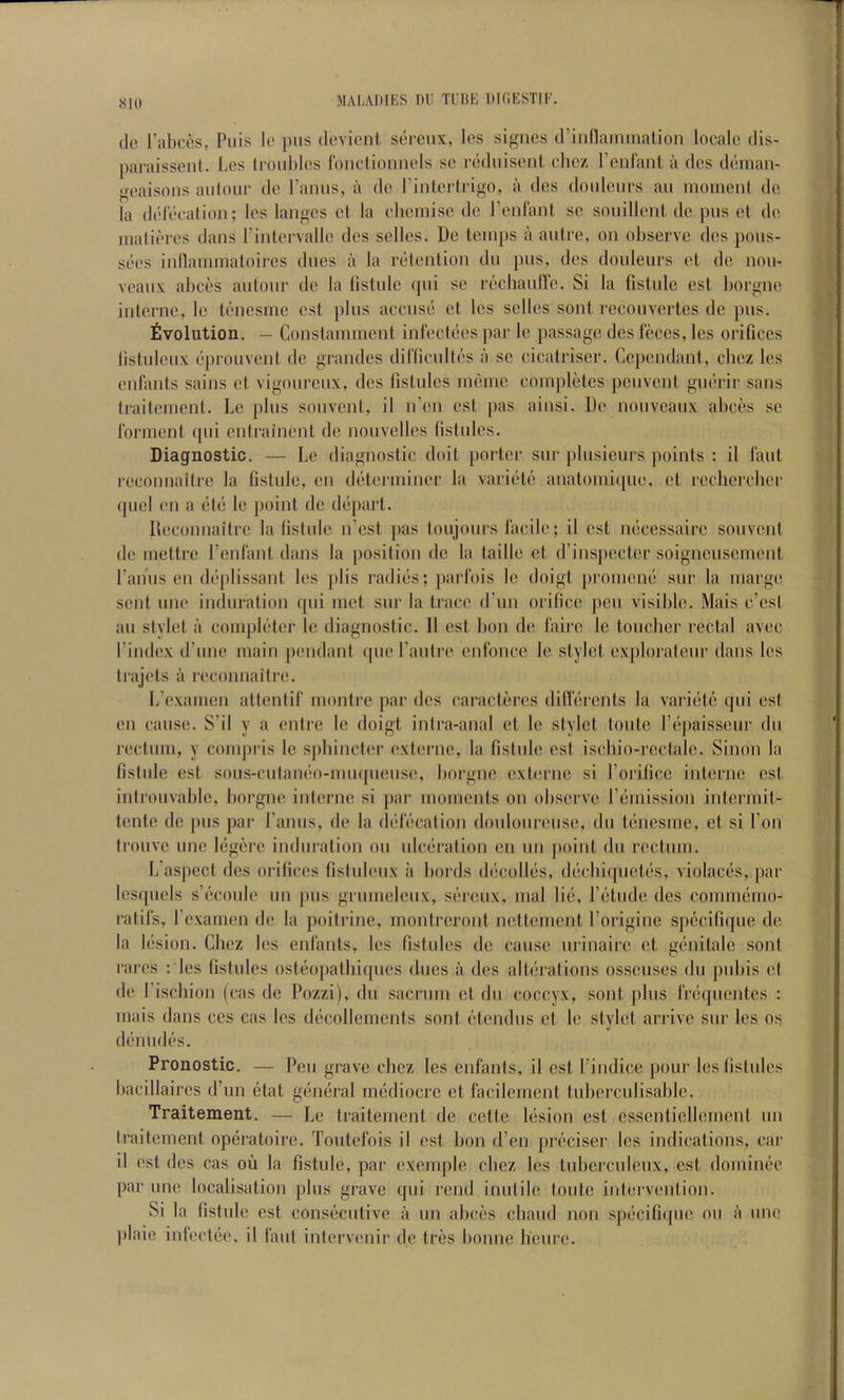 «10 MAI-ADIKS Dli Tl’ItK DICESTII’. dc Tabces. Puis lo pus devient sercux, los signcs d’iidlarnmalion locale dis- paraissent. Les troubles foiiclionnels se reduiseiit cliez I’cnl'anl a des denian- iieaisous aufour de I’amis, a de I’intcrtrigo, a des doideiirs au moment de la delecation; les langcs et la cbemisc de renl'anl se souillent de pus et de matieres dans rintervalle des selles. De temps a autre, on observe des pous- sees intlammatoii'es dues a la retention du pus, des doideurs et de nou- veaux abces autour de la listule (pii se recbanlle. Si la fistule est borgne interne, le tenesme est plus accuse et les selles sont i-econvertes dc pus. Evolution. — Constammcnt inl'ectees j)ar le passage des feces, les orifices listuleux eprouvent de grandes diflicultcs a sc cicatriser. Cepcndant, cbez les cnbmts sains cl vigourcnx, des fistnles mcmc completes pcuvent gucrir sans traitemcni. Le plus souvent, il n’en est pas ainsi. De nouveaux abces se forment qiii entrainent de nouvelles fistides. Diagnostic. — Le diagnostic doit porter sur plusieurs points : il laid, reconnaitre la fistule, en determiner la variete anatomique, et recliercber (piel ('ll a etc le point de depart. Reconnaitre la fistule n’est pas toujours facile; il est necessaire souvent de mettre Peidant dans la position de la ladle et d’inspecter soignensement I’aniis en deplissant les plis radies; parfois le doigt [iromcne snr la marge sent line induration qiii met sur la trace d’lm orifice pen visible. Mais e’est au stylet a completer le diagnostic. 11 est bon de fairc le toneber rectal avec I’index d’linc main pendant qne rautre enfonce le stylet explorateur dans les trajels a recoimaiti’e. L'examen attentif moidrc par des caracteres dilferents la variete qiii est en cause. S’il y a entre le doigt inlra-anal et le stylet toiite I’epaisseiir du rectum, y comjiris le s])bincler externe, la fistule est iscbio-rectale. Sinon la fistule est sous-cutaneo-miiqiieiise, borgne externe si Porilicc interne cst introuvable, borgne interne si par moments on observe remission intermit- tente de pus par I’aniis, de la defecation donloiireiise, du tenesme, et si Ton tronve ime legere induration on idcei'ation en iin point du rectum. L'aspect des oi-ilices fisliileiix a bords decodes, decbiqiictes, violaces, par lcs([uels s’econie im pus grumeleiix, sereux, mal lie, I’etiide des conimemo- ratifs, rexamen de la poitrine, monlreront nettement I’origine spccifique de la lesion. Cbez les enfanls, les fistnles de cause iirinaire et genitalc son! rares : les fistnles osteopatbi([iies dues a des alterations ossenses du pubis et de I’ischion (cas de Pozzi), du sacrum et du coccyx, sont plus freqiientes : mais dans ces cas les decollements sont etendus et le stylet arrive sur les os denudes. Pronostic. — Pen grave cbez les enfants, il est I’indice pour les fistnles bacillaires d’un etat general mediocre et facilemeni tiiberculisable. Traitement. — Le traitement de cette lesion est esscnticllement iin traitement operatoire. Toiitefois il cst bon d’en preciser les indications, car il est des cas ou la fistule, par exemple cbez les tubcrciilenx, est dominee par line localisation plus grave qiii rend inutile toiite intervention. Si la fistule est consecutive a un abces cbaiid non specifique on a line jdaie inlectee. il faiil intervenir de tres bonne beure.