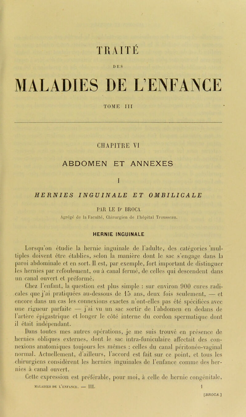 DES MALADIES DE L’ENFANCE TOME III CHAPITRE VI ABDOMEN ET ANNEXES I HERNIES INGUINALE ET OMBILICALE PAR LE BROCA AgiTge do la Facultd, Chirurgien de I'hopilal Trousseau. HERNIE INGUINALE Lorsqu’on etudic la hemic inguinale de Padultc, dcs categories *mul- liples doivcnt etre etablics, scion la maniere dont Ic sac s’engage dans la paroi ahdoniinalc el en sort. II cst, par cxemple, fort important de distinguer les hernics par refoulement, on a canal fcrmc, de cclles qui dcsccndcnt dans im canal ouvert ct preforme. Chez I’enfant, la question cst plus simple : sur environ 900 cures radi- cales que j’ai praliquecs au-dcssous de 15 ans, deux fois seulemcnt, — ct encore dans un cas les connexions exactes n’ont-clles pas etc speciliecs avee line rigueur parfaite — j’ai vu un sac sortir de rahdomcn cn dedans de Parterc epigaslri(|uc ct longer le cote interne du cordon spcrmalique dont il elait independant. Dans toiitcs rnes aulres operations, jc me suis trouve cn presence de hcrnics obliques externes, dont le sac inlra-funiculaire alTcctait des con- nexions analomiques toujours les inemes ; cclles du canal periloneo-vaginal normal. Actucllcmcnt, d’aillcurs, I’accord est fait sur cc point, cl tons les chirurgiens considercnl les hernics inguinales de I’cnfance conimc dcs hcr- nies a canal ouvert. Cette cxjiression cst [ireferahlc, pour moi, a celle de hernie congenitale, M.VLADIES DE I.’e.NFANCE. III. 1 IBROCA ]