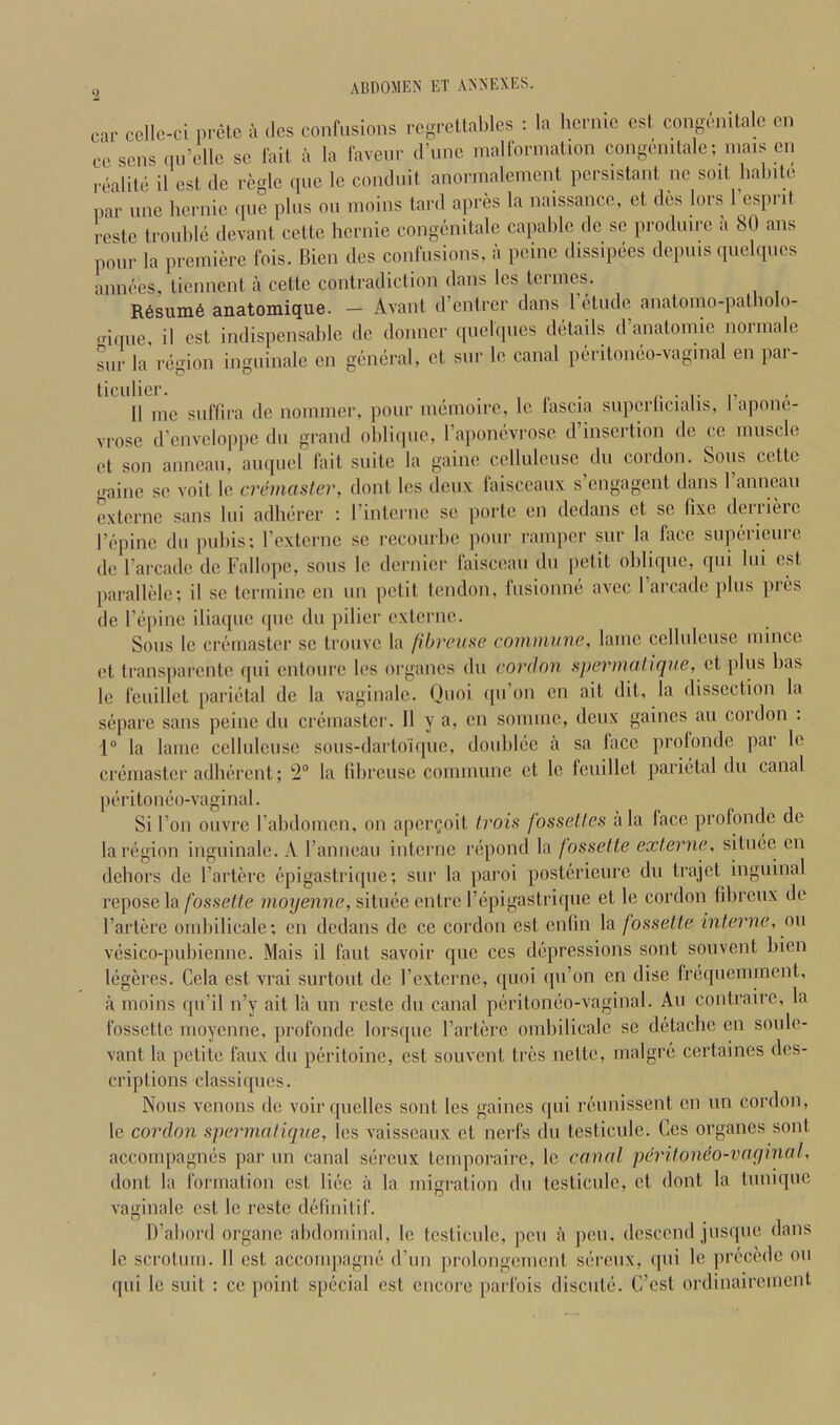 car cellc-ci pretc a dcs confusions rcgreltablcs : la hcrnic csl congenitalc cn ccsens qii’cllc sc fait a la favenr d’une malformation congcmlale; mais cn i-ealitc il csl dc regie qne Ic conduit anormalement persistant ne soit halntc par line hcrnic f[iie plus on moins tard apres la naissance, et dcs lors I’esprit rcstc trouble devant cettc hcrnic congcnitale capable de sc produire a 80 ans pour la premiere fois. Bien des confusions, a peine dissipees depuis quclqiies amices, tiennent a cette contradiction dans les termes. R6suni6 anatomique. — Avant d’entrer dans 1 etude anatomo-patliolo- frifiue il est indispensable dc dormer quelqncs details d’anatomic norrnale snr la region inguinale cn general, et siir le canal pcn-itoneo-vaginal en par- 11 me snfllra de nommer, pour memoirc. Ic fascia supcrlicialis, I’apone- vrose d’enveloppe du grand oblique, raponevrosc d’insertion dc ce muscle et son anneau, auquel fait suite la gainc ccllulcuse du cordon. Sous cettc gainc sc voit le cremaster, dont les deux faisceaiix s’engagent dans ranneau externe sans lui adherer : I’intcrne se portc en dedans et sc fixe dciiierc I’epine du pubis; rexterne se recourbe pour ramper siir la face supericure de I’arcadc dc Fallopc, sous le dei'iiier faisceau du petit oblique, qui lui est parallele; il se termiue eii un petit tendon, fusionne avec I’arcadc plus pres de Tepine iliaque (|iie du pilicr externe. Sous le crcMiiastcr se trouve la fibreuse commune, lame ccllulcuse mince et transparente (pii cntoiire les organes du cordon spermalique, ct plus has le feuillet parietal de la vaginale. Quoi (pi’on cn ait dit, la dissection la separc sans peine du cremaster. Il y a, en sornme, deux gaincs an cordon . 1® la lame cellulcusc sous-dartoiqiie, doublec a sa face protondc par le cremaster adherent; '2“ la librcusc commune ct le feuillet parietal du canal peritoneo-vaginal. Si Ton ouvre rabdomcn, on aper^oit trois fossetles ala face profonde do la region inguinale. A ranneau interne repond la fossette externe, situee cn dehors de I’arterc epigastrique; snr la paroi postcrieiire du trajet inguinal repose la fossette moyenne, situee entre Fepigastrique et le cordon fibreiix de I’artere ombilicale; en dedans dc ce cordon est enlin la fossette interne, on vesico-pubienne. Mais il faiit savoir quo cos depressions sont sou vent bien legercs. Cela est vrai surtout de rexterne, quoi qu’on en disc frequemrnent, il moins qu’il n’y ait la iin reste du canal peritoneo-vaginal. Au contrairc, la fossette moyenne, profonde lorsquc I’arterc ombilicale se detachc cn soulc- vant la petite faux du peritoinc, est soiivent tres nettc, malgre certaines des- criptions classiqiics. Nous venous de voir qiielles sont les gaincs qui reunissent cn un cordon, le cordon spermatique, les vaisscaux et nerfs du testiculc. Ccs organes sont accompagnes par un canal sereux temporairc, le canal pmtonio-vayinal, dont la formation est lice a la migration du testiculc, ct dont la tuniquc vaginale est le reste detinitif. D’abord organc abdominal, le testiculc, pen a peu, descend jusque dans le scrotum. 11 est accompagne d’uii prolongcmcnt sereux, qui le precede ou qui le suit : ce })oint special est encore parfois discule. C’cst ordinairement