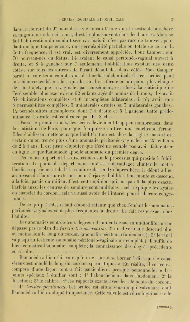 dans Ic coiii’ant du 9“ iiiois do la vio iiitra-ulcTinc ([lie Ic Icslicule a achcvi'! sa migralion : a la iiaissaaco, il osl, le plus soiivcnl dans les bourses. Alors se- fail roblileraliou du conduit sercux : niais il n’esl pas rare de trouver, j)en-- dant ([uebpie temps encore, tine perineabilite partielle on totale de ce canal.. Cette fiA'quence, il est vrai, est diverseinent appreciije. Pour Camper, snr 70 nouveau-nes on I'oetus, 14 avaient le canal peritoneo-vaginal ouvert a droite, et 8 a gauche; snr 7 seidement, Pobliteration existait des deux> c6t(js; sur tons les autrcs ellc I'aisait didaut des deux cotes. Mais Campeiv parait n’avoir tenii compte que de Porifice abdominal. Or cet orifice pent: ibrt bien rester beaut alors quo le canal est ferme on un point plus c^loigmi de son trajet, que la vaginale, par consiiquent, est close. La statistique do- Fere semble plus exacte; sur 02 enfants agx's de moins de 1 inois, il y avait 54 obliti^rations completes et 0 incompletes bilateralcs; il n’y avait que- 8 permiiabilitiis compliites, 5 unilatiirales droites et 5 imilaterales gaudies;: 12 permeabilites incompletes, dont 7 a droite et 5 a gauche. Cette pnido-- minance a droite est confirmee par H. Sachs. Passii le premier mois, les siirics dcvienncnt trop pen nombreuses, dans- la statistique de Fd’e, pour que Fon puissc en tirer une conclusion ferme. Elies (itablisscnt nettcment ({ue Pobliteration est alors la regie : mais il est certain qu’on trouve plus cPune anomalie peritoneo-vaginale sur 25 enfants- do 2 a 4 ans. Il est juste d’ajouter que Fere nc semble pas avoir fait entrer en ligne cc (]ue Ramonedc appelle anomalie du premier degre. Pen nous importcnt les discussions sur le processus qui preside a Pobli- tiiration. Le point de depart nous interesse davantage; Hunter le met a Porifice supiirieur, et de la la soudurc descend; d’apres Fere, le diibut a lieu, ail niveau de Panneau externe ; pour Jarjavay, Poblitiiration monte et descend', a la Ibis, partic du milieu. C’est cettc opinion qui me parait la plus exacte.. Parfois aussi les centres de soudure sont multiples : cela explique les kystes- on chapelet du cordon; cela va aussi avoir de Pinteret pour la hernic conge- nitalc. Pc ce qui precede, il faut d’abord retenir que chez Penfant les anomalies, peritoneo-vaginalcs sont plus frequentes a droite. Le fait reste c.xact chez: I’adultc. Cos anomalies sont do trois degres : 1“ un cul-de-sac infundihuliforme nc depassc pas le plan du fascia IransversaUs; 2“ un diverticule descend plus ou moins loin le long du cordon (anomalie pdritomio-funiculaire); 5“ le canal va jusipPau testicule [anomalie peritomio-vaginale ou complijtc). 11 suffit de bien connaitre Panomalic compliite; la connaissance des degres preciidcnts en I'csulte. Ramonedc a bien fait voir ipPon nc saurait se bonier a dire que le canal sereux est mouli! le long du cordon spermalique. « En I'ealite, il se trouve. compose ePune fafon tout a fait pai'ticulierc, pres([ue personnelle. » Lc.s. points speciaux a etudier sont : 1“ Pabouchement dans Pabdomcn; 2“ lai direction; ,5“ le calibre; 4“ les rapports exacts avec les elements du cordon. 1“ Orifice pchulontail. Cet orilice est situe sous un jili valvulaire dont Ramonedc a bien indi([ue Pimportance. Cette valvule est retro-inguinale; elle IBROCA.Ji