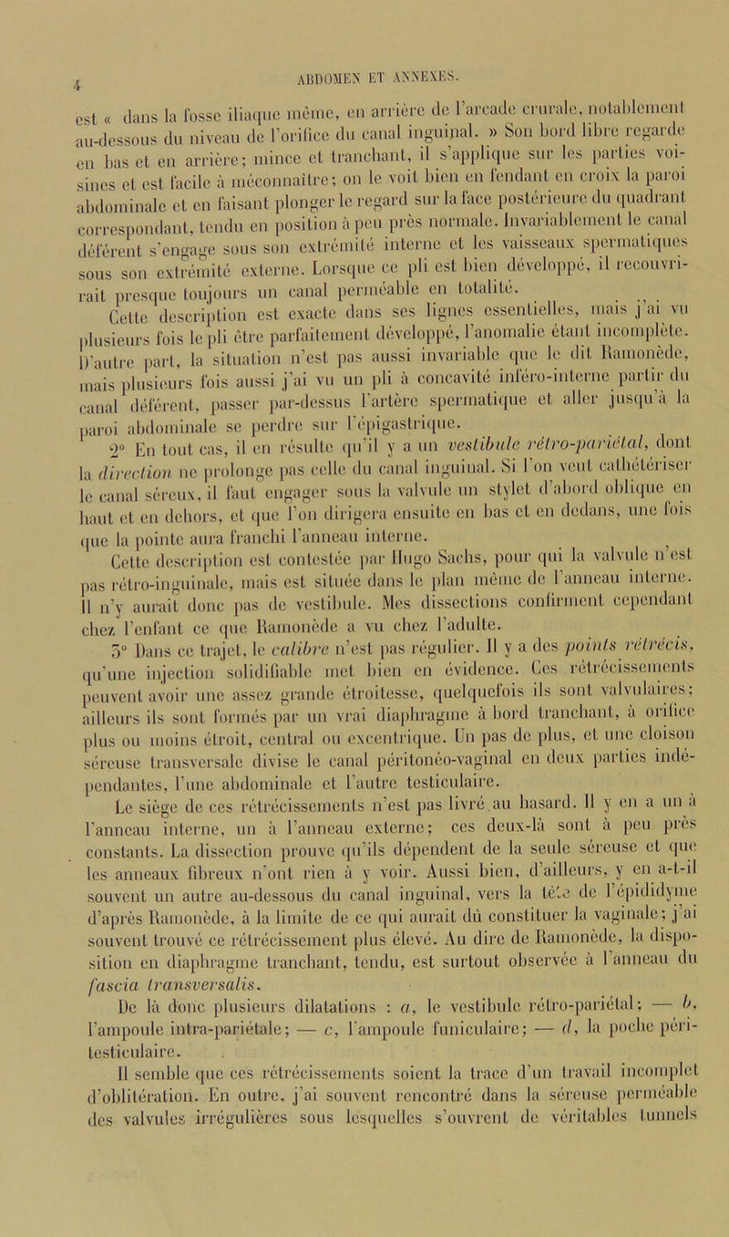 csl « dans la fosse iliaqiic )nemc, eii arrierc de Tarcade criirale, nolal)lemonl au-dessoiis du niveau de rorilice du canal inguinal. » Son bord libre regaixle en has et en arriere; mince et trancliant, il s’appliqne siir les i)acties voi- sines et est facile a nieconnaitrc; on le voil bien en fendant en croiv la paroi abdominalc et en faisant plonger le regaixl sue la face posterience du quadrant coiTCspondant, tendn en position a pen pres norinalc. Invariableiuent le canal deferent s’engage sous son cxtreinile interne et les vaisscaux sperniatnpies sous son extremite externe. Lorsque cc pli est bien devcloppe, il rccouvri- rait presque toujours un canal permeable en totalite. . . Cette description est cxacte dans scs lignes cssentielles, mais j ai vu plusieurs fois le pli etre parfaitement devcloppe, I’anomalie etant incomplete. D’autre part, la situation n’est pas aussi invariable epic le dit llamonede, mais plusieurs fois aussi j’ai vu un pli a concavite infero-interne partir dn canal deferent, passer par-dessus Tartere spcrmaliciue et aller jusqu’a la ])aroi abdominalc sc perdre sur Tepigastrupie. En tout cas, il en resulte qu’il y a un veslibule relro-panelal, la (Uveclion nc pi'olonge pas celle du canal inguinal. Si 1 on vent eatheterisei le canal sereux, il laid engager sous la valvule un stylet d’aliord oblique en liaut et en debors, et (pie Eon dirigera ensuite en bas et en dedans, une lois (pic la pointc aura franclii I’anneau interne. ^ Cette description est contestiie par Hugo Sachs, pour qui la valvule n est pas r(iti’0-inguinale, mais est sitmic dans le plan imiiiie de I anneau inteiiu,. 11 n’y aurait done pas de vestibule. Mes dissections conlirment cependant chc7. I’enfant cc (pie RamoniHle a vu cbez radulte. 5 Dans ce trajet, le calibre n’est pas regulicr. 11 y a dcs poinls relrecis. qu’une injection soliditiable met bien en lividence. Ccs reti(^“cissements peuvent avoir une assez grande (“troitessc, quelquclois ils sont valvulairiis: aillcurs ils sont forimis par un vrai diapbragmc a bord trancliant, a orilice plus ou moins (itroit, central on excentrique. Un pas de plus, et une cloison sercuse transversale divise le canal piiritoneo-vaginal en deux parties ind(i- pendantes, I’lme abdominalc et I'autre lesticiilaire. Le siege de ces riitriicisscments n’est pas livrii.au liasard. 11 y en a un a I’anncau interne, un a I’anneau externe; ccs dcux-la sont a peu pres constants. La dissection prouve ([u’ils diipendent de la seiilc siircuse et que les anneaux fibreux n’ont rien a y voir. Aussi bien, d’aillcurs, y en a-t-il souvent un autre au-dessous du canal inguinal, vers la tiifc de 1 (ipididynui d’apres Ramonede, a la limite de ce qui aurait dii constituer la vaginale; j ai souvent trouvii ce nitriicissenient plus (ilevii. Au dire de Ramonede, la dispo- sition en diaphragme trancliant, tendu, est surtout observiic a 1 anneau du fascia Iransversalis. De la done plusieurs dilatations : a, le vestibule r(itro-pari(ilal; — b. I’ampoule intra-pariiitalc; — c, rampoulc funiculairc; — (/, la [locbe peri- testiculaire. 11 semble que ccs rf'triicisscments soient la trace d’un travail incomplcl d’oblitiiration. En outre, j’ai souvent rcncontni dans la sercuse jiermcxible dcs valvules irr(iguliercs sous lesquellcs s’ouvrcnt de \eritables lunnels