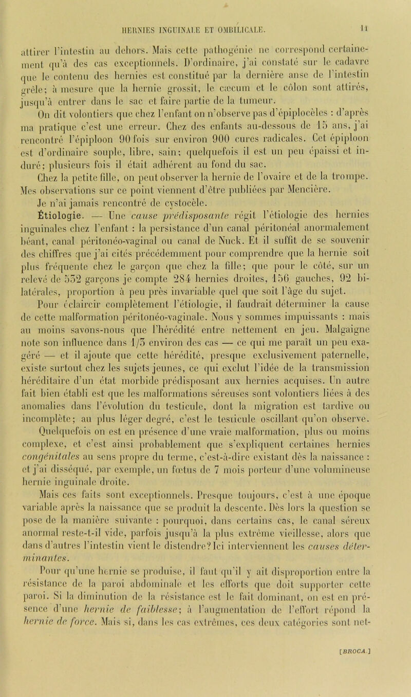 attircr I’intcslin an dehors. Mais colte paLhogenie no correspond certaine- inont ipi’a dcs cas cxce|)lionnels. D’ordinaire, j’ai conslale snr le cadavre qnc le contenn des hernics esl constitne par la dernierc ansc dc I’inleslin grele; a inesnre (jnc la liornie grossil, le ciecnin ct le colon sonL attires, jiiscpi’ii cnlrer dans le sac cl faire partie dc la linncnr. On dit volontiers quo chez I’cnfanl on n’observe pas d’epiplocelcs : d’apres ina pratique e’est une errenr. Chez des cnlanls an-dcssons de 13 ans, j’ai rencontre I’epiploon 90 fois snr environ 900 cures radicalcs. Get epiploon est d’ordinaire sonple, libre, sain; quelqiiefois il cst nn pen epaissi et in- dure; pliisieurs fois il etait adherent an fond dn sac. Chez la petite fdle, on pent ohserver la licrnie de I’ovaire et de la trornpe. Mes ohservations snr ce point viennent d’etre pnhliees par Mencierc. Je n’ai jamais rencontre de cystocMe. Etiologie. — Une cause predisposanle regit I’etiologie dcs hernics inguinales chez I’cnfant : la pcrsistance d’lm canal peritoneal anormalemcnl heant, canal peritoneo-vaginal on canal dc Nnck. Et il suffit dc sc souvenir dcs chiffres qne j’ai cites precedeminent ponr coinprcndre qne la hernie soil phis freqnenle chez le garfon qnc chez la fdle; qne ponr le cote, snr nn releve de 352 garfons jo compte 284 hernies droites, 136 gaudies, 92 lii- lateralcs, proportion a pen pres invariahlc qnel qne soil I’agc dn snjet. Pour cclaircir coinpletement I’etiologie, il faudrait determiner la cause de cette malformation peritoneo-vaginalc. Nons y sommes impnissants : mais an moins savons-nons qne riieredile entre nettcmenl en jcn. Malgaigne note son inlluencc dans 1/5 environ dcs cas — cc c[ui me parait nn pen exa- gere — ct il ajonte qne cette heredite, prcsqnc cxclnsivcmcnt patcrnclle, existe snrtont chez les snjets jeuncs, ce qui exclnt I’idee de la transmission heredilaire d’nn etat morhidc predisposant anx hernies acqnises. Un antre fait hicn etahli cst qne les malformations scrcnscs sont volontiers liees a dcs anomalies dans revolution dn tcsticnlc, dont la migration cst tardive on incomplete; an plus leger degre, c’esl le tesiicnle oscillant qn’on ohserve. Qnelquefois on est en presence d’lme vraie malformation, pins on moins complexe, ct e’est ainsi prohahicment qne s’cxpliqncnt certaines hernics coiifjeniIdles an sens propre dn terinc, e’est-a-dire cxistant des la naissance : et j’ai disseqne, par excmpic, nn hetns de 7 iiiois portenr d’nnc vohnnineuse hernie inguinale droitc. Mais CCS fails sont cxceptionncls. Pi’csipie tonjonrs, e’est a nne epoque variable apres la naissance qnc sc prodnit la descentc. Des lors la ([ucstion se pose de la maniere snivante : ponrqnoi, dans certains cas, le canal serenx anormal resle-l-il vide, parfois jnsipi’a la pins extreme vieillesse, aloi'S qne dans d’antres I’intcstin vient le distendre? lei interviennent les causes delev- minanles. Ponr qn’nne hernie sc prodnise, il fant qn’il y ait disproportion entre la ^•esislancc de la paroi ahdominale et les ell'orts qne doit supporter cette paroi. Si la diminution de la l•esistance est le fait dominant, on est en pre- sence d’nne hernie de faiblesse; a I’angmentation de PelVorl repond la hernie de force. Mais si, dans les cas extremes, ccs deux categories sont nct-