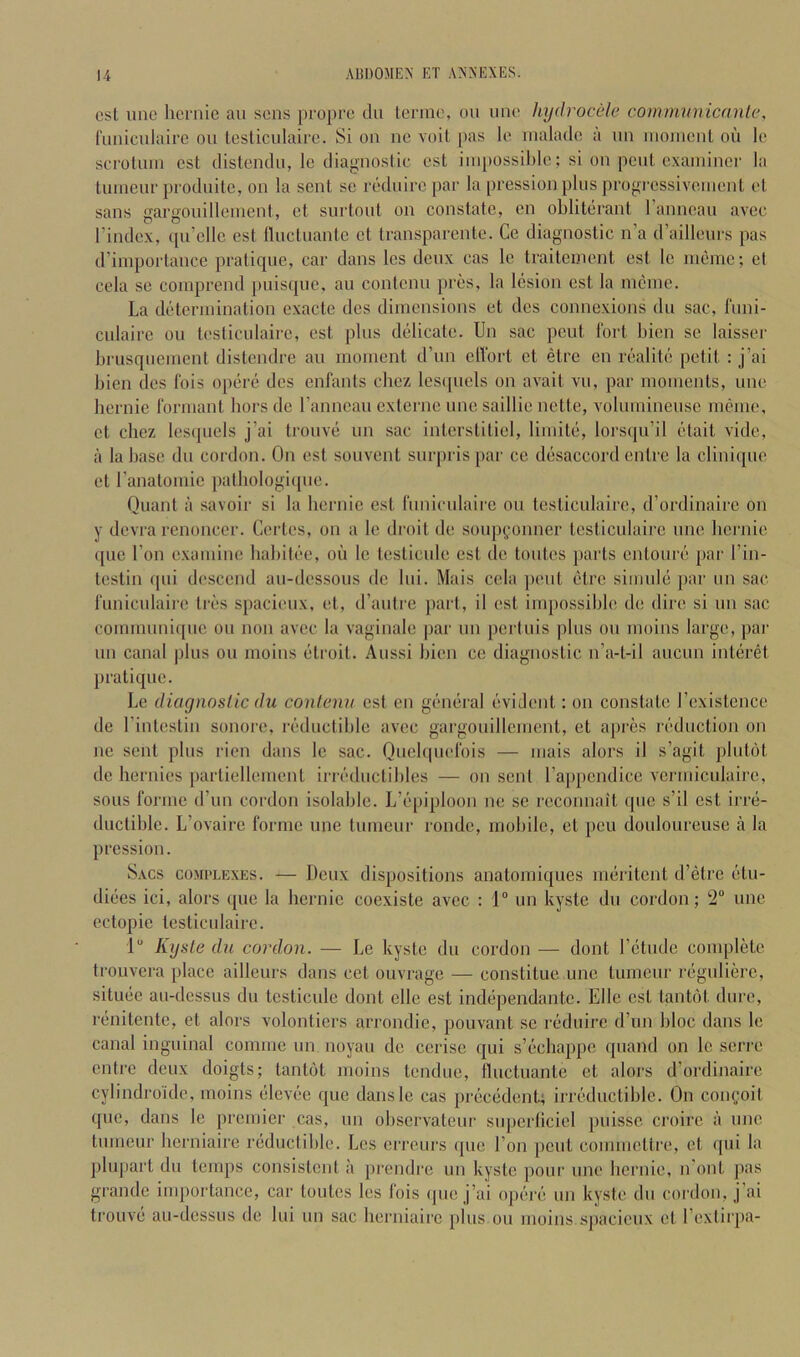 cst line hcrnic an sons propeo dn tenne, on nne hydrocele communicanle, fnnicniairc on testicnlaii’c. Si on nc voil pas le rnalado a no inonicnl oil lo scTotniii cst distendn, le diagnostic cst inipossilde; si on pent examiner la tnmenr prodnitc, on la sent se rednirc par la pression pins progrcssivenient et sans gargonillemenl, et snrtont on constate, on obliterant I’anncan avcc I’index, ([ii’cllc est llnctnanlc et transparcnte. Ce diagnostic n’a d’aillenrs pas d’iinportance pratique, car dans Ics denx cas le traitement est le meme; et cela se coinprend pnisqne, an contcnn pres, la lesion est la meine. La determination exacte des dimensions et dcs conne.xions du sac, fnni- cnlaire on tc'sticnlaire, est pins delicate. Un sac pent 1‘ort bien sc laisser brnsqnemcnt distendre an moment d’nn ell'ort et etre en realite petit : j’ai bien dcs Ibis opere dcs enfants chez lesijiiels on avait vn, par moments, nne hernic Ibrmant bors de rannean externe nne saillie nette, volnminense imbnc, et chez lesqnels j’ai tronve nn sac interstiticl, limite, lorsqn’il etait vide, a la base dn cordon. On est sonvent snrpris par ce desaccord entre la cliniqne et ranatomie patliologiipie. Qnant a savoir si la bernie est rnnicnlaire on tcsticnlairc, d’ordinaire on y devra renonccr. Certes, on a le droit de sonp(,“onner tcsticnlairc nne bernie (pie Ton examine babitee, oil le tcsticide est de Unites parts entonre par I’in- testin (pii di'scend an-dessons de Ini. Mais cela ])cnt (itre simnici par nn sac l‘imicnlairc tres spacienx, et, d’antre part, il est impossible de dire si nn sac comninni([ne on non avec la vaginale par nn pertnis pins on moins large, pai' nn canal pins on moins (itroit. Anssi bien ce diagnostic n’a-t-il anenn intcirijt pratique. Le diagnostic du conlenu cst en geiniral (Wident: on constate rexistence de I’intestin sonorc, ri‘dnctible avec gargonillement, et apres reduction on nc sent pins rien dans le sac. Qncbpielbis — mais alors il s’agit plntot de hernies partiellement irnblnctibles — on sent rappendice vcrmicnlairc, sons forme (run cordon isolable. L’lipiploon ne se reconnait qne s’il cst irre- dnctiblc. L’ovaire forme nne tnmenr rondc, mobile, et pen donlourense ii la pression. Sacs complexes. — Denx dispositions anatomiqnes irniritent d’(3tre (itn- di(ies ici, alors qne la hernic coexiste avcc : 1“ nn kyste dn cordon; ‘J® nne ectopic testicnlaire. 1“ Kyste dn cordon. — Le kyste dn cordon — dont I’dtnde complete trouvera place aillenrs dans cct onvrage — constitne nne tnmenr regnli(3rc, sitinie an-dessns du tcsticnle dont clle est independantc. Ellc est tanUM dnre, riinitentc, et alors volonticrs arrondic, pouvant sc ri'dnire d’nn bloc dans le canal inguinal comme nn noyan do cerise qni s’licbappe qnand on le scri-e entre denx doigts; tantot moins tendne, lluctuante et alors d’ordinaire cylindroidc, moins elevde qne dansle cas preciident; irrc'dnctible. On coiifoit quo, dans le premier cas, nn observatenr snperlicicl pnissc croirc a nne tnmenr herniaire rednctible. Les errenrs ipic Ton pent commctlre, et qni la jilupart dn temps consistent a prendre nn kyste pour nne bernie, n'ont pas grande importance, car toutes les Ibis ipie j’ai opf-re nn kyste dn cordon, j’ai tronve an-dessns de Ini un sac herniaire pins on moins spacienx et I’extirpa-