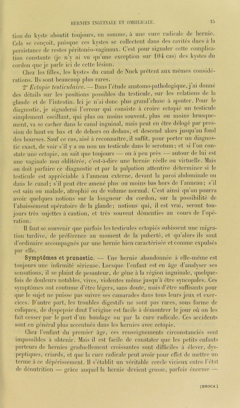 -15 (ion (111 kyste alionHt loiijours, cn soiimie, a une cure ratlicale clc licrnic. Cela sc coni^oil, puisque cos kysl.es se colleclcnt dans des cavites dues a la pcrsistance do rcstos perilonil'o-vaginanx. C’csl [lonr signalci' cctic complica- tion conslantc (jc n'y ai vii qn’unc exception snr 104 cas) des kysLcs dn cordon (lue je parle ici de celtc liision. Chez Ics fillcs, Ics kystes dn canal de Nnck pr(3tcnt aiix nK^ines consid(>- rations. 11s sont beancoup plus rares. 2 Ectopic testiculaire. — Dans I’ljtude anatoino-palhologiqne, j’ai donn(i des dijtails siir Ics positions possibles dn testicidc, snr les relations de la glande ct de I’intestin. Ici jc n’ai done plus grand’chosc a ajoutcr. Pour Ic diagnostic, je signalerai rerreur qiii consistc a croire eclopiii un tcsticule simplcnicnt oscillant, qui plus ou nioins souvent, plus ou luoins brusque- nieut, va sc cachcr dans Ic canal inguinal, mais pent cn ctre dtsloge par pres- sion de bant en has et do debors en dedans, et descend alors jusqu’au fond des bourses. Sauf ce cas, aisci a reconnaitre, il sulfit, pour porter un diagnos- tic exact, de voir s’il y a ou non un tcsticule dans le scrotum; ct si Ton con- state une ectopic, on sait quo toujours — ou a pen pres — autour de lui est une vaginale non oblitert'e, e’est-a-dire une hernie rtsellc ou virtuelle. Mais on doit parfairc cc diagnostic et par la palpation attentive d(!'tcrmincr si le tcsticule est appreciable a I’anneau externe, devant la paroi abdominale ou dans Ic canal; s’il pent (5trc amenci plus ou moins has bors de I’anncau; s’il est sain ou malade, atropbiii ou do volume normal. C’cst ainsi qu’on pourra avoir quelques notions sur la longueur du cordon, sur la possibilite de Pabaissement opijratoirc de la glande; notions qui, il est vrai, seront tou- jours tres sujettes a caution, ct tres souvent di'incntics an cours de Pope- ration. 11 faut sc souvenir que parfois les testiculcs cctopicis subissent une migra- tion tardive, de pnilercncc an moment de la pubertc, ct qu’alors ils sont d’ordinairc accompagnes par une bernie bicn caracterisec et conime cxpulsiis par cllc. Symptomes et pronostic. — Une bernie abandonnec a elle-meme est toujours Line infirmite siirieusc. Lorsque Penfant est en age d’analyser scs sensations, il sc plaint de pesanteur, de gene a la ri^gion inguinale, quelque- fois de doulcurs notables, vives, violentes meinc jusqu’a etre syncopates. Ces symptomes ont coutumc d’etre legers, sans doutc, maisd’iitrc suflisants pour (jue le sujet nc puissc pas suivre ses camaradcs dans tons Icurs jeux ct exer- ciccs. D’autre part, les troubles digestifs ne sont pas rares, sous forme de coliques, de dyspcjisie dont Poriginc est facile a demontrer le jour oil on les fait cesser par Ic port d’un bandage ou par la cure radicalc. Ces accidents sont cn gemiral plus acc.entuiis dans les bcrnics avec ectopic. Cbcz l’(!iifant du premier age, ces renscignements circonstancicis sont impossibles a obtenir. Mais il est facile de constater que Ics pctils enfants portcurs de bei'nics graduellement croissantes sont difficiles a (•lever, dys- peptiques, criards, ct (juc la cure radicale pent avoir pour elVet de mettre un tcrnic il cc (l(;p('rissemcnt. 11 s’litablit un vfu'itablc cercle vicieux entre P(itat de diinutrition — grace aiujiiel la bernie devient grossc, parfois L'uormc —