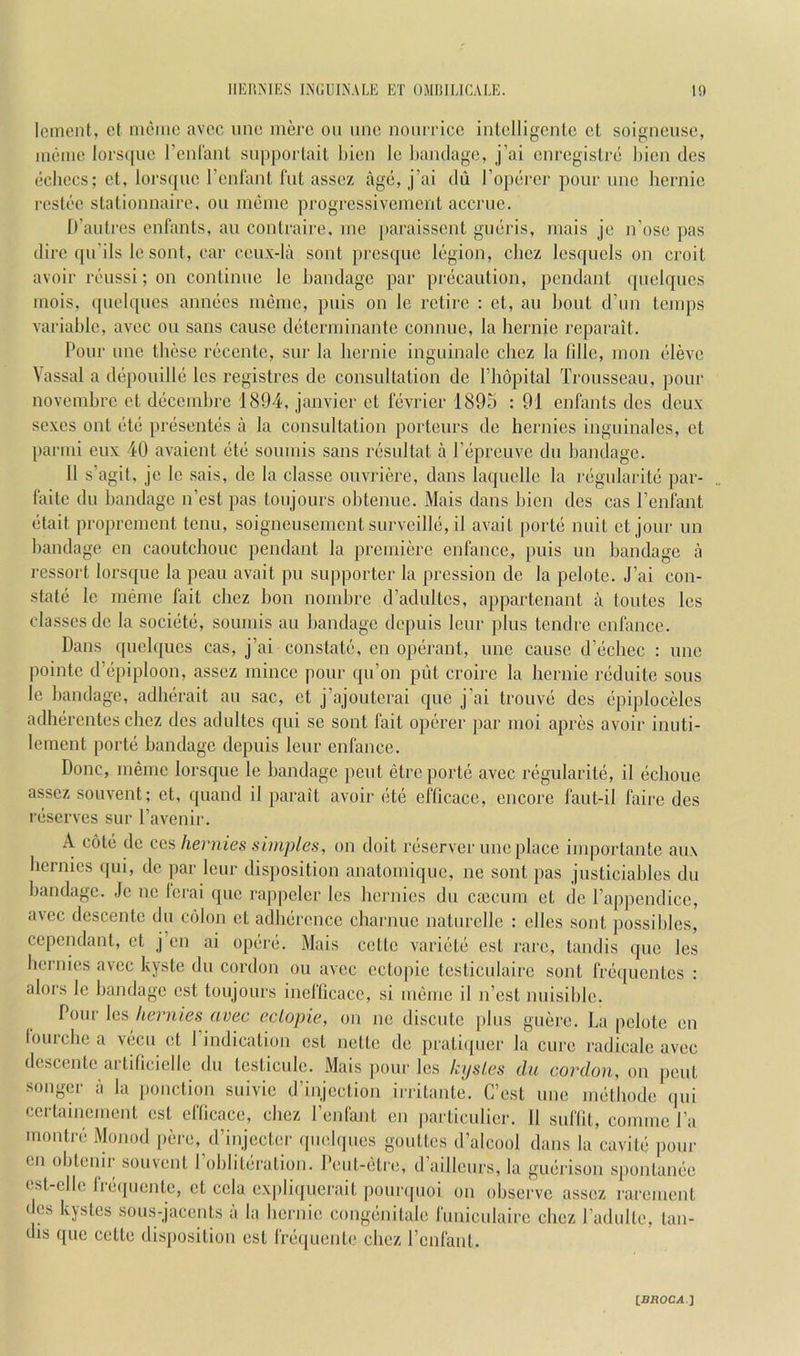 llliltMKS INGUINALE ET OMUIEICALE. to lenient, et nieine avec une mere on nnc noniTice inlelligenle el soigneuse, inenie lors(|ue renlanl snpporlail l)ien Ic bandage, j’ai enregislre liien des echoes; el, lorsqnc renlanl fnt assez age, j’ai du I’operer pour nne hernie reslec stationnaire, on inenic progressivement accrue. D’auli’es enlants, an conlraire. mo paraissent gucris, mais je n’ose pas dire (pi’ils le sont, car cenx-la sont presque legion, cliez lesquels on croit avoir reussi; on continne le bandage par precaution, pcndanl qnelqucs mois, qnelqnes annecs meine, pnis on le retire : et, an limit d’un temps variable, avec on sans cause determinanto connue, la hernie reparait. Pour une these recentc, sur la hernie inguinale chez la fille, mon elevo Vassal a depouille les registres de consultation de I’hopital Trousseau, pour novembre et decenibre 1894, janvier et fevrier 1895 : 91 enfants des deux sexes ont etc presentes a la consultation porteurs de hcrnics inguinales, et parmi eux 40 avaient etc soumis sans resultat a Pepreuve du bandage. 11 s’agit, jo le sais, de la classe ouvriere, dans laquellc la regularite par- faite du bandage n’est pas toujours ohtenue. Mais dans bien des cas I’enfant ctait proprement tenu, soigneusemont snrveille, il avait portc nuit et jour un bandage on caoutchouc pendant la premiere enfance, puis un bandage a ressort lorsque la peau avait pu supporter la pression de la pelote. J’ai con- state le meme fait chez hon nomhre d’adultcs, appartenant a toutes les classes de la societe, soumis au handage depuis lour plus tendre enfance. Dans quelques cas, j’ai constate, en operant, une cause d’echec : une pointe d’epiploon, assez mince pour qu’on piit croire la hernie reduite sous le handage, adherait au sac, et j’ajouterai quo j’ai trouve des epiplocMos adherentes chez des adultes qui se sont fait operer par moi apres avoir inuti- lement porte bandage depuis leur enfance. Done, memo lorsque le bandage pent etre porte avec regularite, il echoue assez souvent; et, quand il parait avoir ete eflicace, encore faut-il faire des reserves sur Tavenir. A cole de ecu hernies simples, on doit reserver une place importante aux hernics qui, do par leur disposition anatomique, ne sont pas justiciables du bandage. Jc ne lerai que rappeler les hernies du caicum et de I’appendice, a\ec descente du colon et adberence charjiue natnrelle : ellcs sont possibles, cependant, et j en ai opere. Mais cotte variete ost rare, tandis quo les hernies avec kyste dn cordon on avec ectopie tcsticulaire sont fre([ucntes : alors le handage est toujours inefticace, si meme il n’est nuisihle. Pour les hernies avec eclopie, on ne discute plus guere. La pelote en lourebe a vecu et 1 indication est nette de prati(juer la cure radicale avec descente artiticielle dn testiculc. Mais pour les kijsles du cordon, on pent songcr a la ponction suivie d’injcction irritante. C’est une methode (|ui ccrlainement est eflicace, chez I’enfajit en particulicr. 11 suflit, comme I’a montre Monod pere, d’injccler ([uebpies goutlcs d’alcool dans la cavite pour en obtemr souvent I’obliteration. Peut-eti-e, d’aillcurs, la guerison spontanee est-elle freipicnte, et cela expliquerait pounpioi on observe assez rarement des kystes sous-jacents a la bernic; congenilale funiculaire chez I’adulte, tan- dis que cette di.s])osilion est frequente chez I’enfant.