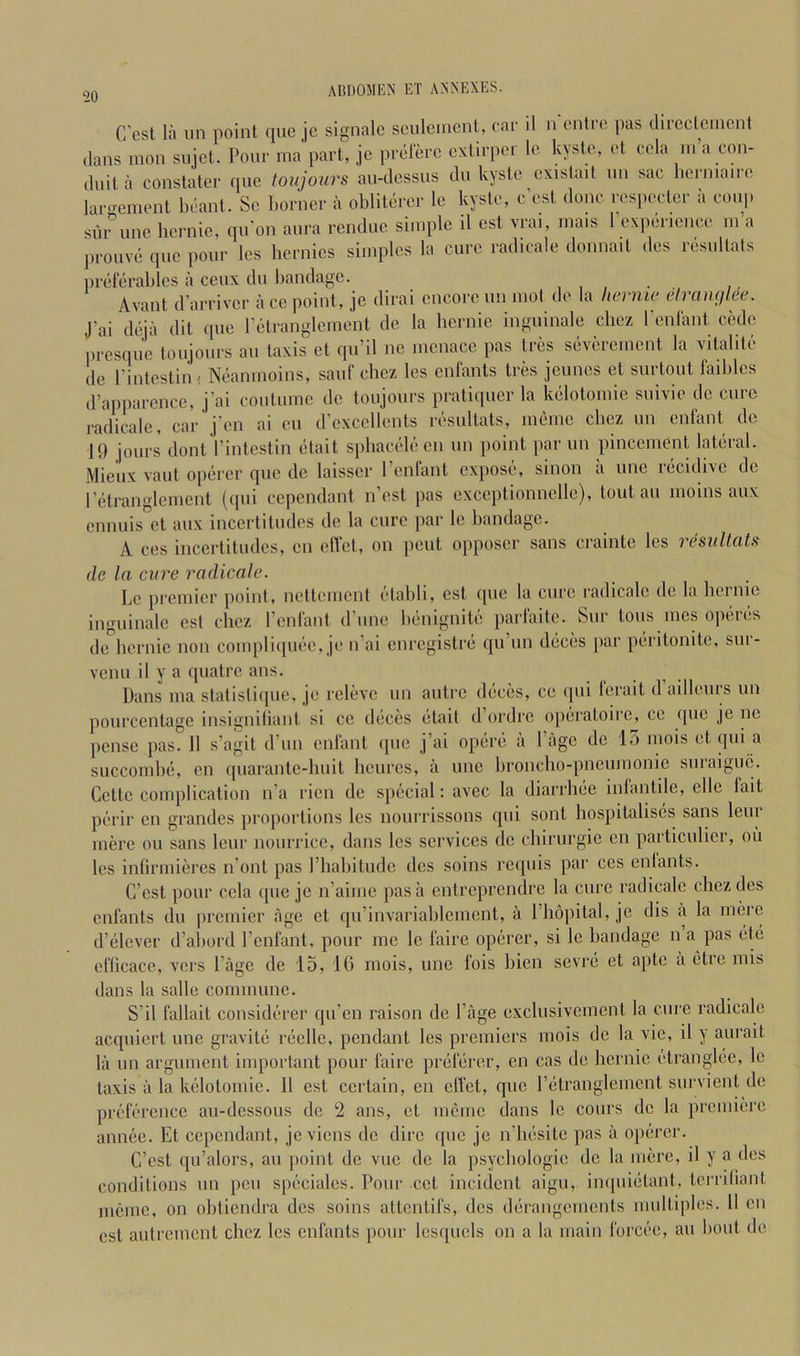 C’est la iin point quo jc signalc sculcmcnt, car il n cntro pas dircclcincnl (Ians mon sujet. Pour ma part, je prolerc cxtirpor Ic kysto, ot cola in a con- duit a constater quo toiijours au-dossus du kysto oxistait nn sac lierniano lai-emont bcant. Sc liorncr a oblitdrcr le kysto, c’ost done rospoctcr a coup siii unc hcrnio, qu’on aura renduo simple il ost vrai, niais 1 oxporicnco in a prouvd quo pour Ics bernics simples la euro radicale donnait dos rosultats preferables a ceux du bandage. , , , . , Avant d'arriver ace point, je dirai encore un mol do la liernw etrawjke. J'ai deia dit quo retranglcment do la bernie inguinale cliez renfant cede presque toujours an taxis et qn’il ne menace pas tres severement la vitalite de I’intcstin i Neanmoins, sauf chez les enfants tres jeunes et surtout faiblcs d’apparcnce, j’ai coutumc do tonjours pratiquer la kelotomic snivie do cure radicale, car j’en ai cn d’cxcellents rosultats, memo cbez un enfant de 19 jours dont I’intcstin etait spbacelecn un point par un pincenient lateral. Mieux vaut oiierer quo de laisscr I’enfant expose, sinon a une recidive de retranglcment (qui cependant n’est pas exccptionncllc), tout an moms aux cnnuis'’ct aux incertitudes de la cure par Ic bandage. A ces incertitudes, cn effet, on pent opposcr sans crainte les resullats de la cure radicale. Lc premier point, ncltemcnt etabli, est que la cure radicale de la liernic inguinale est cbez renfant d’unc benignite parfaite. Sur tons ines operes de bernie non compliipuA', je n’ai enregistre qu’un deces par peritonitc, sur- venu il y a quatre ans. Dans ma statistique, je relevc un autre deces, ce qui Icrait dailleius un pourcentage insigniliant si cc deces etait d ordre operatoire, ce ([uc je ne pense pas. 11 s’agit d’un enfant ipic j’ai opere a I’age de lo mois et qui succombe, cn (piarantc-buit bcurcs, a unc broncho-pneumonic suraiguc. Cette complication n’a ricn de special; avec la diarrhee inlantile, elle fait peril’ en grandcs proportions les nourrissons qui sont hospitalises sans leiu mere ou sans leur nourricc, dans les services de ebirurgie cn particulicr, ou les infirmiercs n’ont pas I’habitudc dcs soins requis par ces enlants. C’est pour cela que jc n’aimc pas a entreprendre la cure radicale chez dcs enfants du premier age et qu’invariablcmcnt, a I’hopital, je dis a la mere d’elever d’abord I’enfant, pour me le faire operer, si lc bandage n a pas etc cflicace, vers I’agc de 15, 16 mois, unc fois bien sevre et apte a etre mis dans la salle commune. S’il fallait considerer qu’en raison de I’age exclusivcrnent la cure radicale acquiert une gravite recllc, pendant les premiers mois de la vie, il y aurait la un argument important pour faire preferer, en cas tic bernie ctranglee, lc taxis a la kclotomie. Il est certain, en clfet, que I’etranglemcnt survient de prt'fercnce au-dcssous de 2 ans, et mcme dans lc cours de la premiere annec. Et cependant, jeviens de dire que je n’besite pas a operer. C’cst qu’alors, an point do vuc de la psychologic de la mere, il y a ties conditions un pen speciales. Pour cct incident aigu, inquietant, terriliant mcme, on obtiendra des soins attentifs, ties derangements multiples. II cn est autrement chez les enfants pour lesquels on a la main forcce, au bout tie