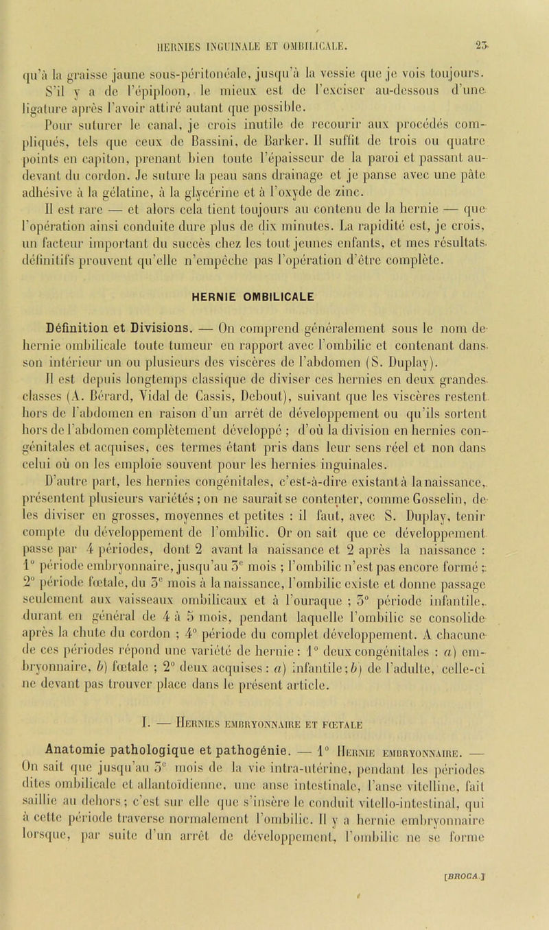 ({u’a la graissc jaune sous-peritonoalc, jiis((ii’a la vessia qiic jo vois toujours. S'il y a dc rdpiploon, le micux esl do Foxcisor au-dossoiis d’uno. ligatiiro apros Favoir allird aidant quo possihlo. Pour suluror lo canal, jo crois iuidilo do rocourir aux procodds com- pliquds, Lois quo coux do Bassiui, do Barkor. 11 suflil do Irois on qualro poiuls on capitou, prouaut biou toido Fdpaissour do la paroi ot passant an- devaut du cordon. Jo suture la poau sans drainago ot jo pause avoc uno pato adhesive ii la gelatine, a la glycdrine ot a Foxyde do zinc. 11 est rare — ot alors cola tiont toujours an contonn dc la hernie — quo Foperation ainsi condnite dure plus dc dix ininutcs. La rapiditd est, jo crois, un facteur important du succcs chez Ics tout jcunes enfants, ot rues rcsultats. delinitifs prouvent qu’ollc n’eiupeclie pas Foperation d’etre coinpldte. HERNIE OMBILICALE Definition et Divisions. — On comprend gcndralemeut sous Ic nom do hernie omhilicale toute tumeur on rapport avoc Fomhilic et contenant dans son interieur nn on plusicurs dcs visceres do Fahdonien (S. Duplay). 11 est dcpiiis longtemps classique do divisor ces heruies on deux grandes- classes (A. Berard, Yidal do Cassis, Dehout), suivant quo les visceres restent hors de Fahdoinen cn raison d’un arret dc developpement on qu’ils sortent hors de Fahdonien completement devcloppe ; d’ou la division en heruies con- genitales et acquises, ces tenues etant pris dans lour sons reel et non dans celui ou on les emploic souvent pour les heruies ingiiinalcs. D’antrc part, les heruies congenitalcs, e’est-a-dire existanta lanaissance,. presentent plusieurs varietes ; on ne sauraitse contentcr, coinine Gosselin, de les diviser en grosses, moyennes et petites : il faut, avec S. Duplay, tenir coinplc du developpement dc Fomhilic. Or on sait que ce developpement passe ])ar 4 periodes, dont 2 avant la naissance et 2 apres la naissance : 1 jieriodc emhryonnaire, jusqn’au 5“ mois ; Fomhilic n’est pas encore forme ;; 2 periodc hetale, du 5“ mois a la naissance, Fomhilic cxiste et donne passage seulement aux vaisseaux omhilicanx et a Fouraque ; 5 periodc infantile,, durant en general de 4 a 5 mois, pendant laquelle Fomhilic se consolidc apres la chute du cordon ; 4° periodc du complct developpement. A chacune de ces periodes repond une variete de hernie: 1“ deux congenitalcs : a) em- hryonnaire, 0) foctalc ; 2 deux acquises: a) infantile;de Fadulte, celle-ci nc devant pas trouver place dans le present article. I. IIeHISIES EMnilYONINAlUE ET FffiTALE Anatomie pathologique et pathog6nie. — 1“ IIeunie embryonnaiue. — On sait que jusqu’au 5“ mois de la vie intra-uterine, pendant les periodes dites omhilicale et allantoidicime, une anse intestinale, Fansc vitelline, fail saillic an dehors; e’est sur clle ipie s’insere le conduit vitello-intcstinal, qui a cettc periode traverse normalcrnent Fomhilic. II y a hernie emhryonnaire lorsque, par suite d’un arret dc developpement, Fomhilic ne se forme