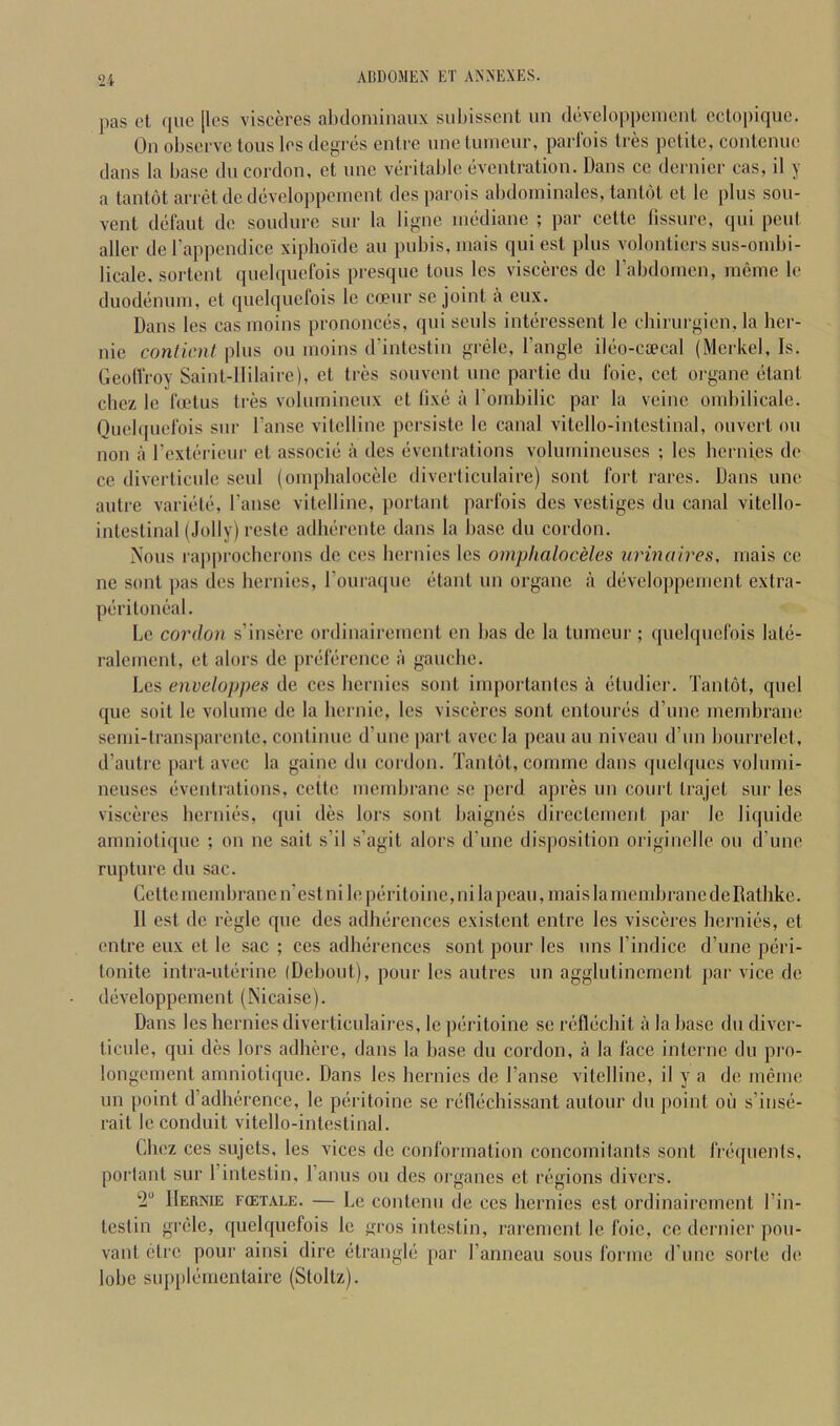 pas ot que [Ics visceres abdominaux subissent un developpenienl cclopique. On observe tons les degres enlre une luineur, paiiois Ires petite, contenue dans la base dn cordon, et une verital)le eventration. Dans cc dernier cas, il y a tantot arret dcdeveloppcinent desparois al)doininales, tantot et le plus sou- vent delaut de soudure sur la ligne inediane ; par celte lissure, qui pent aller del’appendice xiplioidc an pubis, iiiais qui est plus volontiers sus-ombi- licale, sortent quelqucfois presque tons les visceres de rabdoincn, ineine le duodenum, et quelquefois le coeiir se joint a eux. Dans les cas inoins prononces, qui seuls interessent le chirurgien, la her- nie conlicnt plus ou inoins d’intestin grele. Tangle ileo-caecal (Merkel, Is. GeolTroy Saint-IIilaire), et tres souvent une partie du foie, cet organe etant chez le foetus tres volumiueux et (ixe a Tombilic par la veine onibilicale. Ouebpicfois sur Tanse vitelline persiste le canal vitcllo-intestinal, ouvert ou noil a Texterieur et associe a des eventrations volurnineuses ; les bernies de ce diverticule seiil (ouipbalocele diverliculaire) sont fort rares. Dans une autre variete, Tanse vitelline, portant parfois des vestiges du canal vitello- intestinal (Jolly) resle adlierente dans la base du cordon. Nous rapproeberons de ces bernies les omphaloceles urinaires, inais ce ne sont pas des bernies, Touraqiie etant un organe a developpeuient extra- peritoneal. Le cordon s’insere ordinaireincnt en bas de la tuineur ; quelquefois late- raleinent, et alors de preference a gauche. Les enveloppes de ces bernies sont importantes a etiidicr. Tantot, quel que soit le volume de la bernie, les visceres sont entoures d’unc membrane semi-lransparentc, continue d’line part avecla peau an niveau d’un boiirrelet, d’autre part avec la gaine du cordon. Tantot, comme dans qiielqiics voliimi- neuses eventrations, cetle membrane se perd apres un court trajet sur les visceres bernies, (|iii des lors sont baignes directement par le li(|uide amniotique ; on ne sait s’il s’agit alors d’une disposition originelle ou d’une rupture du sac. Cette membrane n'estnileperitoine,ni la peau, mais la membrane deRathke. 11 est de regie que des adherences existent entre les visceres bernies, et imtre eux et le sac ; ces adherences sont pour les iins Tindice d’une peri- lonite intra-uterine (Debout), pour les autres un aggliitinement par vice de developpement (Nicaise). Dans les bernies diverticnlaires, le peritoine se reflecbit a la base du divei'- ticide, qui des lors adhere, dans la base du cordon, a la face interne du pro- longcment amniotique. Dans les bernies de Tanse vitelline, il y a de meme un point d’adherence, le peritoine sc reflecbissant autour du point on s’inse- rait le conduit vitello-intestinal. Chez CCS sujets, les vices de conformation concomitants sont frequenis, porlant sur Tintestin, Tanus ou des oi’gancs et regions divers. 2“ Hernie f(etale. — Le contenu de ces bernies est ordinaireincnt Tin- testin grele, quelquefois le gros intestin, rarement le foie, ce dernier pon- vant etre pour ainsi dire etrangle par Tanneau sous forme d’unc sorte de lobe su[)pleuientaire (Stoltz).