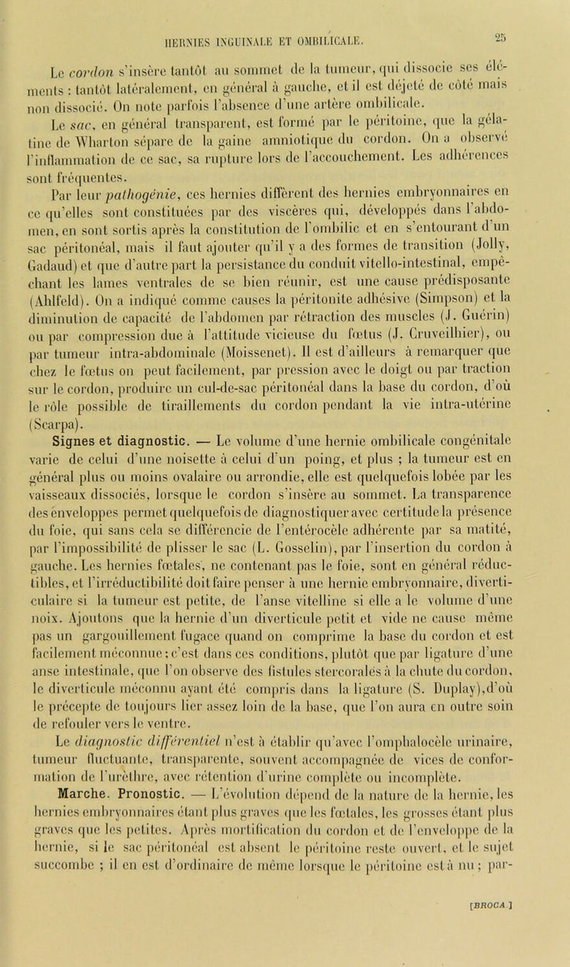 Lc cojv/oji s’insore laiil.61 an soniinct dc la tmncur, ([iii dissocic sos eh'- meids : lanfol latoraleiucnt, cii g'tdicral a gauche, ctil esl dejole de cute niais non dissocic. On note parl'ois rabscncc (I’linc artere oinhilicale. Lc sac. en general Iransparent, est rornie par le j)eriloine, qne la gela- tine de Wharton separe de la gaine ainniotiqne dn cordon. On a ohservc; rinllannnation dc cc sac, sa rnplnrc lors de racconchenicnt. Lcs adherenccs sont frc(pienles. Par lenr palliogenie, ccs hcrnics different des hcrnies cmhryonnaircs cn cc qn’elles sont constituecs par des visceres qni, developpes dans 1 abdo- men, cn sont sortis apres la constitution dc romhilic et en s’cntourant d un sac peritoneal, inais il laid ajonter qn’il y a des formes de transition (Jolly, Gadand) et qne d’antrepart la pcrsistance dn conduit vitcllo-intcstinal, cinpe- chant les lames ventrales de se hien rennir, cst nne cause predisposante (Ahlfeld). On a indiquc comme causes la peritonite adhesive (Simpson) et la diminntion de capacite dc rahdomcn par retraction des muscles (J. Guerin) on par compression due a Pattitudc viciensc dn foetus (J. Crnvcilhier), on par tnmcnr intra-ahdominalc (Moissenet). 11 cst d’aillenrs a rcmarquer qne chez le firtus on pent facilcmcnt, par pression avcc le doigt on par traction snr le cordon, prodnirc nn cnl-de-sac peritoneal dans la base dn cordon, d’ou le role possible de tiraillcments dn cordon pendant la vie intra-utcrinc (Scarpa). Signes et diagnostic, — Lc volume d’nne hernie orabilicalc congenitalc varie de celui d’nne noisette a celni d’un poing, et plus ; la tumeur est cn general pins on moins ovalaire on arrondie, ellc cst qnelquefois lobee par les vaisscanx dissocics, lorsque lc cordon s’insere an sommet. La transparence desenveloppes permetqnebpiefoisdc diagnostiqueravee certitude la presence dn foie, qui sans ccla sc differcncic de I’enterocele adherente par sa matite, par rimpossibilite de plisser lc sac (L. Gossclin), par I’insertion dn cordon a gauche. Lcs bernics foetalcs, nc contenant pas le foie, sont en general redne- tiblcs, et rirreductibilite doitfairepenser a nne hernie embryonnaire, diverti- cnlairc si la tumeur cst petite, de I’ansc vitelline si elle a lc volume d’nne noix. Ajontons qne la hernie d’nn divcrticnle petit et vide nc cause meme pas nn gargouillemcnt fngace qnand on comprime la base dn cordon et est facilement meconnnc:c’est dans ccs conditions, plntot qne par ligature d’nne anse intestinale, ipic Ton observe des tislnlcs stercoralcsa la chute dn cordon, lc divcrticnle meconnn ayant etc compris dans la ligature (S. Duplay),d’ou lc precc|)te de toujours her asscz loin de la base, qne Ton aura en outre soin de rcfonlcr vers le ventre. Le diagnoslic diffcrenliel n’est a etablir qu’avcc rompbalocelc nrinaire, tumeur fluctnantc, transjiarcntc, sonvent acconqiagnee de vices dc confor- mation de rnretbre, avcc retention d’nrinc complete on incomplete. Marche. Pronostic. — L’evolntion dc’qiend dc la nature de la hernie, les hcrnies embryonnaires etant plus graves (pie les foetales, les grosses elant plus graves (pie les petites. Apres mortilication dn cordon et de I’enveloppe de la hernie, si le sac [leritomial est absent lc pi-ritoine reste onvert, et le snjet succombe ; il cn cst d’ordinairc dc nienic lorscpie le pib'itoine est a nn; par-