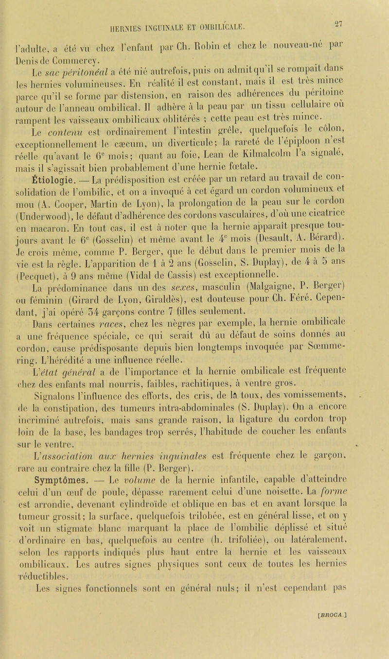 HERMES IMJlilNALE ET OMIULICAI.E. I’adiillc, a etc vu chcz I’enfanl, par Cli. Bobin ct chcz lo nouvcan-m; par Dt'nisdo Conmicrcy. . i l,c sac pih'Uoneal a ('■to nie aidrcl'ois, puis on admit qu’il sc rompail dans Ics licrnios volnmincnscs. En rcalitc il cst constant, niais it cst trcs niincc parcc qn’il sc forme par distension, cn raison dcs adhercnces du peri tome aidonr dc I’anncan ombilical. II adhere a la pcan par nn tissn cellulaiie on rampent les vaisseanx oml)ilicanx ot)literes ; cette pean cst tres mince. Le contenv cst ordinairement I’intestin f>rele, (jiielqiiefois Ic ci'don, exccptionnellemcnt Ic csecum, nn divcrticidc; la rarcte dc 1 epiploon nest reclle qn’avant le G® mois; quant an foie, Lean de Kilmalcolm la signalt, mais il s’agissait bien probablemcnt d’nne hernie foe tale. Etiologie. —La predisposition cst creee par nn retard an travail dc con- solidation de Eombilic, et on a invoque a cot egard nn cordon volumincnx et mou (A. Cooper, Martin de Lyon), la prolongation de la peaii snr le coidon (Underwood), le defant d’adherence des cordons vasculaires, d on nne cicatiice cn macaron. En tout cas, il est a noter que la hernie apparait presque toii- joiirs avant le 6'^ (Gossclin) et memc avant le 4“ mois (Desault, A. Deiaid). Je crois meme, comme P. Berger, que le debut dans le premier mois de la vie est la regie. L’apparition dc 1 a 2 ans (Gossclin, S. Duplay), dc 4 a 5 ans (Pecquet), a 9 ans meme (Vidal de Cassis) cst exccptionncllc. La predominance dans nn des sexes, masculin (Malgaigne, P. Berger) oil feminin (Girard de Lyon, Giraldes), cst douteuse pour Cli. Fere. Cepen- dant, j’ai opere 54 gar^ons contre 7 lilies sculemcnt. Dans certaines races, chez les negres par excrnplc, la hernie omhilicalo a line frequence speciale, cc qui serait du au defaut dc soins donnes au cordon, cause predisposante depuis bien longtemps invoquee par Soemme- ring. L’heredite a une influence reellc. ViHal general a dc rimportance ct la hernie omhilicale est frequente rbez dcs enfants mal noui'ris, faihlcs, rachitiques, a ventre gros. Signalons I’inihiencc dcs efforts, dcs cris, dc Ifi toux, dcs vomissements, de la constipation, dcs tumeurs intra-ahdominalcs (S. Duplay). On a encore incrimine autrefois, mais sans grande raison, la ligature du cordon trop loin dc la base, les bandages trop serres, I’babitudc dc coucher les cnlants sur le ventre. \'associalion aux hernies inguinales cst fi'cqucntc chez le garfon, I'are au contrairc cbez la Idle (P. Berger). Symptomes. — J,c volume dc la hernie infantile, capable d’atteindre cclui d’un leuf de [ionic, depasse rarement cclui d’unc noisette. La forine est arrondic, devenant cylindroidc et obliipie en has et en avant lorsquc la tumeur grossit; la surface, qucl([uefois trilobee, est cn general lisse, et on y voit un stigmate blanc marquant la place de I’omliilic deplisse ct situe d’ordinairc cn has, qu('b[uefois an centre (b. trifoliec), on lateralement, scion Ics ra[)|)orts indicpies plus bant enti’c la bernic et les vaisseanx ombilicanx. Les autres signes [ibysiipics sont ceux de tontes les bernies reductibles. Les signes fonctionncls soul cn general nnls; il n’est cependant pas