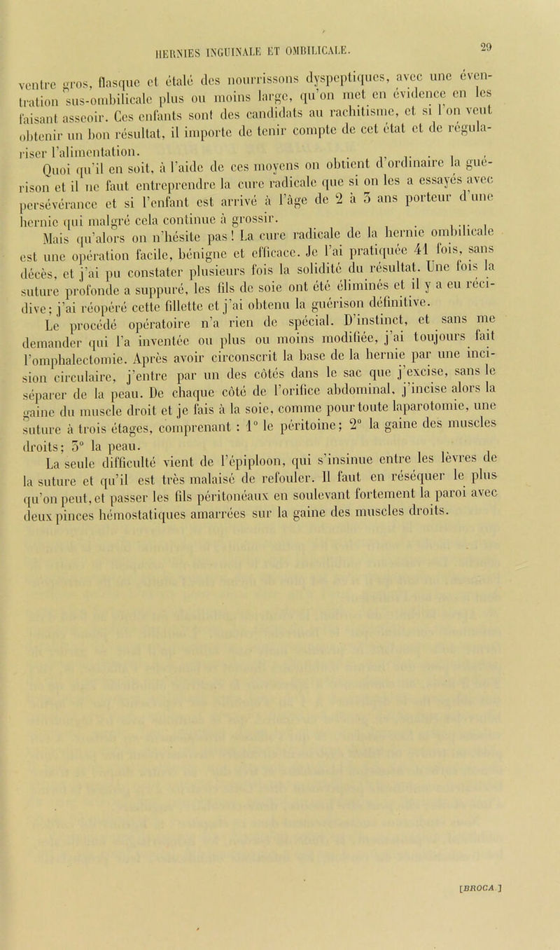 20 ventre -ros, tlasquc el etale des nourrissons dyspeptiqucs, avcc une even- tration ''sns-o.nbiliealc pins on moins laroc, qn’on met cn evidence cn les faisant asscoir. Ces cniants soni des candidats an raclulismc, ct si I on vent ohtenir im lion resnltat, il iinporte do tenir comple de cet etat et de regiila- riser ralimentation. • i Qnoi qii’i! en soil, a I’aide de ces nioyens on obtient d ordinaire la gue- rison et il ne fant entreprendre la cure radicale qiie si on les a essayes avec perseverance et si I’enlant est arrive a I’age de 2 a 5 ans porteur d line bernie qiii inalgre cela conlinne a grossir. , , Mais ipi’alors on n’liesite pas! La cure radicale de la liernic onibilicale est line operation facile, benigne et eflicace. Je I’ai pratiqnee 41 lois, sans deces, et j’ai pu constater pliisienrs fois la solidite dii resnltat line lois la suture profonde a siippure, les Ills de sole out etc elimines et il y a eu leci- dive; j’ai reopere cette fillettc et j’ai obtenii la giierison delinitive. Lc precede operatoire n’a rien de special. D instinct, ct sans me demander qni I’a inventec on pins on moins modiliee, j’ai toiijonrs fait romplialectomie. Apres avoir circonscrit la base de la bernie par une inci- sion circnlaire, j’entre par iin des cotes dans le sac qne j’excise, sans le separer de la pean. De chaque cote de I’orilicc abdominal, j’incise alors la .mine dll muscle droit et je fais a la sole, comme pourtonte laparotomic, une suture il trois etages, comprenant : 1“ lc peritoine; 2“ la gaine des muscles droits; 5 la peaii. Laseide difficulte vient de I’epiploon, qni s’insinue entre les levres de la suture et qu’il est tres malaise de refoulcr. 11 faut en reseqiier le pins qu’on peiit,et passer les fils peritoneaux en soulevant fortement la paroi avec deiixpinces heniostatiques amarrecs sur la gaine des muscles droits. IBROCAJ