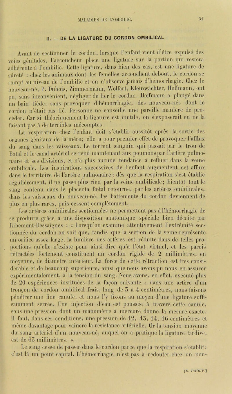 II. — DE LA LIGATURE DU CORDON OMBILICAL Avant (le sectionner Ic cordon, lors([uc rcnlaiiL vionl d’etre expulse des voies genitales, raccouclieur ])lacc unc ligature sur la ])oidion qui rcstera adlierente a I’oiubilic. Cette ligature, dans bicn des cas, est unc ligature de siircte : cbez Ics animaux dont les reinellcs accouchcnt debout, le cordon sc 1‘oinpt an niveau de roinbilic et on n’observe jamais d’bemorrbagic. Cbez le nouveau-ne, P. Dubois, Ziimnerinann, Wolfart, Kleinwachtcr, Hofimann, onl pu, sans inconvenient, negliger de lier le cordon. Hoffmann a plonge dans un bain tiedc, sans provoquer d’hcmorrbagic, des nouveau-nes dont le cordon n’etait pas lie. Personne nc conscille unc ])areille maniere de pro- cedcr. Car si theoriquement la ligature est inutile, on s’cxposerait cn nc la faisant pas a de terriblcs mecomptes. La respiration cbez I’enfanl doit s’etablir aussitot apres la sortie des organcs genitaux de la mere; elle a pour premier ell'et de provoquer I’afllux du sang dans les vaisseaux. Le torrent sanguin qui passait par le trou de Botal et le canal artericl se rend maintenant aux poumonspar I’artere pulmo- naire et ses divisions, et n’a plus aucime tendance a rellucr dans la veinc ombilicale. Les inspirations successives de I’enfant angmentent cet afllux dans le territoire de I’artere pulmonaire; des que la respiration s’est etablie regulierement, il ne passe plus rien par la veine ombilicale; bientot tout le sang contenu dans le placenta foetal retourne, par les arteres ombilicalcs, dans les vaisseaux du nouveau-ne. les battements du cordon deviennent de plus cn plus rares, puis ccssent completcment. Les arteres ombilicales sectionnees ne permettent pas a rhemori'hagie de sc prod (lire grace a unc disposition anatomi(jue specialc bien decrite par Uibemont-Dessaignes : « Lorsqu’on examine attentivement rextremite sec- tionnee du cordon on voit quo, tandis que la section de la veine represente un orilice assez large, la lumiere des arteres est reduite dans de tclles pro- ])ortions qu’elle n’existe pour ainsi dire qu’a I’etat virtuel, et les parois retractees fortement constituent un cordon rigide de 2 millimetres, en moyenne, de diametre interieur. La force de cette retraction est tres consi- derable et de beaucoup supericure, ainsi que nous avons pu nous en assurer experimentalcment, a la tension du sang. Nous avons, cn cflct, execute plus de 20 experiences instituecs de la fafon suivante : dans une artere d’un frongon de cordon ombilical frais, long de 5 a 4 centimetres, nous faisons penetrer unc fine canulc, et nous I’y tixons au moycn d’unc ligature sufli- samment serree. Unc injection d’eau est poussee a travers cette canulc, sous une pression dont un manometre a mcrcurc donne la mesurc cxacte. 11 faut, dans ces conditions, une pression de 12, 15, 14, 10 cenlimetres et meme davanlagc pour vaincre la resislance artericlle. Or la tension moyenne du sang artericl d’un nouveau-ne, au([uel on a prati((ue la ligature tardive, est de 03 millimetres. » Le sang cesse do passer dans le cordon ])arcc que la respiration s’etablil; e’est la un point capital. L’bemoriliagie n’est pas a redouter cbez un nou-