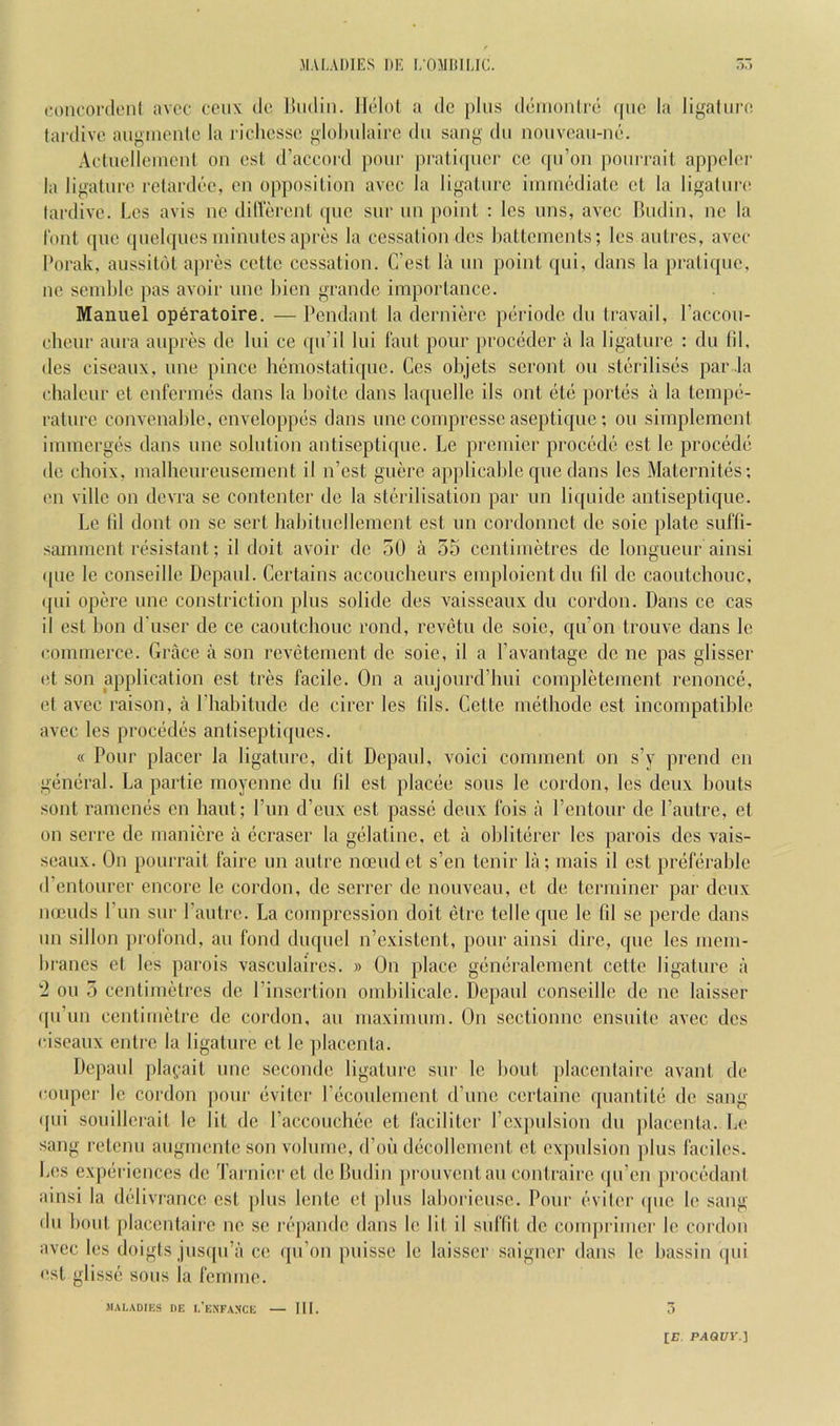 foiieordenl avoc coiix do. Uiidiii. Ilolol a do plus ddiiionlrd (pic la ligalui’O tardive augmonto la ricliesso ^lohulairc dii sang dii nouveaii-ni>. Adiielleiiicnl on ost d’accord pour pratiipier ce ([u’oii pourrail appeler la ligature retardi'e, on opposition avec la ligature imuK'diate et la ligature tardive. Les avis iie ditlerent ipie sur lui point : les uns, avec Hudin, no la I'ont (]ue (piel(|ucs minutes apnjs la cessation des hattcinents; les autres, avec I’orak, aussitdt ajircs cettc cessation. C’est la un point (|ui, dans la pratiipie, ne seinlilc pas avoir une hien grande importance. Manuel op6ratoire. — Pendant la dernid'c pciriodc du travail, I’accou- ehenr aura aupres de lui ce qu’il lui Taut pour proedder a la ligature : dii fil, des ciscaux, une pince hemostatique. Ccs ohjets scront on sterilises par .la ehaleur et cnrerimls dans la boitc dans laquclle ils out (itd portds a la tempe- rature convenable, enveloppes dans une coinprcsse aseptique; on simplement iimnerges dans une solution antiseptique. Le premier procede est le precede de ehoix, malbeureuseincnt il n’est guere applicable que dans les Maternites; en villc on devra se contenter de la sterilisation par un liquide antiseptique. Le til dont on se sert habitucllement est un cordonnet de soic plate sufli- samment resistant; il doit avoir de 50 a 55 centimetres de longueur ainsi (pie le conseille Depaul. Certains accoucheurs emploientdu 111 de caoutchouc, (pii op(L're une constriction plus solide des vaisscaux du cordon. Dans ce cas il est bon d'uscr de ce caoutchouc rond, revdtn de soic, qu’on trouve dans le commerce. Grace a son revdtement do sole, il a I’avantage de ne pas glisscr (it son application est tres facile. On a anjonrd’hui coinpletement renonce, et avec raison, a Phahitude do circr les lils. Cette inethodc est incompatible avec les proebdds antiseptiques. « Pour placer la ligature, dit Depaul, voici comment on s’y prend en general. La partie moyenne du fil est placee sous le cordon, les deux bouts sont raincmis en haut; Pun ePeux est passb deux I'ois a Pentour de Pautre, et on serre de inaniere a dcraser la gblatine, et a oblitbrer les parois des vais- seaux. On pourrait faire un autre ncEudet s’en tenir la; mais il est prdlerable d’entourer encore le cordon, de serrer de noiweau, et de terminer par deux mends Pun sur Pautre. La compression doit (3trc telle cpie le fil se perdc dans un sillon jiroibnd, an fond diu[uel n’cxistcnt, pour ainsi dire, que les mem- branes cl les parois vasculaires. » On place gemlralcment celte ligature a 2 ou 5 centimetres de Pinsertion ombilicale. Depaul conseille de ne laisser (pPun centimetre de cordon, an maximum. On scctionnc ensuite avec des ciscaux entre la ligature et le jdaccnia. Depaul plaf.ait une seconde ligature sur le bout ])lacentairc avant de couper le cordon pour bviter Pecoulement d’unc certaine ([uantitii de sang 'P'i souillcrait le lit de Paccoucbtic et faciliter Pexjudsion du placenta. Le sang retenu augmente son volume, d’oti dcicollcmcnt et ex])ulsion jdus faciles. Les expdi icnees de Tarnier et de lUidin prouventan contrairc (pPen procc'dant ainsi la delivrance est plus lente et jdus laboricuse. Pour ('niter (pie le sang du bout placentaire ne sc r('‘pandc dans le lit il suffit de couqirimcr le cordon avec les doigts jus(pPa ce qu’on puissc le laisser saigner dans le bassin (|ui est glisse sous la femme. JIAI,AD([CS DE I.’eNFANCE ,•)