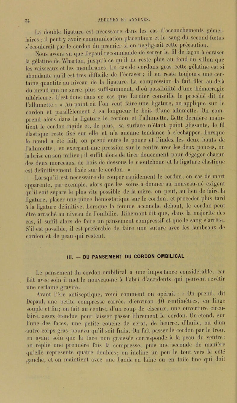 La double lii^aturc est noccssaire dans Ics oas d’accouchcinonls geiiiel- laircs; il pent y avoir communication placcntaire ct Ic sang du second Imtus s’ecoulerait par le cordon du premier si on negligeait cette precaution. Nous avons vu t[uc Dcpavd recommandc dc serrcr le til dc fafon a ecrasei' la gelatine de Wharton, jusqu’a ce qu’il ne reste plus au fond du sillon (pie les vaisseaux et les membranes. Ln cas de cordons gras cette gelatine est si abondante qu’il est tres difficile dc rbcrascr; il en reste toujours unc cer- taine quantite au niveau de la ligature. La compression la fait filer au dcla du nceud qui ne serre plus suffisamment, d’oii possibility; d’une ht-morragie ultdrieure. C’cst done dans ce cas que Tarnicr conseille le proebde; dit de I’allumette : « An point ou Ton vent faire une ligature, on applique sur b‘ cordon ct parallelement a sa longueur le bois d’une allumcttc. On com- prend alors dans la ligature le cordon ct rallumette. Cette derniere main- tient le cordon rigide et, de plus, sa surface n’citant point glissante, le lij (‘lastique reste tixii sur die et n’a aucune tendance a s’dchappcr. Lorsque le iKEud a (ite fait, on prend entre le ponce et I’index les deux bouts dc rallumette; en exer?ant unc pression sur le centre avec les deux ponces, on la brisc on son milieu; il suflit alors de tirer doucement pour diigager chacun (les deux morceaux de bois de dessous le caoutchouc ct la ligature dastique est ddlnitiverncnt ti.xiie sur le cordon. » Lorsqu’il est ndccssaire dc couper rapidement le cordon, en cas de mort apparente, par cxcmplc, alors (pie les soins ii donner an nonveau-ne exigent (pi’il soil si^'pare le plus vite possible de la mere, on pimt, au lieu de faire la ligature, placer une pince luimostatiipic sur le cordon, ct proebder plus tard a la ligature diilinitive. Lorsipie la femme accouche dcboiit, le cordon pent (•tre arraclui au niveau dc rombilic. Ribemont dit que, dans la majoritii des cas, il suftit alors dc faire nn pansement compressif et que le sang s arrete. S’il est possible, il est priifiirable de faire unc suture avec les lambcaux de cordon et dc peau qui restent. III. — DU PANSEMENT DU CORDON OMBILICAL Le pansement du cordon ombilical a unc importance consid(‘iable, car fait avec soin il met le nouveau-m; a I’abri d’accidents qui peuvent rcv(3tir une certaine gravitb. Avant I’ere antiseptique, voici comment on opdrait : « On prend, dit Depaul, une petite compresse carnie, d’environ 10 centimetres, en Huge souple et fin; on fait au centre, d’un coup dc ciseaux, une ouverture circu- laire, asscz (itendue pour laisscr passer librement le cordon. Oniitend, sur I’line des faces, une petite couebe de ciirat, dc beurre. d’huile, ou d’un -auti’C corps gras, pourvu qu’il soit frais. On fait passer le cordon par le Iron, en ayant soin (pie la face non graissec corresponde a la peau du ventre; on replic unc premiere fois la compresse, puis unc secondc de maniere ([u’elle repryisente (|uatrc doubles; on incline im pen le tout vers le ciMe gauche, ct on maintient avec une bandc en laine ou en toile line qui doil